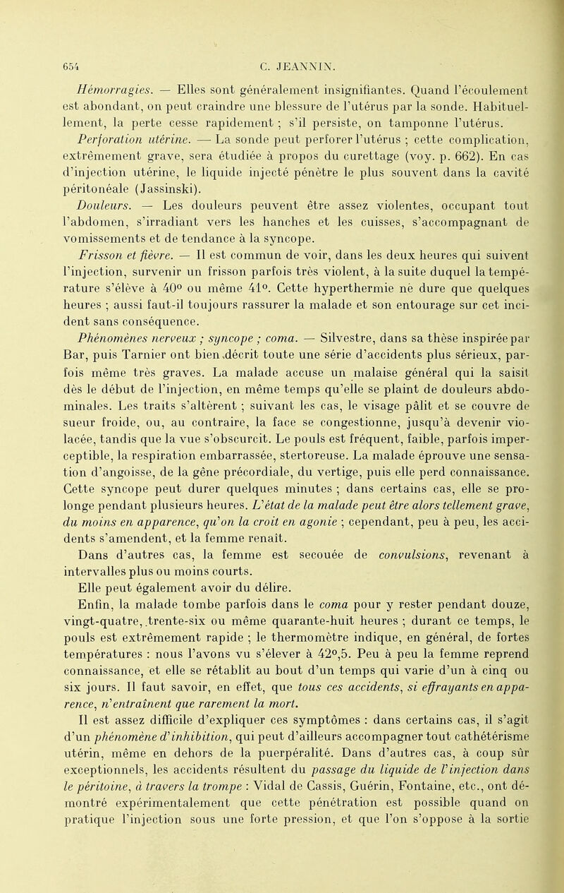 Hémorragies. — Elles sont généralement insignifiantes. Quand l'écoulement est abondant, on peut craindre une blessure de l'utérus par la sonde. Habituel- lement, la perte cesse rapidement ; s'il persiste, on tamponne l'utérus. Perforation utérine. — La sonde peut perforer l'utérus ; cette complication, extrêmement grave, sera étudiée à propos du curettage (voy. p. 662). En cas d'injection utérine, le liquide injecté pénètre le plus souvent dans la cavité péritonéale (Jassinski). Douleurs. — Les douleurs peuvent être assez violentes, occupant tout l'abdomen, s'irradiant vers les hanches et les cuisses, s'accompagnant de vomissements et de tendance à la syncope. Frisson et fièvre. — Il est commun de voir, dans les deux heures qui suivent l'injection, survenir un frisson parfois très violent, à la suite duquel la tempé- rature s'élève à 40° ou même 41°. Cette hyperthermie né dure que quelques heures ; aussi faut-il toujours rassurer la malade et son entourage sur cet inci- dent sans conséquence. Phénomènes nerveux ; syncope ; coma. — Silvestre, dans sa thèse inspirée par Bar, puis Tarnier ont bien .décrit toute une série d'accidents plus sérieux, par- fois même très graves. La malade accuse un malaise général qui la saisit dès le début de l'injection, en même temps qu'elle se plaint de douleurs abdo- minales. Les traits s'altèrent ; suivant les cas, le visage pâlit et se couvre de sueur froide, ou, au contraire, la face se congestionne, jusqu'à devenir vio- lacée, tandis que la vue s'obscurcit. Le pouls est fréquent, faible, parfois imper- ceptible, la respiration embarrassée, stertoreuse. La malade éprouve une sensa- tion d'angoisse, de la gêne précordiale, du vertige, puis elle perd connaissance. Cette syncope peut durer quelques minutes ; dans certains cas, elle se pro- longe pendant plusieurs heures. L'état de la malade peut être alors tellement grave, du moins en apparence, qu'on la croit en agonie ; cependant, peu à peu, les acci- dents s'amendent, et la femme renaît. Dans d'autres cas, la femme est secouée de convulsions, revenant à intervalles plus ou moins courts. Elle peut également avoir du délire. Enfin, la malade tombe parfois dans le coma pour y rester pendant douze, vingt-quatre, trente-six ou même quarante-huit heures ; durant ce temps, le pouls est extrêmement rapide ; le thermomètre indique, en général, de fortes températures : nous l'avons vu s'élever à 42°,5. Peu à peu la femme reprend connaissance, et elle se rétablit au bout d'un temps qui varie d'un à cinq ou six jours. Il faut savoir, en effet, que tous ces accidents, si effrayants en appa- rence, n'entraînent que rarement la mort. Il est assez difficile d'expliquer ces symptômes : dans certains cas, il s'agit d'un phénomène d'inhibition, qui peut d'ailleurs accompagner tout cathétérisme utérin, même en dehors de la puerpéralité. Dans d'autres cas, à coup sûr exceptionnels, les accidents résultent du passage du liquide de l'injection dans le péritoine, à travers la trompe : Vidal de Cassis, Guérin, Fontaine, etc., ont dé- montré expérimentalement que cette pénétration est possible quand on pratique l'injection sous une forte pression, et que l'on s'oppose à la sortie