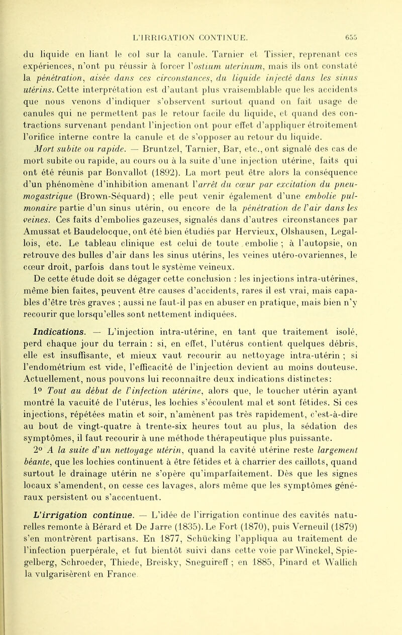 du liquide en liant le col sur la canule. Tarnier et Tissier, reprenant ces expériences, n'ont pu réussir à forcer Vostium uterinum, mais ils ont constaté la pénétration, aisée dans ces circonstances, du liquide injecté dans les sinus utérins. Cette interprétation est d'autant plus vraisemblable que les accidents que nous venons d'indiquer s'observent surtout quand on fait usage de canules qui ne permettent pas le retour facile du liquide, et quand des con- tractions survenant pendant l'injection ont pour effet d'appliquer étroitement l'orifice interne contre la canule et de s'opposer au retour du liquide. Mort subite ou rapide. — Bruntzel, Tarnier, Bar, etc., ont signalé des cas de mort subite ou rapide, au cours ou à la suite d'une injection utérine, faits qui ont été réunis par Bonvallot (1892). La mort peut être alors la conséquence d'un phénomène d'inhibition amenant Varrêt du cœur par excitation du pneu- mogastrique (Brown-Séquard) ; elle peut venir également d'une embolie pul- monaire partie d'un sinus utérin, ou encore de la pénétration de Vair dans les veines. Ces faits d'embolies gazeuses, signalés dans d'autres circonstances par Amussat et Baudelocque, ont été bien étudiés par Hervieux, Olshausen, Legal- lois, etc. Le tableau clinique est celui de toute embolie ; à l'autopsie, on retrouve des bulles d'air dans les sinus utérins, les veines utéro-ovariennes, le coeur droit, parfois dans tout le système veineux. De cette étude doit se dégager cette conclusion : les injections intra-utérines, même bien faites, peuvent être causes d'accidents, rares il est vrai, mais capa- bles d'être très graves ; aussi ne faut-il pas en abuser en pratique, mais bien n'y recourir que lorsqu'elles sont nettement indiquées. Indications. — L'injection intra-utérine, en tant que traitement isolé, perd chaque jour du terrain : si, en effet, l'utérus contient quelques débris, elle est insuffisante, et mieux vaut recourir au nettoyage intra-utérin ; si l'endométrium est vide, l'efficacité de l'injection devient au moins douteuse. Actuellement, nous pouvons lui reconnaître deux indications distinctes: 1° Tout au début de Vinfection utérine, alors que, le toucher utérin ayant montré la vacuité de l'utérus, les lochies s'écoulent mal et sont fétides. Si ces injections, répétées matin et soir, n'amènent pas très rapidement, c'est-à-dire au bout de vingt-quatre à trente-six heures tout au plus, la sédation des symptômes, il faut recourir à une méthode thérapeutique plus puissante. 2° A la suite d'un nettoyage utérin, quand la cavité utérine reste largement béante, que les lochies continuent à être fétides et à charrier des caillots, quand surtout le drainage utérin ne s'opère qu'imparfaitement. Dès que les signes locaux s'amendent, on cesse ces lavages, alors même que les symptômes géné- raux persistent ou s'accentuent. L'irrigation continue. — L'idée de l'irrigation continue des cavités natu- relles remonte à Bérard et De Jarre (1835). Le Fort (1870), puis Verneuil (1879) s'en montrèrent partisans. En 1877, Schiicking l'appliqua au traitement de l'infection puerpérale, et fut bientôt suivi dans cette voie par Winckel, Spie- gelberg, Schroeder, Thiede, Breisky, Sneguireff -, en 1885, Pinard et Wallich la vulgarisèrent en France.