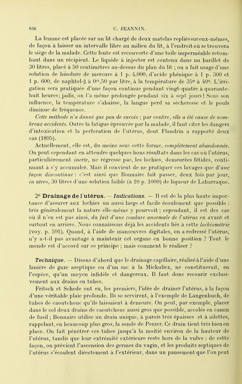 La femme est placée sur un lit chargé de deux matelas repliés sur eux-mêmes, de façon à laisser un intervalle libre au milieu du lit, à l'endroit où se trouvera le siège de la malade. Cette fente est recouverte d'une toile imperméable retom- bant dans un récipient. Le liquide à injecter est contenu dans un barillet de 30 litres, placé à 50 centimètres au-dessus du plan du lit -, on a fait usage d'une solution de biiodure de mercure à 1 p. 4.000, d'acide phénique à 1 p. 300 et 1 p. 600, de naphtol-g à 0°r,50 par litre, à la température de 35° à 40°. L'irri- gation sera pratiquée d'une façon continue pendant vingt-quatre à quarante- huit heures; jadis, on l'a même prolongée pendant six à sept jours! Sous son influence, la température s'abaisse, la langue perd sa sécheresse et le pouls diminue de fréquence. Cette méthode ri a donné que peu de succès ; par contre, elle a été cause de nom- breux accidents. Outre la fatigue éprouvée par la malade, il faut citer les dangers d'intoxication et la perforation de l'utérus, dont Flandrin a rapporté deux cas (1895). Actuellement, elle est, du moins sous cette forme, complètement abandonnée. On peut cependant en attendre quelques bons résultats dans les cas où l'utérus, particulièrement inerte, ne régresse pas, les-lochies, demeurées fétides, conti- nuant à s'y accumuler. Mais il convient de ne pratiquer ces lavages que d'une façon discontinue : c'est ainsi que Bonnaire fait passer, deux fois par jour, in utero, 30 litres d'une solution faible (à 10 p. 1000) de liqueur de Labarraque. 2° Drainage de l'utérus. — Indications. — Il est de la plus haute impor- tance d'assurer aux lochies un aussi large et facile écoulement que possible : très généralement la nature elle-même y pourvoit ; cependant, il est des cas où il n'en est pas ainsi, du fait d'une coudure anormale de Vutérus en avant et surtout en arrière. Nous connaissons déjà les accidents liés à cette lochiomètrie (voy. p. 591). Quand, à l'aide de manœuvres digitales, on a redressé l'utérus, n'y a-t-il pas avantage à maintenir cet organe en bonne position ? Tout le monde est d'accord sur ce principe ; mais comment le réaliser ? Technique. — Disons d'abord que le drainage capillaire, réalisé à l'aide d'une lanière de gaze aseptique ou d'un sac à la Mickulicz, ne constituerait, en l'espèce, qu'un moyen infidèle et dangereux. Il faut donc recourir exclusi- vement aux drains en tubes. Fritsch et Schede ont eu, les premiers, l'idée de drainer l'utérus, à la façon d'une véritable plaie profonde. Ils se servirent, à l'exemple de Langenbuch, de tubes de caoutchouc qu'ils laissaient à demeure. On peut, par exemple, placer dans le col deux drains de caoutchouc aussi gros que possible, accolés en canon de fusil ; Bonnaire utilise un drain unique, à parois très épaisses et à ailettes, rappelant, en beaucoup plus gros, la sonde de Pezzer. Ce drain tient très bien en place. On fait pénétrer ces tubes jusqu'à la moitié environ de la hauteur de l'utérus, tandis que leur extrémité extérieure reste hors de la vulve : de cette façon, on prévient l'ascension des germes du vagin, et les produits septiques de l'utérus s'écoulent directement à l'extérieur, dans un pansement que l'on peut