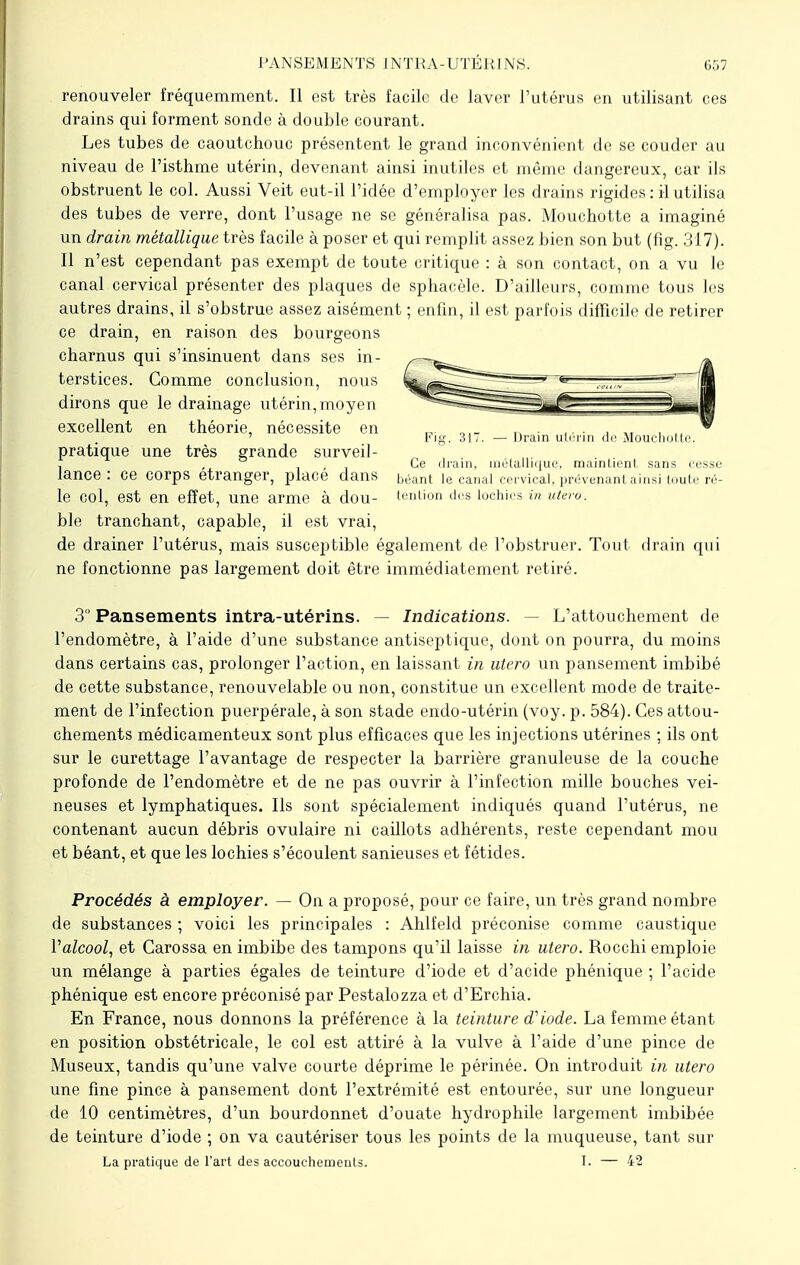 PANSEMENTS JNTRA-UTEKINS. 057 renouveler fréquemment. Il est très facile de laver l'utérus en utilisant ces drains qui forment sonde à double courant. Les tubes de caoutchouc présentent le grand inconvénient de se couder au niveau de l'isthme utérin, devenant ainsi inutiles et même dangereux, car ils obstruent le col. Aussi Veit eut-il l'idée d'employer les drains rigides : il utilisa des tubes de verre, dont l'usage ne se généralisa pas. Mouchotte a imaginé un drain métallique très facile à poser et qui remplit assez bien son but (fig. 317). Il n'est cependant pas exempt de toute critique : à son contact, on a vu le canal cervical présenter des plaques de sphacèle. D'ailleurs, comme tous les autres drains, il s'obstrue assez aisément ; enfin, il est parfois difficile de retirer ce drain, en raison des bourgeons charnus qui s'insinuent dans ses in- terstices. Gomme conclusion, nous dirons que le drainage utérin, moyen excellent en théorie, nécessite en pratique une très grande surveil- lance : ce corps étranger, placé dans le col, est en effet, une arme à dou- ble tranchant, capable, il est vrai, de drainer l'utérus, mais susceptible également de l'obstruer. Tout drain qui ne fonctionne pas largement doit être immédiatement retiré. — Drain utérin de Mouchotti Ce drain, métallique, maintient sans cesse béant le canal cervical, prévenant ainsi toute ré- tention des lochies in utero. 3 Pansements intra-utérins. — Indications. L'attouchement de l'endomètre, à l'aide d'une substance antiseptique, dont on pourra, du moins dans certains cas, prolonger l'action, en laissant in utero un pansement imbibé de cette substance, renouvelable ou non, constitue un excellent mode de traite- ment de l'infection puerpérale, à son stade endo-utérin (voy. p. 584). Ces attou- chements médicamenteux sont plus efficaces que les injections utérines ; ils ont sur le curettage l'avantage de respecter la barrière granuleuse de la couche profonde de l'endomètre et de ne pas ouvrir à l'infection mille bouches vei- neuses et lymphatiques. Ils sont spécialement indiqués quand l'utérus, ne contenant aucun débris ovulaire ni caillots adhérents, reste cependant mou et béant, et que les lochies s'écoulent sanieuses et fétides. Procédés à employer. — On a proposé, pour ce faire, un très grand nombre de substances ; voici les principales : Ahlfeld préconise comme caustique Valcool, et Carossa en imbibe des tampons qu'il laisse in utero. Rocchi emploie un mélange à parties égales de teinture d'iode et d'acide phénique ; l'acide phénique est encore préconisé par Pestalozza et d'Erchia. En France, nous donnons la préférence à la teinture d'iode. La femme étant en position obstétricale, le col est attiré à la vulve à l'aide d'une pince de Museux, tandis qu'une valve courte déprime le périnée. On introduit in utero une fine pince à pansement dont l'extrémité est entourée, sur une longueur de 10 centimètres, d'un bourdonnet d'ouate hydrophile largement imbibée de teinture d'iode ; on va cautériser tous les points de la muqueuse, tant sur La pratique de l'art des accouchements. I. — 42