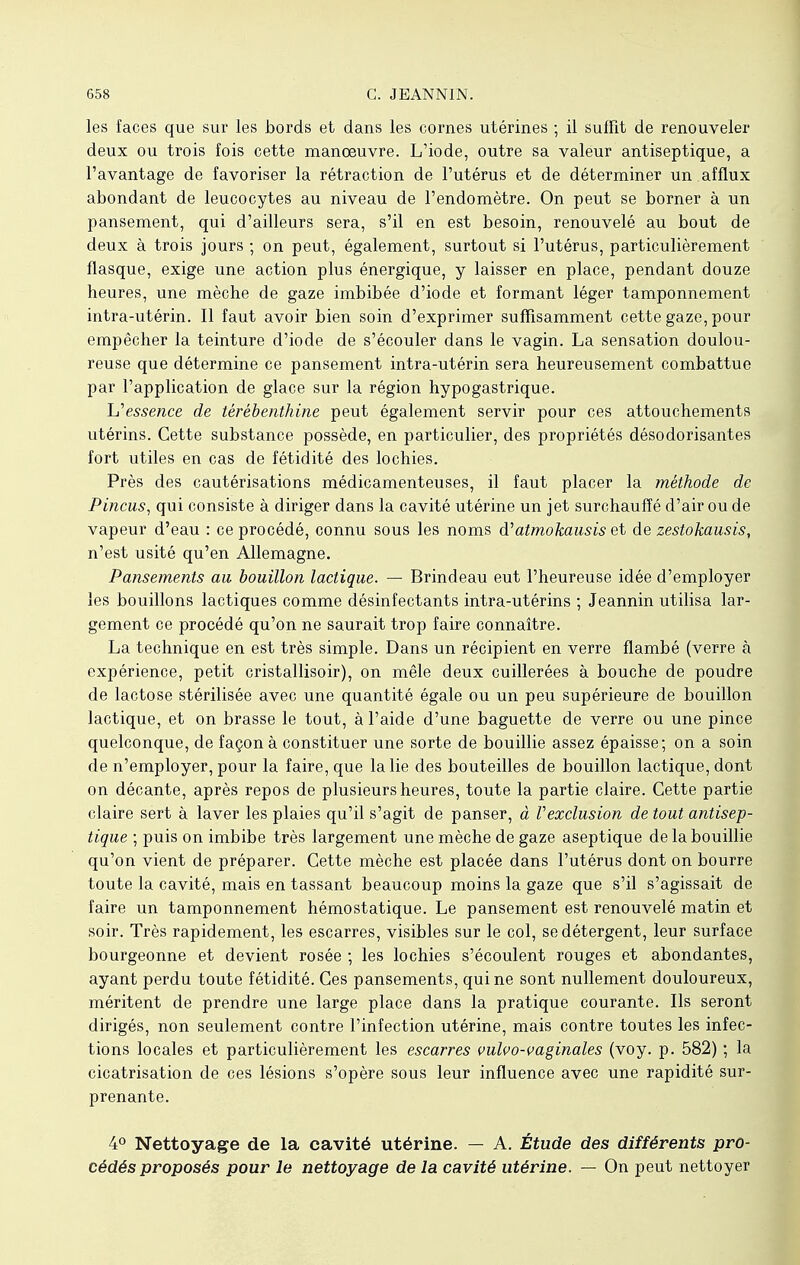 les faces que sur les bords et dans les cornes utérines ; il suffit de renouveler deux ou trois fois cette manoeuvre. L'iode, outre sa valeur antiseptique, a l'avantage de favoriser la rétraction de l'utérus et de déterminer un afflux abondant de leucocytes au niveau de l'endomètre. On peut se borner à un pansement, qui d'ailleurs sera, s'il en est besoin, renouvelé au bout de deux à trois jours ; on peut, également, surtout si l'utérus, particulièrement flasque, exige une action plus énergique, y laisser en place, pendant douze heures, une mèche de gaze imbibée d'iode et formant léger tamponnement intra-utérin. Il faut avoir bien soin d'exprimer suffisamment cette gaze, pour empêcher la teinture d'iode de s'écouler dans le vagin. La sensation doulou- reuse que détermine ce pansement intra-utérin sera heureusement combattue par l'application de glace sur la région hypogastrique. 'L'essence de térébenthine peut également servir pour ces attouchements utérins. Cette substance possède, en particulier, des propriétés désodorisantes fort utiles en cas de fétidité des lochies. Près des cautérisations médicamenteuses, il faut placer la méthode de Pincus, qui consiste à diriger dans la cavité utérine un jet surchauffé d'air ou de vapeur d'eau : ce procédé, connu sous les noms d:'atmokausis et de zestokausis, n'est usité qu'en Allemagne. Pansements au bouillon lactique. — Brindeau eut l'heureuse idée d'employer les bouillons lactiques comme désinfectants intra-utérins ; Jeannin utilisa lar- gement ce procédé qu'on ne saurait trop faire connaître. La technique en est très simple. Dans un récipient en verre flambé (verre à expérience, petit cristallisoir), on mêle deux cuillerées à bouche de poudre de lactose stérilisée avec une quantité égale ou un peu supérieure de bouillon lactique, et on brasse le tout, à l'aide d'une baguette de verre ou une pince quelconque, de façon à constituer une sorte de bouillie assez épaisse; on a soin de n'employer, pour la faire, que la lie des bouteilles de bouillon lactique, dont on décante, après repos de plusieurs heures, toute la partie claire. Cette partie claire sert à laver les plaies qu'il s'agit de panser, à Vexclusion de tout antisep- tique ; puis on imbibe très largement une mèche de gaze aseptique de la bouillie qu'on vient de préparer. Cette mèche est placée dans l'utérus dont on bourre toute la cavité, mais en tassant beaucoup moins la gaze que s'il s'agissait de faire un tamponnement hémostatique. Le pansement est renouvelé matin et soir. Très rapidement, les escarres, visibles sur le col, se détergent, leur surface bourgeonne et devient rosée ; les lochies s'écoulent rouges et abondantes, ayant perdu toute fétidité. Ces pansements, qui ne sont nullement douloureux, méritent de prendre une large place dans la pratique courante. Ils seront dirigés, non seulement contre l'infection utérine, mais contre toutes les infec- tions locales et particulièrement les escarres vulvo-vaginales (voy. p. 582) ; la cicatrisation de ces lésions s'opère sous leur influence avec une rapidité sur- prenante. 4° Nettoyage de la cavité utérine. — A. Étude des différents pro- cédés proposés pour le nettoyage de la cavité utérine. — On peut nettoyer