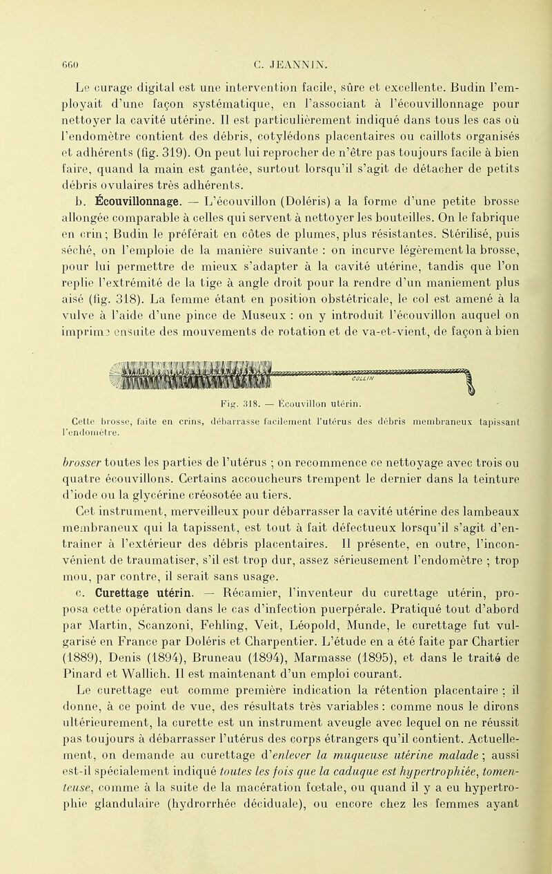 Le curage digital est une intervention facile, sûre et excellente. Budin l'em- ployait d'une façon systématique, en l'associant à l'écouvillonnage pour nettoyer la cavité utérine. Il est particulièrement indiqué dans tous les cas où l'endomètre contient des débris, cotylédons placentaires ou caillots organisés et adhérents (fig. 319). On peut lui reprocher de n'être pas toujours facile à bien faire, quand la main est gantée, surtout lorsqu'il s'agit de détacher de petits débris ovulaires très adhérents. b. Écouvillonnage. — L'écouvillon (Doléris) a la forme d'une petite brosse allongée comparable à celles qui servent à nettoyer les bouteilles. On le fabrique en crin; Budin le préférait en côtes de plumes, plus résistantes. Stérilisé, puis séché, on l'emploie de la manière suivante : on incurve légèrement la brosse, pour lui permettre de mieux s'adapter à la cavité utérine, tandis que l'on replie l'extrémité de la tige à angle droit pour la rendre d'un maniement plus aisé (fig. 318). La femme étant en position obstétricale, le col est amené à la vulve à l'aide d'une pince de Museux : on y introduit l'écouvillon auquel on imprima ensuite des mouvements de rotation et de va-et-vient, de façon à bien Fig. 318. — Kcouvillon utérin. Cette brosse, faite en crins, débarrasse facilement l'utérus des débris membraneux tapissant l'endomètre. brosser toutes les parties de l'utérus ; on recommence ce nettoyage avec trois ou quatre écouvillons. Certains accoucheurs trempent le dernier dans la teinture d'iode ou la glycérine créosotée au tiers. Cet instrument, merveilleux pour débarrasser la cavité utérine des lambeaux membraneux qui la tapissent, est tout à fait défectueux lorsqu'il s'agit d'en- traîner à l'extérieur des débris placentaires. Il présente, en outre, l'incon- vénient de traumatiser, s'il est trop dur, assez sérieusement l'endomètre ; trop mou, par contre, il serait sans usage. c. Curettage utérin. — Récamier, l'inventeur du curettage utérin, pro- posa cette opération dans le cas d'infection puerpérale. Pratiqué tout d'abord par Martin, Scanzoni, Fehling, Veit, Léopold, Munde, le curettage fut vul- garisé en France par Doléris et Charpentier. L'étude en a été faite par Chartier (1889), Denis (1894), Bruneau (1894), Marmasse (1895), et dans le traité de Pinard et Wallich. Il est maintenant d'un emploi courant. Le curettage eut comme première indication la rétention placentaire ; il donne, à ce point de vue, des résultats très variables : comme nous le dirons ultérieurement, la curette est un instrument aveugle avec lequel on ne réussit pas toujours à débarrasser l'utérus des corps étrangers qu'il contient. Actuelle- ment, on demande au curettage d''enlever la muqueuse utérine malade ; aussi est-il spécialement indiqué toutes les fois que la caduque est hypertrophiée, tomen- teuse, comme à la suite de la macération foetale, ou quand il y a eu hypertro- phie glandulaire (hydrorrhée déciduale), ou encore chez les femmes ayant