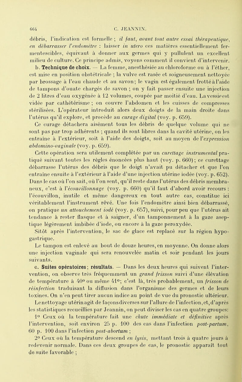 débris, l'indication est formelle ; il faut, avant tout autre essai thérapeutique, en débarrasser Vendomètre : laisser in utero ces matières essentiellement fer- mentescibles, équivaut à donner aux germes qui y pullulent un excellent milieu de culture. Ce principe admis, voyons comment il convient d'intervenir. b. Technique de choix. — La femme, anesthésiée au chloroforme ou à l'éther, est mise en position obstétricale ; la vulve est rasée et soigneusement nettoyée par brossage à l'eau chaude et au savon; le vagin est également frotté à l'aide de tampons d'ouate chargés de savon ; on y fait passer ensuite une injection de 2 litres d'eau oxygénée à 12 volumes, coupée par moitié d'eau. La vessie est vidée par cathétérisme ; on couvre l'abdomen et les cuisses de compresses stérilisées. L'opérateur introduit alors deux doigts de la main droite dans l'utérus qu'il explore, et procède au curage digital (voy. p. 659). Ce curage détachera aisément tous les débris de quelque volume qui ne sont pas par trop adhérents ; quand ils sont libres dans la cavité utérine, on les entraîne à l'extérieur, soit à l'aide des doigts, soit au moyen de Vexpression abdomino-vaginale (voy. p. 659). Cette opération sera utilement complétée par un curettage instrumental pra- tiqué suivant toutes les règles énoncées plus haut (voy. p. 660) ; ce curettage débarrasse l'utérus des débris que le doigt n'avait pu détacher et que l'on entraîne ensuite à l'extérieur à l'aide d'une injection utérine iodée (voy. p. 652). Dans le cas où l'on sait, où l'on sent, qu'il reste dans l'utérus des débris membra- neux, c'est à Yécouvillonnage (voy. p. 660) qu'il faut d'abord avoir recours : l'écouvillon, inutile et même dangereux en tout autre cas, constitue ici véritablement l'instrument rêvé. Une fois l'endomètre ainsi bien débarrassé, on pratique un attouchement iodé (voy. p. 657), suivi, pour peu que l'utérus ait tendance à rester flasque et à saigner, d'un tamponnement à la gaze asep- tique légèrement imbibée d'iode, ou encore à la gaze peroxydée. Sitôt après l'intervention, le sac de glace est replacé sur la région hypo- gastrique. Le tampon est enlevé au bout de douze heures, en moyenne. On donne alors une injection vaginale qui sera renouvelée matin et soir pendant les jours suivants. c. Suites opératoires ; résultats. — Dans les deux heures qui suivent l'inter- vention, on observe très fréquemment un grand frisson suivi d'une élévation de température à 40° ou même 41°; c'est là, très probablement, un frisson de réinfection traduisant la diffusion dans l'organisme des germes et de leurs toxines. On n'en peut tirer aucun indice au point de vue du pronostic ultérieur. Lenettoyage utérin agit de façonsdiverses sur l'allure de l'infection,et,d'après les statistiques recueillies par Jeannin, on peut diviser les cas en quatre groupes: 1° Ceux où la température fait une chute immédiate et définitive après l'intervention, soit environ 25 p. 100 des cas dans l'infection post-partum, 60 p. 100 dans l'infection post-abortum ; 2° Ceux où la température descend en lysis, mettant trois à quatre jours à redevenir normale. Dans ces deux groupes de cas, le pronostic apparaît tout de suite favorable ;