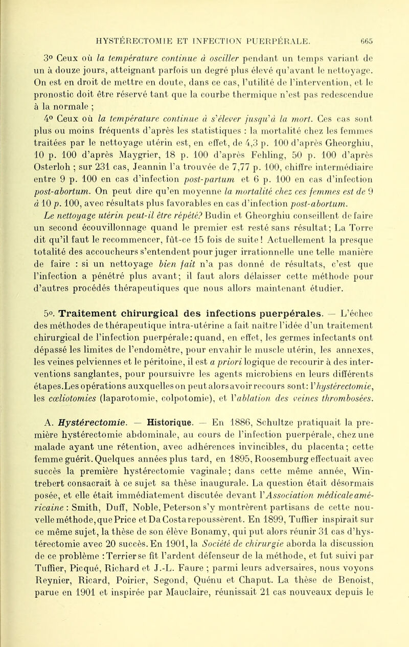 3° Ceux où la température continue à osciller pondant un temps variant de un à douze jours, atteignant parfois un degré plus élevé qu'avant le nettoyage. On est en droit de mettre en doute, dans ce cas, l'utilité de l'intervention, et le pronostic doit être réservé tant que la courbe thermique n'est pas redescendue à la normale ; 4° Ceux où la température continue à s'élever jusqu'à la mort. Ces cas si ml plus ou moins fréquents d'après les statistiques : la mortalité chez les femmes traitées par le nettoyage utérin est, en effet, de 4,3 p. 100 d'après Gheorghiu, 10 p. 100 d'après Maygrier, 18 p. 100 d'après Fehling, 50 p. 100 d'après Osterloh ; sur 231 cas, Jeannin l'a trouvée de 7,77 p. 100, chiffre intermédiaire entre 9 p. 100 en cas d'infection post-partum et 6 p. 100 en cas d'infection post-abortum. On peut dire qu'en moyenne la mortalité chez ces femmes est de 9 à 10 p. 100, avec résultats plus favorables en cas d'infection post-abortum. Le nettoyage utérin peut-il être répété? Budin et Gheorghiu conseillent défaire un second écouvillonnage quand le premier est resté sans résultat; La Torre dit qu'il faut le recommencer, fût-ce 15 fois de suite ! Actuellement la presque totalité des accoucheurs s'entendent pour juger irrationnelle une telle manière de faire : si un nettoyage bien fait n'a pas donné de résultats, c'est que l'infection a pénétré plus avant; il faut alors délaisser cette méthode pour d'autres procédés thérapeutiques que nous allors maintenant étudier. 5°. Traitement chirurgical des infections puerpérales. — L'échec des méthodes de thérapeutique intra-utérine a fait naître l'idée d'un traitement chirurgical de l'infection puerpérale: quand, en effet, les germes infectants ont dépassé les limites de l'endomètre, pour envahir le muscle utérin, les annexes, les veines pelviennes et le péritoine, il est a priori logique de recourir à des inter- ventions sanglantes, pour poursuivre les agents microbiens en leurs différents étapes.Les opérations auxquelles on peut alors avoir recours sont: V hystérectomie, les cœliotomies (laparotomie, colpotomie), et Vablation des veines thrombosées. A. Hystéréotomie. — Historique. — En 1886, Schultze pratiquait la pre- mière hystérectomie abdominale, au cours de l'infection puerpérale, chez une malade ayant une rétention, avec adhérences invincibles, du placenta; cette femme guérit. Quelques années plus tard, en 1895, Roosemburg effectuait avec succès la première hystérectomie vaginale; dans cette même année, Win- trebert consacrait à ce sujet sa thèse inaugurale. La question était désormais posée, et elle était immédiatement discutée devant l'Association médicale amé- ricaine : Smith, Dufî, Noble, Peterson s'y montrèrent partisans de cette nou- velle méthode, que Price etDaCostarepoussèrent. En 1899, Tuffier inspirait sur ce même sujet, la thèse de son élève Bonamy, qui put alors réunir 31 cas d'hys- térectomie avec 20 succès. En 1901,1a Société de chirurgie aborda la discussion de ce problème : Terrier se fit l'ardent défenseur de la méthode, et fut suivi par Tuffier, Picqué, Richard et J.-L. Faure ; parmi leurs adversaires, nous voyons Reynier, Ricard, Poirier, Segond, Quénu et Chaput. La thèse de Benoist, parue en 1901 et inspirée par Mauclaire, réunissait 21 cas nouveaux depuis le