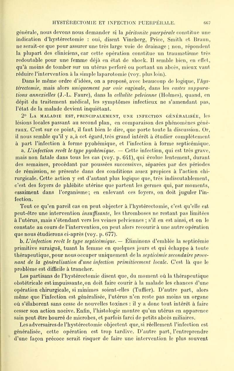 générale, nous devons nous demander si la péritonite puerpérale constitue une indication d'hystérectomie : oui, disent Vincberg, Price, Smith et Braun, ne serait-ce que pour assurer une très large voie de drainage ; non, répondent la plupart des cliniciens, car cette opération constitue un traumatisme très redoutable pour une femme déjà en état de shock. Il semble bien, en effet, qu'à moins de tomber sur un utérus perforé ou portant un abcès, mieux vaut réduire l'intervention à la simple laparotomie (voy. plus loin). Dans le même ordre d'idées, on a proposé, avec beaucoup de logique, Vhys- térectomie, mais alors uniquement par voie vaginale, dans les vastes suppura- tions annexielles (J.-L. Faure), dans la cellulite pelvienne (Holmes), quand, en dépit du traitement médical, les symptômes infectieux ne s'amendant pas, l'état de la malade devient inquiétant. 2° La maladie est, principalement, une infection généralisée, les lésions locales passant au second plan, en comparaison des phénomènes géné- raux. C'est sur ce point, il faut bien le dire, que porte toute la discussion. Or, il nous semble qu'il y a,à cet égard,très grand intérêt à étudier complètement à part l'infection à forme pyobémique, et l'infection à forme septicémique. a. L'infection revêt le type pyohêmique. — Cette infection, qui est très grave, mais non fatale dans tous les cas (voy. p. 641), qui évolue lentement, durant des semaines, procédant par poussées successives, séparées par des périodes de rémission, se présente dans des conditions assez propices à l'action chi- rurgicale. Cette action y est d'autant plus logique que, très indiscutablement, c'est des foyers de phlébite utérine que partent les germes qui, par moments, essaiment dans l'organisme; en enlevant ces foyers, on doit juguler l'in- fection. Tout ce qu'en pareil cas on peut objecter à l'hystérectomie, c'est qu'elle est peut-être une intervention insuffisante, les thromboses ne restant pas limitées à l'utérus, mais s'étendant vers les veines pelviennes ; s'il en est ainsi, et on le constate au cours de l'intervention, on peut alors recourir à une autre opération que nous étudierons ci-après (voy. p. 677). h. L'infection revêt le type septicémique. — Éliminons d'emblée la septicémie primitive suraiguë, tuant la femme en quelques jours et qui échappe à toute thérapeutique, pour nous occuper uniquement delà septicémie secondaire prove- nant de la généralisation d'une infection primitivement locale. C'est là que le problème est difficile à trancher. Les partisans de l'hystérectomie disent que, du moment où la thérapeutique obstétricale est impuissante,on doit faire courir à la malade les chances d'une opération chirurgicale, si minimes soient-elles (Tuffier). D'autre part, alors même que l'infection est généralisée, l'utérus n'en reste pas moins un organe où s'élaborent sans cesse de nouvelles toxines : il y a donc tout intérêt à faire cesser son action nocive. Enfin, l'histologie montre qu'un utérus en apparence sain peut être bourré de microbes, et parfois farci de petits abcès miliaires. Les adversaires de l'hystérectomie objectent que, si réellement l'infection est généralisée, cette opération est trop tardive. D'autre part, l'entreprendre d'une façon précoce serait risquer de faire une intervention le plus souvent