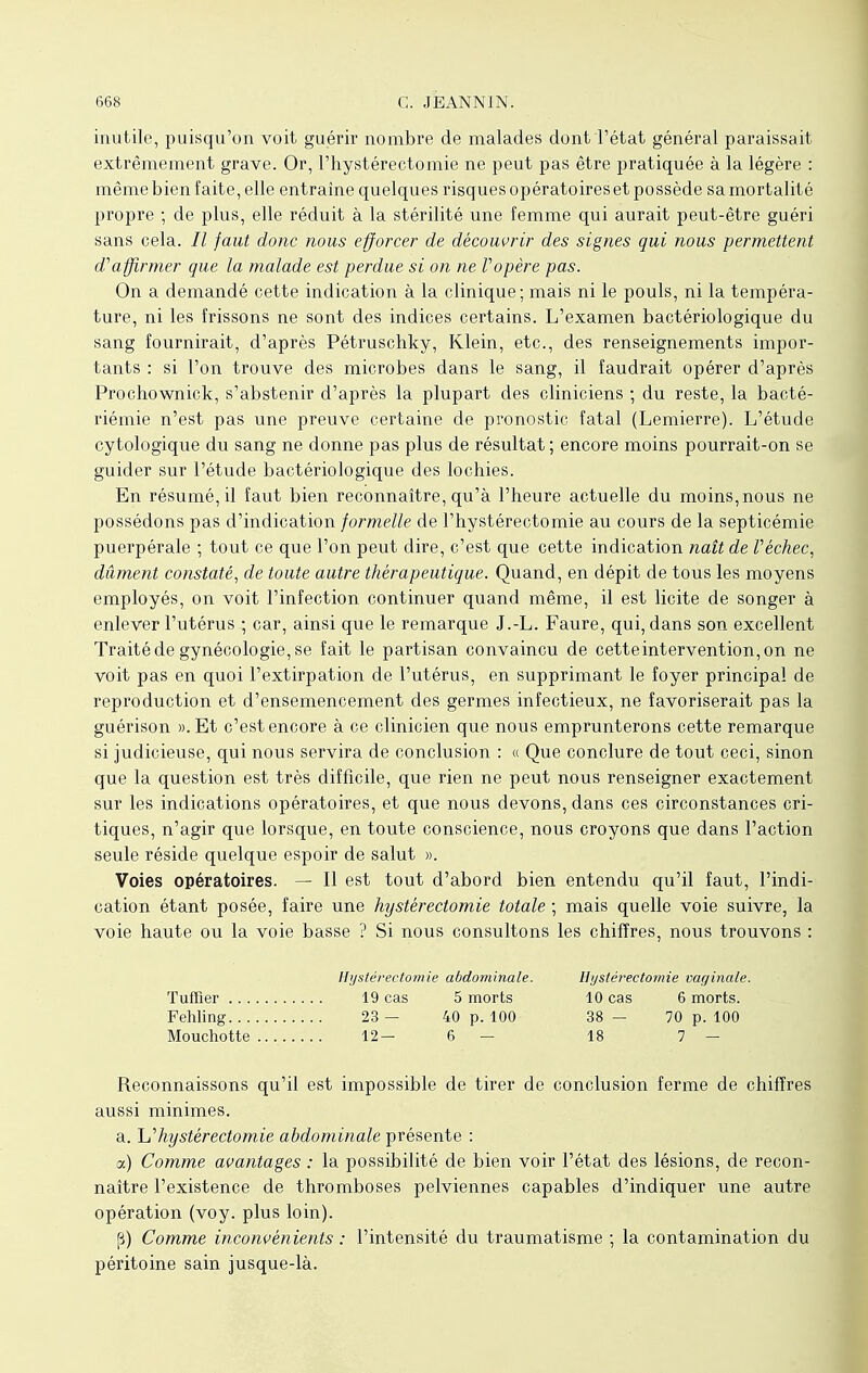 inutile, puisqu'on voit guérir nombre de malades dont l'état général paraissait extrêmement grave. Or, l'hystérectomie ne peut pas être pratiquée à la légère : même bien faite, elle entraîne quelques risques opératoires et possède sa mortalité propre ; de plus, elle réduit à la stérilité une femme qui aurait peut-être guéri sans cela. // faut donc nous efforcer de découvrir des signes qui nous permettent d'affirmer que la malade est perdue si on ne Vopère pas. On a demandé cette indication à la clinique; mais ni le pouls, ni la tempéra- ture, ni les frissons ne sont des indices certains. L'examen bactériologique du sang fournirait, d'après Pétruschky, Klein, etc., des renseignements impor- tants : si l'on trouve des microbes dans le sang, il faudrait opérer d'après Prochownick, s'abstenir d'après la plupart des cliniciens ; du reste, la bacté- riémie n'est pas une preuve certaine de pronostic fatal (Lemierre). L'étude cytologïque du sang ne donne pas plus de résultat ; encore moins pourrait-on se guider sur l'étude bactériologique des lochies. En résumé, il faut bien reconnaître, qu'à l'heure actuelle du moins,nous ne possédons pas d'indication formelle de l'hystérectomie au cours de la septicémie puerpérale ; tout ce que l'on peut dire, c'est que cette indication naît de V échec, dûment constaté, de toute autre thérapeutique. Quand, en dépit de tous les moyens employés, on voit l'infection continuer quand même, il est licite de songer à enlever l'utérus ; car, ainsi que le remarque J.-L. Faure, qui, dans son excellent Traité de gynécologie, se fait le partisan convaincu de cette intervention, on ne voit pas en quoi l'extirpation de l'utérus, en supprimant le foyer principal de reproduction et d'ensemencement des germes infectieux, ne favoriserait pas la guérison ». Et c'est encore à ce clinicien que nous emprunterons cette remarque si judicieuse, qui nous servira de conclusion : « Que conclure de tout ceci, sinon que la question est très difficile, que rien ne peut nous renseigner exactement sur les indications opératoires, et que nous devons, dans ces circonstances cri- tiques, n'agir que lorsque, en toute conscience, nous croyons que dans l'action seule réside quelque espoir de salut ». Voies opératoires. — Il est tout d'abord bien entendu qu'il faut, l'indi- cation étant posée, faire une hystérectomie totale ; mais quelle voie suivre, la voie haute ou la voie basse ? Si nous consultons les chiffres, nous trouvons : Reconnaissons qu'il est impossible de tirer de conclusion ferme de chiffres aussi minimes. a. ^hystérectomie abdominale présente : a) Comme avantages : la possibilité de bien voir l'état des lésions, de recon- naître l'existence de thromboses pelviennes capables d'indiquer une autre opération (voy. plus loin). (3) Comme inconvénients : l'intensité du traumatisme ; la contamination du péritoine sain jusque-là. Tuffler . . . Fehling. . . Mouchotte Hystérectomie abdorninale. 19 cas 5 morts Hystérectomie vaginale. 10 cas 6 morts. 38 - 70 p. 100 18 7 — 23 — 40 p. 100 12- 6 —