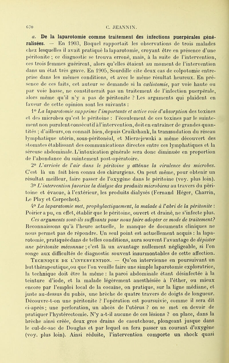 a. De la laparotomie comme traitement des infections puerpérales géné- ralisées. — En 1903, Boquel rapportait les observations de trois malades chez lesquelles il avait pratiqué la laparotomie, croyant être en présence d'une péritonite ; ce diagnostic se trouva erroné, mais, à la suite de l'intervention, ces trois femmes guérirent, alors qu'elles étaient au moment de l'intervention dans un état très grave. En 1905, Sourdille cite deux cas de colpotomie entre- prise dans les mêmes conditions, et avec le même résultat heureux. En pré- sence de ces faits, cet auteur se demande si la cœliotomie, par voie haute ou par voie basse, ne constituerait pas un traitement de l'infection puerpérale, alors même qu'il n'y a pas de péritonite ? Les arguments qui plaident en faveur de cette opinion sont les suivants : 1° La laparotomie supprime V importante et active voie d1 absorption des toxines et des microbes qu'est le péritoine : l'écoulement de ces toxines par le suinte- ment non purulent consécutif àl'intervention, doit en entraîner de grandes quan- tités ; d'ailleurs,on connaît bien, depuis Cruikshank, la transsudation du réseau lymphatique utérin, sous-péritonéal, et Mierzejewski a même découvert des stomates établissant des communications directes entre ces lymphatiques et la séreuse abdominale. L'intoxication générale sera donc diminuée en proportion de l'abondance du suintement post-opératoire. 2° L'arrivée de Vair dans le péritoine y atténue la virulence des microbes. C'est là un fait bien connu des chirurgiens. On peut même, pour obtenir un résultat meilleur, faire passer de l'oxygène dans le péritoine (voy. plus loin). 3° Vintervention favorise la dialyse des produits microbiens au travers du péri- toine et évacue, à l'extérieur, les produits dialysés (Fernand Héger, Charrin, Le Play et Corpechot). 4° La laparotomie met, prophylactiquement, la malade à Vabri de la péritonite : Poirier a pu, en effet, établir que le péritoine, ouvert et drainé, ne s'infecte plus. Ces arguments sont-ils suffisants pour nous faire adopter ce mode de traitement? Reconnaissons qu'à l'heure actuelle, le manque de documents cliniques ne nous permet pas de répondre. Un seul point est actuellement acquis : la lapa- rotomie, pratiquée dans de telles conditions, aura souvent l'avantage de dépister une péritonite méconnue ; c'est là un avantage nullement négligeable, si l'on songe aux difficultés de diagnostic souvent insurmontables de cette affection. Technique de l'intervention. — Qu'on intervienne en poursuivant un but thérapeutique, ou que l'on veuille faire une simple laparotomie exploratrice, la technique doit être la même : la paroi abdominale étant désinfectée à la teinture d'iode, et la malade légèrement anesthésiée à l'éther, ou mieux encore par l'emploi local de la cocaïne, on pratique, sur la ligne médiane, et juste au-dessus du pubis, une brèche de quatre travers de doigts de longueur. Découvre-t-on une péritonite ? l'opération est poursuivie, comme il sera dit ci-après ; une perforation, un abcès de l'utérus ? on se met en devoir de pratiquer l'hystérectomie. N'y a-t-il aucune de ces lésions ? on place, dans la brèche ainsi créée, deux gros drains de caoutchouc, plongeant jusque dans le cul-de-sac de Douglas et par lequel on fera passer un courant d'oxygène (voy. plus loin). Ainsi réduite, l'intervention comporte un shock quasi