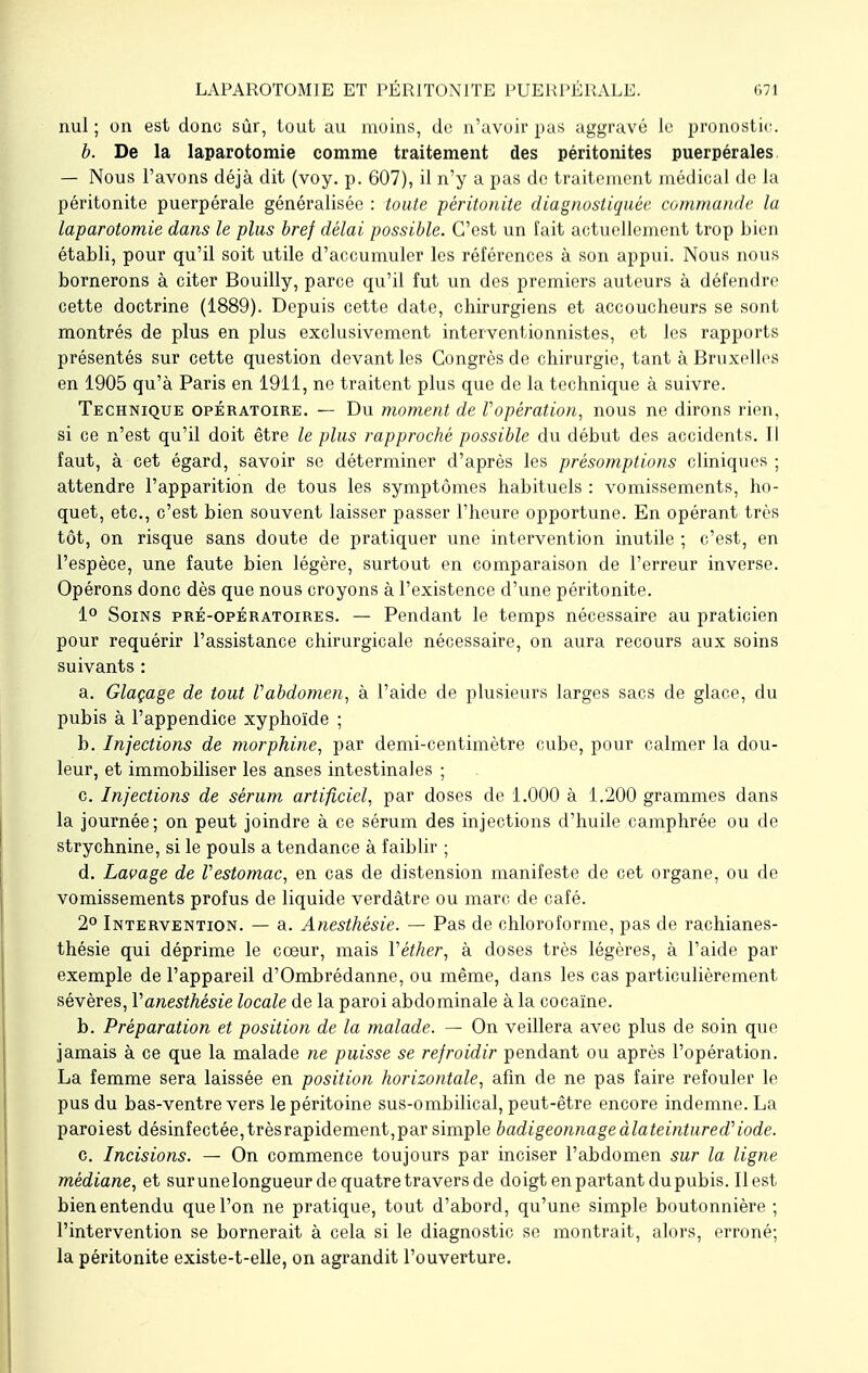 nul ; on est donc sûr, tout au moins, de n'avoir pas aggravé le pronostic. b. De la laparotomie comme traitement des péritonites puerpérales — Nous l'avons déjà dit (voy. p. 607), il n'y a pas de traitement médical de la péritonite puerpérale généralisée : toute péritonite diagnostiquée commande la laparotomie dans le plus bref délai possible. C'est un fait actuellement trop bien établi, pour qu'il soit utile d'accumuler les références à son appui. Nous nous bornerons à citer Bouilly, parce qu'il fut un des premiers auteurs à défendre cette doctrine (1889). Depuis cette date, chirurgiens et accoucheurs se sont montrés de plus en plus exclusivement interventionnistes, et les rapports présentés sur cette question devant les Congrès de chirurgie, tant à Bruxelles en 1905 qu'à Paris en 1911, ne traitent plus que de la technique à suivre. Technique opératoire. — Du moment de l'opération, nous ne dirons rien, si ce n'est qu'il doit être le plus rapproché possible du début des accidents. Il faut, à cet égard, savoir se déterminer d'après les présomptions cliniques ; attendre l'apparition de tous les symptômes habituels : vomissements, ho- quet, etc., c'est bien souvent laisser passer l'heure opportune. En opérant très tôt, on risque sans doute de pratiquer une intervention inutile ; c'est, en l'espèce, une faute bien légère, surtout en comparaison de l'erreur inverse. Opérons donc dès que nous croyons à l'existence d'une péritonite. 1° Soins pré-opératoires. — Pendant le temps nécessaire au praticien pour requérir l'assistance chirurgicale nécessaire, on aura recours aux soins suivants : a. Glaçage de tout Vabdomen, à l'aide de plusieurs larges sacs de glace, du pubis à l'appendice xyphoïde ; b. Injections de morphine, par demi-centimètre cube, pour calmer la dou- leur, et immobiliser les anses intestinales ; c. Injections de sérum artificiel, par doses de 1.000 à 1.200 grammes dans la journée; on peut joindre à ce sérum des injections d'huile camphrée ou de strychnine, si le pouls a tendance à faiblir ; d. Laçage de Vestomac, en cas de distension manifeste de cet organe, ou de vomissements profus de liquide verdâtre ou marc de café. 2° Intervention. — a. Anesthésie. — Pas de chloroforme, pas de rachianes- thésie qui déprime le coeur, mais Yèther, à doses très légères, à l'aide par exemple de l'appareil d'Ombrédanne, ou même, dans les cas particulièrement sévères, Vanesthésie locale de la paroi abdominale à la cocaïne. b. Préparation et position de la malade. — On veillera avec plus de soin que jamais à ce que la malade ne puisse se refroidir pendant ou après l'opération. La femme sera laissée en position horizontale, afin de ne pas faire refouler le pus du bas-ventre vers le péritoine sus-ombilical, peut-être encore indemne. La paroiest désinfectée, très rapidement,par simple badigeonnage àlateintured'iode. c. Incisions. — On commence toujours par inciser l'abdomen sur la ligne médiane, et sur une longueur de quatre travers de doigt en partant du pubis. Il est bien entendu que l'on ne pratique, tout d'abord, qu'une simple boutonnière ; l'intervention se bornerait à cela si le diagnostic se montrait, alors, erroné; la péritonite existe-t-elle, on agrandit l'ouverture.