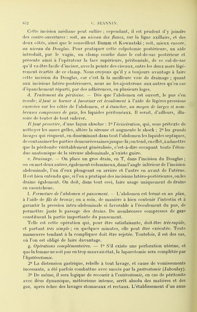 Cette incision médiane peut suffire ; cependant, if est prudent d'y joindre des contre-ouvertures : soit, au niveau des flancs, sur la ligne axillaire, et des deux côtés, ainsi que le conseillent Bumm et Kownatski ; soit, mieux encore, au niveau du Douglas. Pour pratiquer cette colpotomie postérieure, un aide introduit, par le vagin, un clamp courbe dans le cul-de-sac postérieur et présente ainsi à l'opérateur la face supérieure, péritonéaie, de ce cul-de-sac qu'il va être facile d'inciser, avec la pointe des ciseaux, entre les deux mors légè- rement écartés de ce clamp. Nous croyons qu'il y a toujours avantage à faire cette incision du Douglas, car c'est là la meilleure voie de drainage ; quant aux incisions latéro-postérieures, nous ne les ajouterons aux autres qu'en cas d'épanchement réparti, par des adhérences, en plusieurs loges. d. Traitement du péritoine. — Dès que l'abdomen est ouvert, le pus s'en écoule; il faut se borner à favoriser cet écoulement à l'aide de légères pressions exercées sur les côtés de l'abdomen, et à étancher, au moyen de larges et nom- breuses compresses de gaze, les liquides péritonéaux. Il serait, d'ailleurs, illu- soire de tenter de tout enlever. Il faut proscrire, d'une façon absolue : 1° Yèviscération, qui, sous prétexte de nettoyer les anses grêles, altère la séreuse et augmente le shock ; 2° les grands lavages qui risquent, en disséminant dans tout l'abdomen les liquides septiques, de contaminer les parties demeurées saines jusque-là ; on tend, en effet, à admettre que la péritonite véritablement généralisée, c'est-à-dire occupant toute l'éten- due anatomique de la séreuse abdominale, n'existe guère. e. Drainage. — On place un gros drain, en T, dans l'incision du Douglas ; on enmetdeuxautres,égalementvolumineux,dansl'angle inférieur de l'incision abdominale, l'un d'eux plongeant en arrière et l'autre en avant de l'utérus. Il est bien entendu que, si l'on a pratiqué des incisions latéro-postérieures, on les draine également. On doit, dans tout ceci, faire usage uniquement de drains en caoutchouc. f. Fermeture de Vabdomen et pansement. — L'abdomen est fermé en un plan, à l'aide de fils de bronze; on a soin, de manière à bien contenir l'intestin et à garantir la pression intra-abdominale si favorable à l'écoulement du pus, de permettre juste le passage des drains. De nombreuses compresses de gaze constituent la partie importante du pansement. Telle est cette opération qui, pour être satisfaisante, doit être très rapide, et partant très simple ; en quelques minutes, elle peut être exécutée. Toute manoeuvre tendant à la compliquer doit être rejetée. Toutefois, il est des cas, où l'on est obligé de faire davantage. g. Opérations complémentaires. — 1° S'il existe une perforation utérine, et que la femme ne soit pas en trop mauvais état, la laparotomie sera complétée par Vhystérectomie. 2° La distension gastrique, rebelle à tout lavage, et cause de vomissements incessants, a été parfois combattue avec succès par la gastrostomie ( Jaboulay). 3° De même, il sera logique de recourir à Ventérostomie, en cas de péritonite avec iléus dynamique, météorisme intense, arrêt absolu des matières et des gaz, après échec des lavages stomacaux et rectaux. L'établissement d'un anus