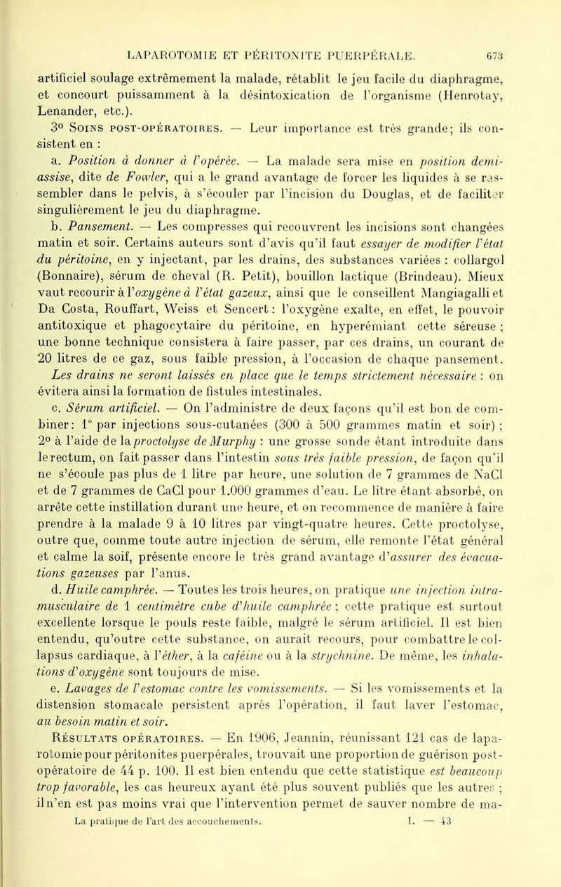 artificiel soulage extrêmement la malade, rétablit le jeu facile du diaphragme, et concourt puissamment à la désintoxication de l'organisme (Henrotay, Lenander, etc.). 3° Soins post-opératoires. — Leur importance est très grande; ils con- sistent en : a. Position à donner à l'opérée. — La malade sera mise en position demi- assise, dite de Fôwler, qui a le grand avantage de forcer les liquides à se ras- sembler dans le pelvis, à s'écouler par l'incision du Douglas, et de faciliter singulièrement le jeu du diaphragme. b. Pansement. — Les compresses qui recouvrent les incisions sont changées matin et soir. Certains auteurs sont d'avis qu'il faut essayer de modifier l'état du péritoine, en y injectant, par les drains, des substances variées : collargol (Bonnaire), sérum de cheval (R. Petit), bouillon lactique (Brindeau). Mieux vaut recourir à Y oxygène à Vétat gazeux, ainsi que le conseillent Mangiagalli et Da Costa, Roufîart, Weiss et Sencert : l'oxygène exalte, en effet, le pouvoir antitoxique et phagocytaire du péritoine, en hyperémiant cette séreuse ; une bonne technique consistera à faire passer, par ces drains, un courant de 20 litres de ce gaz, sous faible pression, à l'occasion de chaque pansement. Les drains ne seront laissés en place que le temps strictement nécessaire : on évitera ainsi la formation de fistules intestinales. c. Sérum artificiel. — On l'administre de deux façons qu'il est bon de com- biner: 1° par injections sous-cutanées (300 à 500 grammes matin et soir); 2° à l'aide de l&proctolyse deMurphy : une grosse sonde étant introduite dans le rectum, on fait passer dans l'intestin sous très faible pression, de façon qu'il ne s'écoule pas plus de 1 litre par heure, une solution de 7 grammes de NaCl -et de 7 grammes de CaCl pour 1.000 grammes d'eau. Le litre étant absorbé, on arrête cette instillation durant une heure, et on recommence de manière à faire prendre à la malade 9 à 10 litres par vingt-quatre heures. Cette proctolyse, outre que, comme toute autre injection de sérum, elle remonte l'état général et calme la soif, présente encore le très grand avantage d'assurer des évacua- tions gazeuses par l'anus. d. Huile camphrée. — Toutes les trois heures, on pratique une injection intra- musculaire de 1 centimètre cube d'huile camphrée ; cette pratique est surtout excellente lorsque le pouls reste faible, malgré le sérum artificiel. Il est bien entendu, qu'outre cette substance, on aurait recours, pour combattre le col- lapsus cardiaque, à Véther, à la caféine ou à la strychnine. De même, les inhala- tions d'oxygène sont toujours de mise. e. Lavages de l'estomac contre les vomissements. — Si les vomissements et la distension stomacale persistent après l'opération, il faut laver l'estomac, au besoin matin et soir. Résultats opératoires. — En 1906, Jeannin, réunissant 121 cas de lapa- rotomie pour péritonites puerpérales, trouvait une proportionde guérison post- opératoire de 44 p. 100. Il est bien entendu que cette statistique est beaucoup trop favorable, les cas heureux ayant été plus souvent publiés que les autres ; iln'en est pas moins vrai que l'intervention permet de sauver nombre de ma- La pratique de l'art des accouchements. I. — 43