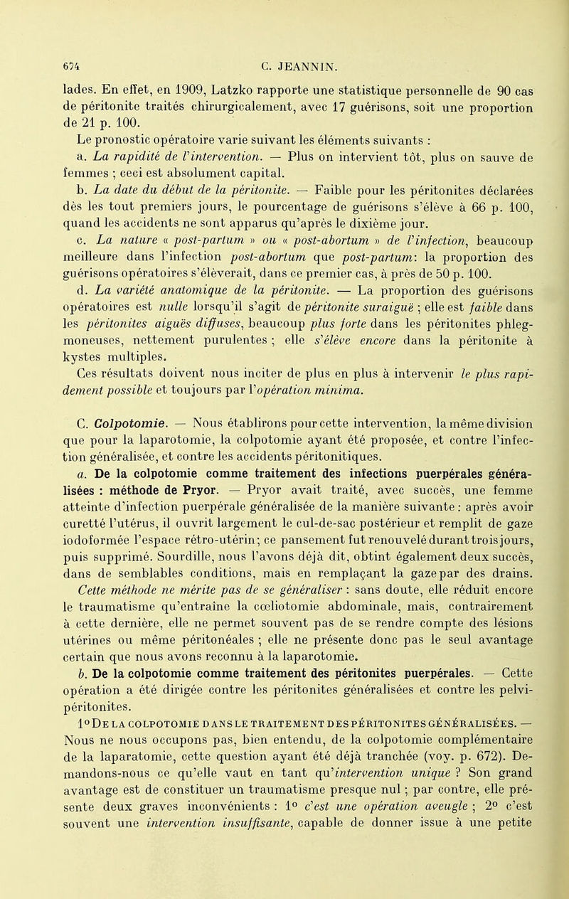 lades. En effet, en 1909, Latzko rapporte une statistique personnelle de 90 cas de péritonite traités chirurgicalement, avec 17 guérisons, soit une proportion de 21 p. 100. Le pronostic opératoire varie suivant les éléments suivants : a. La rapidité de l'intervention. — Plus on intervient tôt, plus on sauve de femmes ; ceci est absolument capital. b. La date du début de la péritonite. — Faible pour les péritonites déclarées dès les tout premiers jours, le pourcentage de guérisons s'élève à 66 p. 100, quand les accidents ne sont apparus qu'après le dixième jour. c. La nature « post-partum » ou « post-abortum » de Vinjection, beaucoup meilleure dans l'infection post-abortum que post-partum: la proportion des guérisons opératoires s'élèverait, dans ce premier cas, à près de 50 p. 100. d. La variété anatomique de la péritonite. — La proportion des guérisons opératoires est nulle lorsqu'il s'agit de péritonite suraiguë ; elle est faible dans les péritonites aiguës diffuses, beaucoup plus forte dans les péritonites phleg- moneuses, nettement purulentes -, elle s1 élève encore dans la péritonite à kystes multiples. Ces résultats doivent nous inciter de plus en plus à intervenir le plus rapi- dement possible et toujours par Vopération minima. C. Colpotomie. — Nous établirons pour cette intervention, la même division que pour la laparotomie, la colpotomie ayant été proposée, et contre l'infec- tion généralisée, et contre les accidents péritonitiques. a. De la colpotomie comme traitement des infections puerpérales généra- lisées : méthode de Pryor. — Pryor avait traité, avec succès, une femme atteinte d'infection puerpérale généralisée de la manière suivante : après avoir curetté l'utérus, il ouvrit largement le cul-de-sac postérieur et remplit de gaze iodoformée l'espace rétro-utérin; ce pansement fut renouvelé durant trois jours, puis supprimé. Sourdille, nous l'avons déjà dit, obtint également deux succès, dans de semblables conditions, mais en remplaçant la gaze par des drains. Cette méthode ne mérite pas de se généraliser : sans doute, elle réduit encore le traumatisme qu'entraîne la coeliotomie abdominale, mais, contrairement à cette dernière, elle ne permet souvent pas de se rendre compte des lésions utérines ou même péritonéales ; elle ne présente donc pas le seul avantage certain que nous avons reconnu à la laparotomie. b. De la colpotomie comme traitement des péritonites puerpérales. — Cette opération a été dirigée contre les péritonites généralisées et contre les pelvi- péritonites. 1°De LA COLPOTOMIE D ANS LE TRAITEMENT DES PERITONITES GÉNÉRALISÉES. — Nous ne nous occupons pas, bien entendu, de la colpotomie complémentaire de la laparatomie, cette question ayant été déjà tranchée (voy. p. 672). De- mandons-nous ce qu'elle vaut en tant qu'intervention unique ? Son grand avantage est de constituer un traumatisme presque nul ; par contre, elle pré- sente deux graves inconvénients : 1° c'est une opération aveugle ; 2° c'est souvent une intervention insuffisante, capable de donner issue à une petite