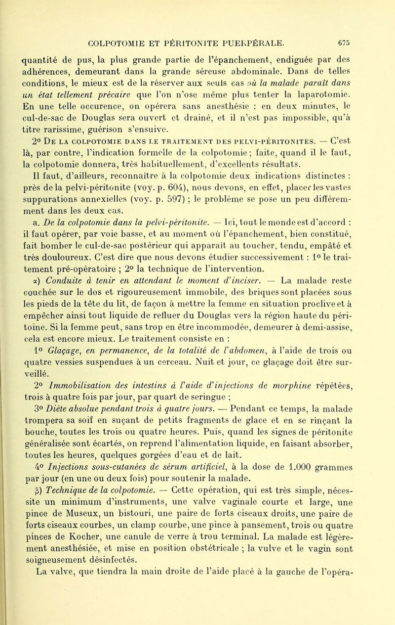 quantité de pus, la plus grande partie de Pépanchement, endiguée par des adhérences, demeurant dans la grande séreuse abdominale. Dans de telles conditions, le mieux est de la réserver aux seuls cas où la malade parait dans un état tellement précaire que l'on n'ose même plus tenter la laparotomie. En une telle occurence, on opérera sans anesthésie : en deux minutes, le cul-de-sac de Douglas sera ouvert et drainé, et il n'est pas impossible, qu'à titre rarissime, guérison s'ensuive. 2° De LA COLPOTOMIE DANS LE TRAITEMENT DES PELVI-PÉRITONITES. — C'est là, par contre, l'indication formelle de la colpotomie ; faite, quand il le faut, la colpotomie donnera, très habituellement, d'excellents résultats. Il faut, d'ailleurs, reconnaître à la colpotomie deux indications distinctes : près delà pelvi-péritonite (voy. p. 604), nous devons, en effet, placer les vastes suppurations annexielles (voy. p. 597) ; le problème se pose un peu différem- ment dans les deux cas. a. De la colpotomie dans la pelvi-péritonite. — Ici, tout le monde est d'accord : il faut opérer, par voie basse, et au moment où Pépanchement, bien constitué, fait bomber le cul-de-sac postérieur qui apparaît au toucher, tendu, empâté et très douloureux. C'est dire que nous devons étudier successivement : 1° le trai- tement pré-opératoire ; 2° la technique de l'intervention. a) Conduite à tenir en attendant le moment d'inciser. — La malade reste couchée sur le dos et rigoureusement immobile, des briques sont placées sous les pieds de la tête du lit, de façon à mettre la femme en situation proclive et à empêcher ainsi tout liquide de refluer du Douglas vers la région haute du péri- toine. Si la femme peut, sans trop en être incommodée, demeurer à demi-assise, cela est encore mieux. Le traitement consiste en : 1° Glaçage, en permanence, de la totalité de Vabdomen, à l'aide de trois ou quatre vessies suspendues à un cerceau. Nuit et jour, ce glaçage doit être sur- veillé. 2° Immobilisation des intestins à Vaide d'injections de morphine répétées, trois à quatre fois par jour, par quart de seringue ; 3° Diète absolue pendant trois à quatre jours. -— Pendant ce temps, la malade trompera sa soif en suçant de petits fragments de glace et en se rinçant la bouche, toutes les trois ou quatre heures. Puis, quand les signes de péritonite généralisée sont écartés, on reprend l'alimentation liquide, en faisant absorber, toutes les heures, quelques gorgées d'eau et de lait. 4° Injections sous-cutanées de sérum artificiel, à la dose de 1.000 grammes par jour (en une ou deux fois) pour soutenir la malade. $) Technique de la colpotomie. — Cette opération, qui est très simple, néces- site un minimum d'instruments, une valve vaginale courte et large, une pince de Museux, un bistouri, une paire de forts ciseaux droits, une paire de forts ciseaux courbes, un clamp courbe, une pince à pansement, trois ou quatre pinces de Kocher, une canule de verre à trou terminal. La malade est légère- ment anesthésiée, et mise en position obstétricale ; la vulve et le vagin sont soigneusement désinfectés. La valve, que tiendra la main droite de l'aide placé à la gauche de l'opéra-