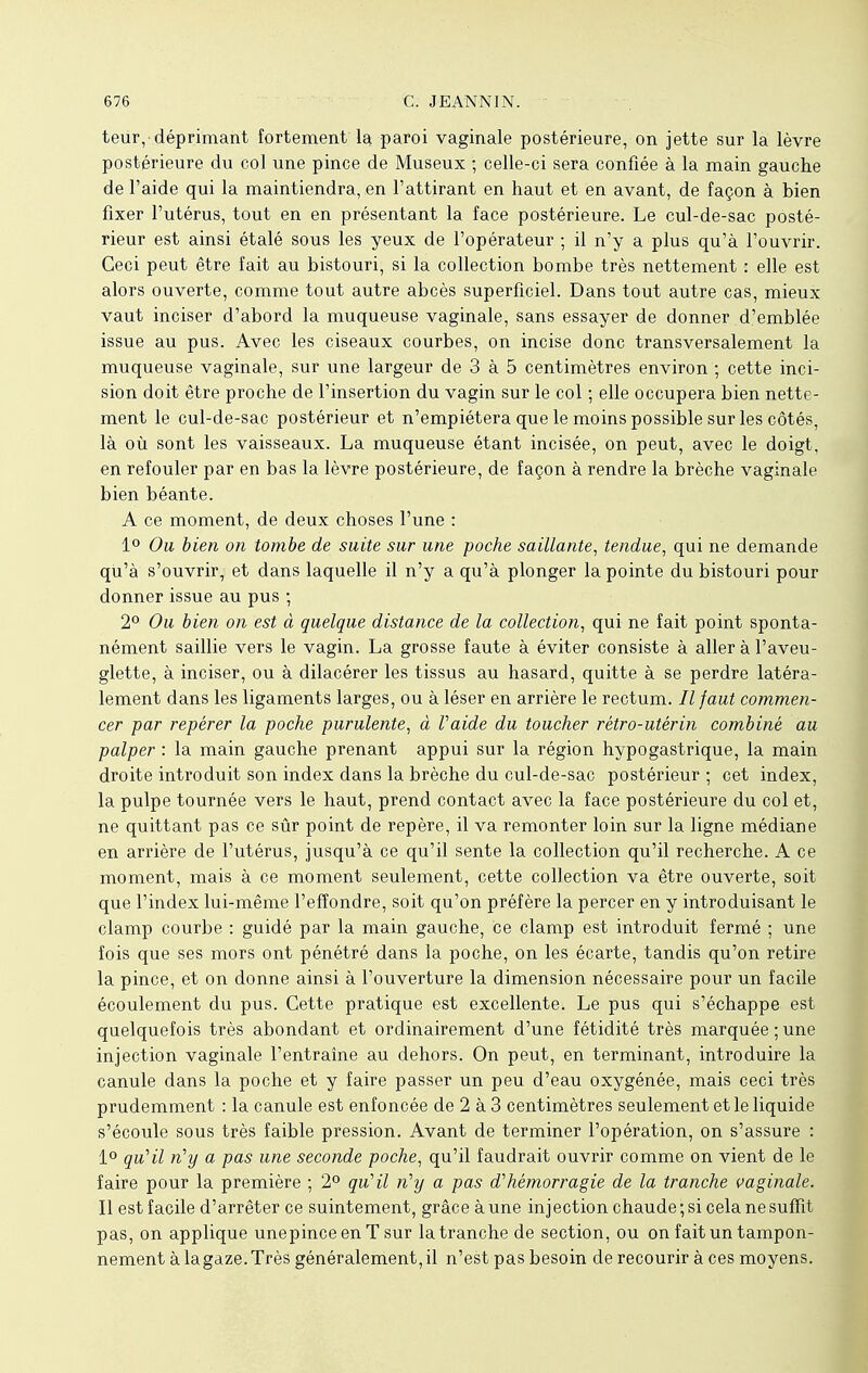 teur,-déprimant fortement la paroi vaginale postérieure, on jette sur la lèvre postérieure du col une pince de Museux ; celle-ci sera confiée à la main gauche de l'aide qui la maintiendra, en l'attirant en haut et en avant, de façon à bien fixer l'utérus, tout en en présentant la face postérieure. Le cul-de-sac posté- rieur est ainsi étalé sous les yeux de l'opérateur ; il n'y a plus qu'à l'ouvrir. Ceci peut être fait au bistouri, si la collection bombe très nettement : elle est alors ouverte, comme tout autre abcès superficiel. Dans tout autre cas, mieux vaut inciser d'abord la muqueuse vaginale, sans essayer de donner d'emblée issue au pus. Avec les ciseaux courbes, on incise donc transversalement la muqueuse vaginale, sur une largeur de 3 à 5 centimètres environ ; cette inci- sion doit être proche de l'insertion du vagin sur le col ; elle occupera bien nette- ment le cul-de-sac postérieur et n'empiétera que le moins possible sur les côtés, là où sont les vaisseaux. La muqueuse étant incisée, on peut, avec le doigt, en refouler par en bas la lèvre postérieure, de façon à rendre la brèche vaginale bien béante. A ce moment, de deux choses l'une : 1° Ou bien on tombe de suite sur une poche saillante, tendue, qui ne demande qu'à s'ouvrir, et dans laquelle il n'y a qu'à plonger la pointe du bistouri pour donner issue au pus ; 2° Ou bien on est à quelque distance de la collection, qui ne fait point sponta- nément saillie vers le vagin. La grosse faute à éviter consiste à aller à l'aveu- glette, à inciser, ou à dilacérer les tissus au hasard, quitte à se perdre latéra- lement dans les ligaments larges, ou à léser en arrière le rectum. Il faut commen- cer par repérer la poche purulente, à Vaide du toucher rétro-utérin combiné au palper : la main gauche prenant appui sur la région hypogastrique, la main droite introduit son index dans la brèche du cul-de-sac postérieur ; cet index, la pulpe tournée vers le haut, prend contact avec la face postérieure du col et, ne quittant pas ce sûr point de repère, il va remonter loin sur la ligne médiane en arrière de l'utérus, jusqu'à ce qu'il sente la collection qu'il recherche. A ce moment, mais à ce moment seulement, cette collection va être ouverte, soit que l'index lui-même l'effondré, soit qu'on préfère la percer en y introduisant le clamp courbe : guidé par la main gauche, ce clamp est introduit fermé ; une fois que ses mors ont pénétré dans la poche, on les écarte, tandis qu'on retire la pince, et on donne ainsi à l'ouverture la dimension nécessaire pour un facile écoulement du pus. Cette pratique est excellente. Le pus qui s'échappe est quelquefois très abondant et ordinairement d'une fétidité très marquée;une injection vaginale l'entraîne au dehors. On peut, en terminant, introduire la canule dans la poche et y faire passer un peu d'eau oxygénée, mais ceci très prudemment : la canule est enfoncée de 2 à 3 centimètres seulement et le liquide s'écoule sous très faible pression. Avant de terminer l'opération, on s'assure : 1° qu'il n'y a pas une seconde poche, qu'il faudrait ouvrir comme on vient de le faire pour la première ; 2° qu'il n'y a pas d'hémorragie de la tranche vaginale. Il est facile d'arrêter ce suintement, grâce à une injection chaude; si cela ne suffit pas, on applique unepinceenTsur la tranche de section, ou on fait un tampon- nement à la gaze. Très généralement, il n'est pas besoin de recourir à ces moyens.