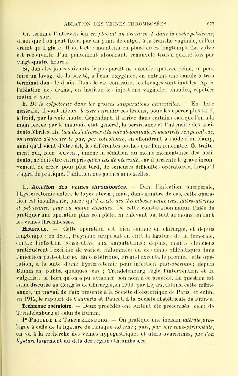 On termine l'intervention en plaçant un drain en T dans la poche pelvienne, drain que l'on peut fixer, par un point de catgut à la tranche vaginale, si l'on craint qu'il glisse. Il doit être maintenu en place assez longtemps. La vulve est recouverte d'un pansement absorbant, renouvelé trois à quatre fois par vingt-quatre heures. Si, dans les jours suivants, le pus paraît ne s'écouler qu'avec peine, on peut faire un lavage de la cavité, à l'eau oxygénée, en entrant une canule à trou terminal dans le drain. Dans le cas contraire, les lavages sont inutiles. Après l'ablation des drains, on institue les injections vaginales chaudes, répétées matin et soir. b. De la colpotomie dans les grosses suppurations annexielles. — En thèse générale, il vaut mieux laisser refroidir ces lésions, pour les opérer plus tard, à froid, par la voie haute. Cependant, il arrive dans certains cas, que l'on a la main forcée par le mauvais état général, la persistance et l'intensité des acci- dents fébriles. Au lieu de s'adresser à la voie abdominale,si meurtrière en pareil cas, on tentera d'évacuer le pus, par colpotomie, en effondrant à l'aide d'un clamp, ainsi qu'il vient d'être dit, les différentes poches que l'on rencontre. Ce traite- ment qui, bien souvent, amène la sédation du moins momentanée des acci- dents, ne doit être entrepris qu'en cas de nécessité, car il présente le grave incon- vénient de créer, pour plus tard, de sérieuses difficultés opératoires, lorsqu'il s'agira de pratiquer l'ablation des poches annexielles. D. Ablation des veines thrombosées. — Dans l'infection puerpérale, l'hystérectomie enlève le foyer utérin ; mais, dans nombre de cas, cette opéra- tion est insuffisante, parce qu't7 existe des thromboses veineuses, latéro-utérines et pelviennes, plus ou moins étendues. De cette constatation naquit l'idée de pratiquer une opération plus complète, en enlevant ou, tout au moins, en liant les veines thrombosées. Historique. — Cette opération est bien connue en chirurgie, et depuis longtemps : en 1870, Raynaud proposait en effet la ligature de la fémorale, contre l'infection consécutive aux amputations ; depuis, maints cliniciens pratiquèrent l'excision de varices enflammées ou des sinus phlébitiques dans l'infection post-otitique. En obstétrique, Freund exécuta le premier cette opé- ration, à la suite d'une hystérectomie pour infection post-abortum ; depuis Bumm en publia quelques cas ; Trendelenburg règle l'intervention et la vulgarise, si bien qu'on a pu attacher son nom à ce procédé. La question est enfin discutée au Congrès de Chirurgie,en 1906, par Lejars. Citons, cette même année, un travail de Faix présenté à la Société d'obstétrique de Paris, et enfin, en 1912, le rapport de Vanverts et Paucot, à la Société obstétricale de France. Technique opératoire. — Deux procédés ont surtout été préconisés, celui de Trendelenburg et celui de Bumm. 1° Procédé de Trendelenburg. — On pratique une incision latérale, ana- logue à celle de la ligature de l'iliaque externe ; puis, par voie sous-péritonéale, on va à la recherche des veines hypogastriques et utéro-ovariennes, que l'on ligature largement au delà des régions thrombosées.