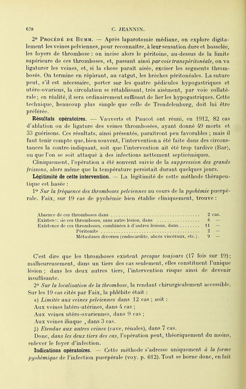 2° Procédé de Bumm. — Après laparotomie médiane, on explore digita- lement les veines pelviennes, pour reconnaître, à leur sensation dure et bosselée, les foyers de thrombose : on incise alors le péritoine, au-dessus de la limite supérieure de ces thromboses, et, passant ainsi par voie transpéritonéale, on va ligaturer les veines, et, si la chose paraît aisée, exciser les segments throm- bosés. On termine en réparant, au catgut, les brèches péritonéales. La suture peut, s'il est nécessaire, porter sur les quatre pédicules hypogastriques et utéro-ovariens, la circulation se rétablissant, très aisément, par voie collaté- rale; en réalité, il sera ordinairement suffisant de lier les hypogastriques. Cette technique, beaucoup plus simple que celle de Trendelenburg, doit lui être préférée. Résultats opératoires. — Vanverts et Paucot ont réuni, en 1912, 82 cas d'ablation ou de ligature des veines thrombosées, ayant donné 49 morts et 33 guérisons. Ces résultats, ainsi présentés, paraîtront peu favorables ; mais il faut tenir compte que, bien souvent, l'intervention a été faite dans des circons- tances la contre-indiquant, soit que l'intervention ait été trop tardive (Bar), ou que l'on se soit attaqué à des infections nettement septicémiques. Cliniquement, l'opération a été souvent suivie de la suppression des grands frissons, alors même que la température persistait durant quelques jours. Légitimité de cette intervention. — La légitimité de cette méthode thérapeu- tique est basée : 1° Sur la fréquence des thromboses pelviennes au cours de la pyokémie puerpé- rale. Faix, sur 19 cas de pyohémie bien établie cliniquement, trouve : Absence de ces thromboses dans 2 cas. Existence de ces thromboses, sans autre lésion, dans 6 — Existence de ces thromboses, combinées à d'autres lésions, dans 11 — Péritonite 2 — Métastases diverses (endocardite, abcès viscéraux, etc.). 9 — C'est dire que les thromboses existent presque toujours (17 fois sur 19); malheureusement, dans un tiers des cas seulement, elles constituent l'unique lésion ; dans les deux autres tiers, l'intervention risque ainsi de devenir insuffisante. 2° Sur la localisation de la thrombose, la rendant chirurgicalement accessible. Sur les 19 cas cités par Faix, la phlébite était : a) Limitée aux veines pelviennes dans 12 cas ; soit : Aux veines latéro-utérines, dans 4 cas ; Aux veines utéro-ovariennes, dans 9 cas ; Aux veines iliaque , dans 3 cas. g) Etendue aux autres veines (cave, rénales), dans 7 cas. Donc, dans les deux tiers des cas, l'opération peut, théoriquement du moins, enlever le foyer d'infection. Indications opératoires. — Cette méthode s'adresse uniquement à la forme pyohémique de l'infection puerpérale (voy. p. 612). Tout se borne donc, en fait