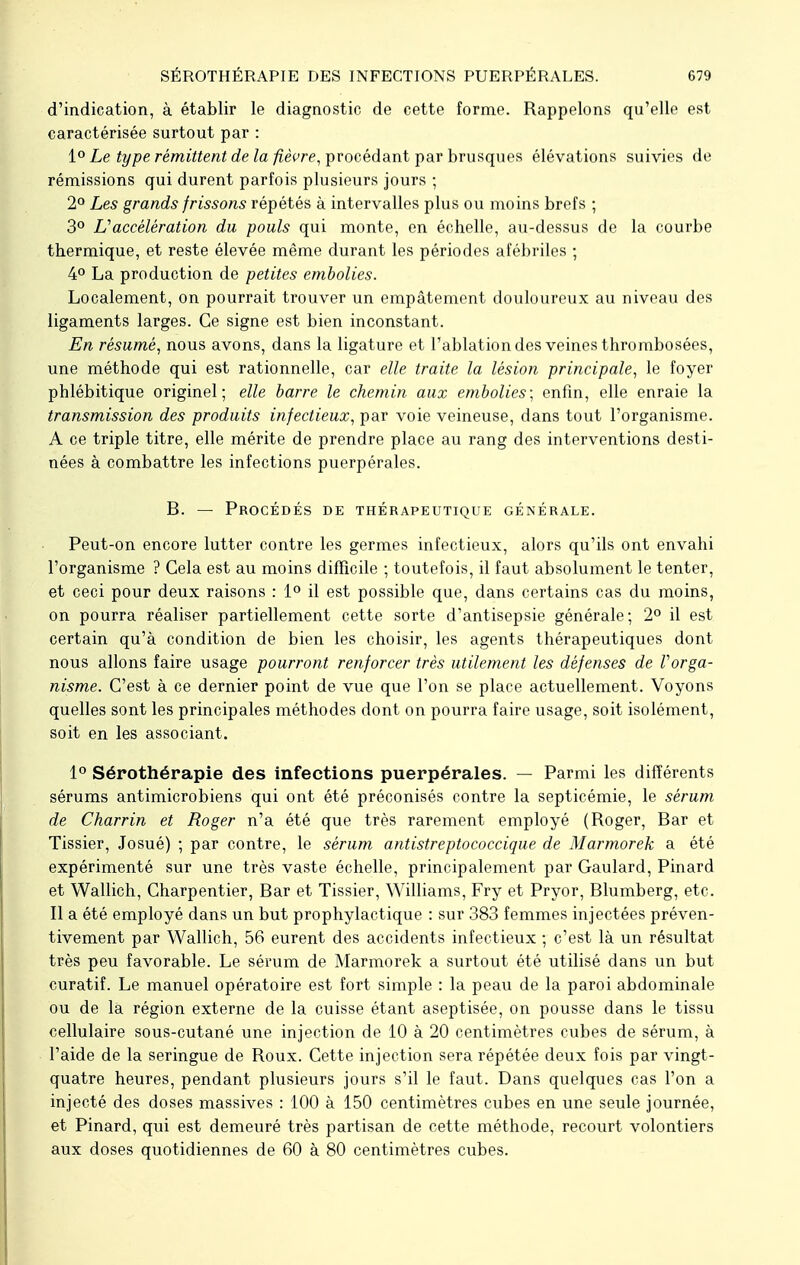 d'indication, à établir le diagnostic de cette forme. Rappelons qu'elle est caractérisée surtout par : 1° Le type rémittent de la fièvre, procédant par brusques élévations suivies de rémissions qui durent parfois plusieurs jours ; 2° Les grands frissons répétés à intervalles plus ou moins brefs ; 3° L'accélération du pouls qui monte, en échelle, au-dessus de la courbe thermique, et reste élevée même durant les périodes afébriles ; 4° La production de petites embolies. Localement, on pourrait trouver un empâtement douloureux au niveau des ligaments larges. Ce signe est bien inconstant. En résumé, nous avons, dans la ligature et l'ablation des veines thrombosées, une méthode qui est rationnelle, car elle traite la lésion principale, le foyer phlébitique originel; elle barre le chemin aux embolies; enfin, elle enraie la transmission des produits infectieux, par voie veineuse, dans tout l'organisme. A ce triple titre, elle mérite de prendre place au rang des interventions desti- nées à combattre les infections puerpérales. B. — Procédés de thérapeutique générale. Peut-on encore lutter contre les germes infectieux, alors qu'ils ont envahi l'organisme ? Cela est au moins difficile ; toutefois, il faut absolument le tenter, et ceci pour deux raisons : 1° il est possible que, dans certains cas du moins, on pourra réaliser partiellement cette sorte d'antisepsie générale; 2° il est certain qu'à condition de bien les choisir, les agents thérapeutiques dont nous allons faire usage pourront renforcer très utilement les défenses de Vorga- nisme. C'est à ce dernier point de vue que l'on se place actuellement. Voyons quelles sont les principales méthodes dont on pourra faire usage, soit isolément, soit en les associant. 1° Sérothérapie des infections puerpérales. — Parmi les différents sérums antimicrobiens qui ont été préconisés contre la septicémie, le sérum de Charrin et Roger n'a été que très rarement employé (Roger, Bar et Tissier, Josué) ; par contre, le sérum antistreptococcique de Marmorek a été expérimenté sur une très vaste échelle, principalement par Gaulard, Pinard et Wallich, Charpentier, Bar et Tissier, Williams, Fry et Pryor, Blumberg, etc. Il a été employé dans un but prophylactique : sur 383 femmes injectées préven- tivement par Wallich, 56 eurent des accidents infectieux ; c'est là un résultat très peu favorable. Le sérum de Marmorek a surtout été utilisé dans un but curatif. Le manuel opératoire est fort simple : la peau de la paroi abdominale ou de là région externe de la cuisse étant aseptisée, on pousse dans le tissu cellulaire sous-cutané une injection de 10 à 20 centimètres cubes de sérum, à l'aide de la seringue de Roux. Cette injection sera répétée deux fois par vingt- quatre heures, pendant plusieurs jours s'il le faut. Dans quelques cas l'on a injecté des doses massives : 100 à 150 centimètres cubes en une seule journée, et Pinard, qui est demeuré très partisan de cette méthode, recourt volontiers aux doses quotidiennes de 60 à 80 centimètres cubes.