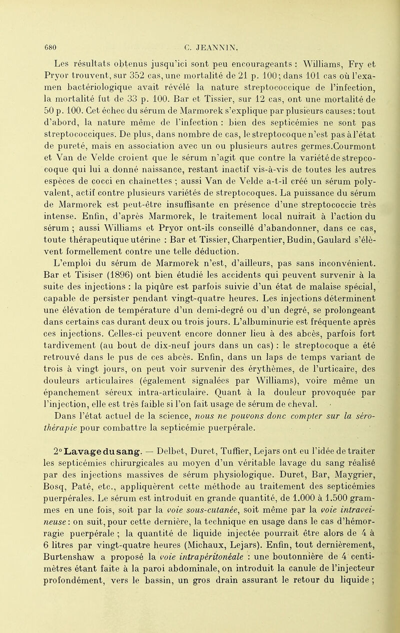 Les résultats obtenus jusqu'ici sont peu encourageants : Williams, Fry et Pryor trouvent, sur 352 cas, une mortalité de 21 p. 100; dans 101 cas où l'exa- men bactériologique avait révélé la nature streptococcique de l'infection, la mortalité fut de 33 p. 100. Bar et Tissier, sur 12 cas, ont une mortalité de 50 p. 100. Cet échec du sérum de Marmorek s'explique par plusieurs causes: tout d'abord, la nature même de l'infection : bien des septicémies ne sont pas streptococciques. De plus, dans nombre de cas, le streptocoque n'est pas à l'état de pureté, mais en association avec un ou plusieurs autres germes.Gourmont et Van de Velde croient que le sérum n'agit que contre la variété de strepco- coque qui lui a donné naissance, restant inactif vis-à-vis de toutes les autres espèces de cocci en chaînettes ; aussi Van de Velde a-t-il créé un sérum poly- valent, actif contre plusieurs variétés de streptocoques. La puissance du sérum de Marmorek est peut-être insuffisante en présence d'une streptococcie très intense. Enfin, d'après Marmorek, le traitement local nuirait à l'action du sérum ; aussi Williams et Pryor ont-ils conseillé d'abandonner, dans ce cas, toute thérapeutique utérine : Bar et Tissier, Charpentier, Budin, Gaulard s'élè- vent formellement contre une telle déduction. L'emploi du sérum de Marmorek n'est, d'ailleurs, pas sans inconvénient. Bar et Tisiser (1896) ont bien étudié les accidents qui peuvent survenir à la suite des injections : la piqûre est parfois suivie d'un état de malaise spécial, capable de persister pendant vingt-quatre heures. Les injections déterminent une élévation de température d'un demi-degré ou d'un degré, se prolongeant dans certains cas durant deux ou trois jours. L'albuminurie est fréquente après ces injections. Celles-ci peuvent encore donner lieu à des abcès, parfois fort tardivement (au bout de dix-neuf jours dans un cas) : le streptocoque a été retrouvé dans le pus de ces abcès. Enfin, dans un laps de temps variant de trois à vingt jours, on peut voir survenir des érythèmes, de l'urticaire, des douleurs articulaires (également signalées par Williams), voire même un épanchement séreux intra-articulaire. Quant à la douleur provoquée par l'injection, elle est très faible si l'on fait usage de sérum de cheval. Dans l'état actuel de la science, nous ne pouvons donc compter sur la séro- thérapie pour combattre la septicémie puerpérale. 2° Lavage du sang. — Delbet, Duret, Tuffier, Lejars ont eu l'idée de traiter les septicémies chirurgicales au moyen d'un véritable lavage du sang réalisé par des injections massives de sérum physiologique. Duret, Bar, Maygrier, Bosq, Paté, etc., appliquèrent cette méthode au traitement des septicémies puerpérales. Le sérum est introduit en grande quantité, de 1.000 à 1.500 gram- mes en une fois, soit par la voie sous-cutanée, soit même par la voie intravei- neuse: on suit, pour cette dernière, la technique en usage dans le cas d'hémor- ragie puerpérale ; la quantité de liquide injectée pourrait être alors de 4 à 6 litres par vingt-quatre heures (Michaux, Lejars). Enfin, tout dernièrement, Burtenshaw a proposé la voie intrapéritonéale : une boutonnière de 4 centi- mètres étant faite à la paroi abdominale, on introduit la canule de l'injecteur profondément, vers le bassin, un gros drain assurant le retour du liquide ;