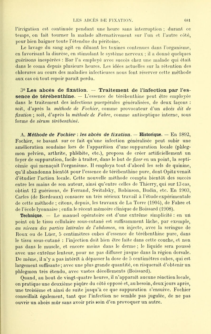 l'irrigation est continuée pendant une heure sans interruption ; durant ce temps, on fait tourner la malade alternativement sur l'un et l'autre côté, pour bien baigner toute l'étendue du péritoine. Le lavage du sang agit en diluant les toxines contenues dans l'organisme, en favorisant la diurèse, en stimulant le système nerveux ; il a donné quelques guérisons inespérées : Bar l'a employé avec succès chez une malade qui était dans le coma depuis plusieurs heures. Les idées actuelles sur la rétention des chlorures au cours des maladies infectieuses nous font réserver cette méthode aux cas où tout espoir paraît perdu. 3° Les abcès de fixation. — Traitement de l'infection par l'es- sence de térébenthine. — L'essence de térébenthine peut être employée dans le traitement des infections puerpérales généralisées, de deux façons : soit, d'après la méthode de Fochier, comme provocateur d'un abcès dit de fixation ; soit, d'après la méthode de Fabre, comme antiseptique interne, sous forme de sérum térébenthiné. A. Méthode de Fochier : les abcès de fixation. — Historique. — En 1892, Fochier, se basant sur ce fait qu'une infection généralisée peut subir une amélioration soudaine lors de l'apparition d'une suppuration locale (phleg- mon pelvien, arthrite, phlébite, etc.), proposa de créer artificiellement un foyer de suppuration, facile à traiter, dans le but de fixer en un point, la septi- cémie qui menaçait l'organisme. Il employa tout d'abord les sels de quinine, qu'il abandonna bientôt pour l'essence de térébenthine pure, dont Opitz venait d'étudier l'action locale. Cette nouvelle méthode compta bientôt des succès entre les mains de son auteur, ainsi qu'entre celles de Thierry, qui sur 13 cas, obtint 12 guérisons, de Ferrand, Switalsky, Robinson, Budin, etc. En 1903, Caries (de Bordeaux) consacre un très sérieux travail à l'étude expérimentale de cette méthode ; citons, depuis, les travaux de La Torre (1904), de Fabre et de l'école lyonnaise ; enfin le récent mémoire clinique de Boissard (1908). Technique. — Le manuel opératoire est d'une extrême simplicité : en un point où le tissu cellulaire sous-cutané est suffisamment lâche, par exemple, au niveau des parties latérales de l'abdomen, on injecte, avec la seringue de Roux ou de Luer, 5 centimètres cubes d'essence de térébenthine pure, dans le tissu sous-cutané : l'injection doit bien être faite dans cette couche, et non pas dans le muscle, et encore moins dans le derme ; le liquide sera poussé avec une extrême lenteur, pour ne pas diffuser jusque dans la région dorsale. De même, il n'y a pas intérêt à dépasser la dose de 5 centimètres cubes, qui est largement suffisante; avec une plus grande quantité, on risquerait d'obtenir un phlegmon très étendu, avec vastes décollements (Boissard). Quand, au bout de vingt-quatre heures, il n'apparaît aucune réaction locale, on pratique une deuxième piqûre du côté opposé et, au besoin, deux jours après, une troisième et ainsi de suite jusqu'à ce que suppuration s'ensuive. Fochier conseillait également, tant que l'infection ne semble pas jugulée, de ne pas ouvrir un abcès mûr sans avoir pris soin d'en provoquer un autre.