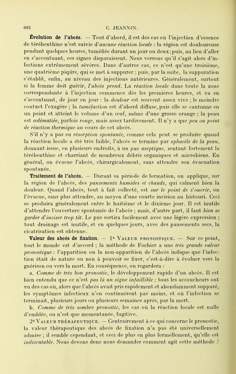 Évolution de l'abcès. — Tout d'abord, il est des cas où l'injection d'essence de térébenthine n'est suivie d'aucune réaction locale : la région est douloureuse pendant quelques heures, tuméfiée durant un jour ou deux;puis, au lieu d'aller en s'accentuant, ces signes disparaissent. Nous verrons qu'il s'agit alors d'in- fections extrêmement sévères. Dans d'autres cas, ce n'est qu'une troisième, une quatrième piqûre, qui se met à suppurer ; puis, par la suite, la suppuration s'établit, enfin, au niveau des injections antérieures. Généralement, surtout si la femme doit guérir, Vabcès prend. La réaction locale dans toute la zone correspondante à l'injection commence dès les premières heures, et va en s'accentuant, de jour en jour : la douleur est souvent assez vive ; le moindre contact l'exagère ; la tuméfaction est d'abord diffuse, puis elle se cantonne en un point et atteint le volume d'un oeuf, même d'une grosse orange ; la peau est œdématiée, parfois rouge, mais assez tardivement. Il n'y a que peu ou point de réaction thermique au cours de cet abcès. S'il n'y a pas eu résorption spontanée, comme cela peut se produire quand la réaction locale a été très faible, l'abcès se termine par sphacèle de la peau, donnant issue, en plusieurs endroits, à un pus aseptique, sentant fortement la térébenthine et charriant de nombreux débris organiques et microbiens. En général, on évacue l'abcès, chirurgicalement, sans attendre son évacuation spontanée. Traitement de l'abcès. — Durant sa période de formation, on applique, sur la région de l'abcès, des pansements humides et chauds, qui calment bien la douleur. Quand l'abcès, tout à fait collecté, est sur le point de s'ouvrir, on l'évacué, sans plus attendre, au moyen d'une courte incision au bistouri. Ceci se produira généralement entre le huitième et le dixième jour. Il est inutile d'attendre l'ouverture spontanée de l'abcès ; mais, d'autre part, il faut bien se garder d'inciser trop tôt. Le pus sortira facilement avec une légère expression ; tout drainage est inutile, et en quelques jours, avec des pansements secs, la cicatrisation est obtenue. Valeur des abcès de fixation. — 1° Valeur pronostique. — Sur ce point, tout le monde est d'accord ; la méthode de Fochier a une très grande valeur pronostique : l'apparition ou la non-apparition de l'abcès indique que l'infec- tion était de nature ou non à pouvoir se fixer, c'est-à-dire à évoluer vers la guérison ou vers la mort. En conséquence, on regardera : a. Comme de très bon pronostic, le développement rapide d'un abcès. Il est bien entendu que ce n'est pas là un signe infaillible : tous les accoucheurs ont vu des cas où, alors que l'abcès avait pris rapidement et abondamment suppuré, les symptômes infectieux n'en continuèrent pas moins, et où l'infection se terminait, plusieurs jours ou plusieurs semaines après, par la mort. b. Comme de très sombre pronostic, les cas où la réaction locale est nulle d'emblée, ou n'est que momentanée, fugitive. 2° Valeur thérapeutique. — Contrairement à ce qui concerne le pronostic, la valeur thérapeutique des abcès de fixation n'a pas été universellement admise ; il semble cependant, et ceci de plus en plus formellement, qu'elle est indiscutable. Nous devons donc nous demander comment agit cette méthode ?