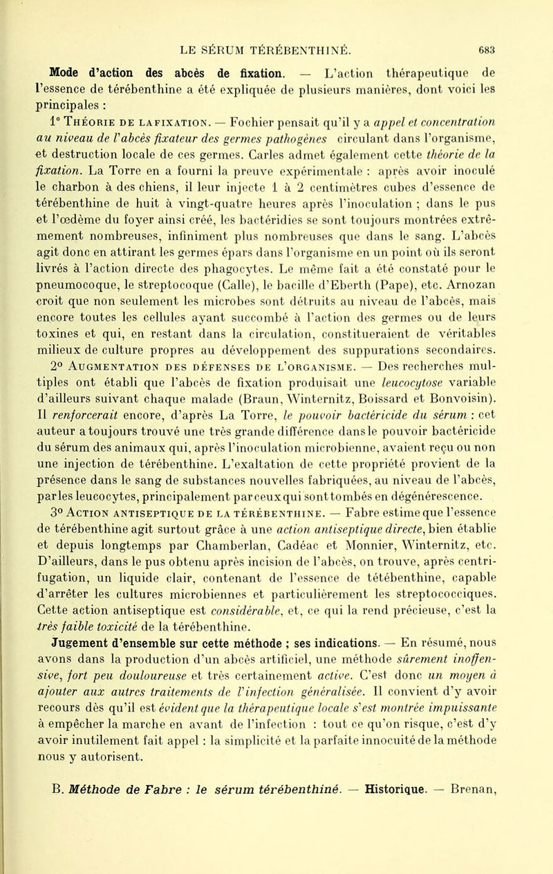 Mode d'action des abcès de fixation. — L'action thérapeutique de l'essence de térébenthine a été expliquée de plusieurs manières, dont voici les principales : 1° Théorie de lafixation. — Fochier pensait qu'il y a appel et concentration au niveau de Vabcès fixateur des germes pathogènes circulant dans l'organisme, et destruction locale de ces germes. Caries admet également cette théorie de la fixation. La Torre en a fourni la preuve expérimentale : après avoir inoculé le charbon à des chiens, il leur injecte 1 à 2 centimètres cubes d'essence de térébenthine de huit à vingt-quatre heures après l'inoculation ; dans le pus et l'œdème du foyer ainsi créé, les bactéridies se sont toujours montrées extrê- mement nombreuses, infiniment plus nombreuses que dans le sang. L'abcès agit donc en attirant les germes épars dans l'organisme en un point où ils seront livrés à l'action directe des phagocytes. Le même fait a été constaté pour le pneumocoque, le streptocoque (Calle), le bacille d'Eberth (Pape), etc. Arnozan ■croit que non seulement les microbes sont détruits au niveau de l'abcès, mais encore toutes les cellules ayant succombé à l'action des germes ou de leurs toxines et qui, en restant dans la circulation, constitueraient de véritables milieux de culture propres au développement des suppurations secondaires. 2° Augmentation des défenses de l'organisme. — Des recherches mul- tiples ont établi que l'abcès de fixation produisait une leucocytose variable d'ailleurs suivant chaque malade (Braun, Winternitz, Boissard et Bonvoisin). Il renforcerait encore, d'après La Torre, le pouvoir bactéricide du sérum : cet auteur a toujours trouvé une très grande différence dans le pouvoir bactéricide du sérum des animaux qui, après l'inoculation microbienne, avaient reçu ou non une injection de térébenthine. L'exaltation de cette propriété provient de la présence dans le sang de substances nouvelles fabriquées, au niveau de l'abcès, parles leucocytes, principalement parceuxqui sonttombés en dégénérescence. 3° Action antiseptique de la térébenthine. — Fabre estime que l'essence de térébenthine agit surtout grâce à une action antiseptique directe, bien établie et depuis longtemps par Chamberlan, Cadéac et Monnier, Winternitz, etc. D'ailleurs, dans le pus obtenu après incision de l'abcès, on trouve, après centri- fugation, un liquide clair, contenant de l'essence de tétébenthine, capable d'arrêter les cultures microbiennes et particulièrement les streptococciques. Cette action antiseptique est considérable, et, ce qui la rend précieuse, c'est la très faible toxicité de la térébenthine. Jugement d'ensemble sur cette méthode ; ses indications. — En résumé, nous avons dans la production d'un abcès artificiel, une méthode sûrement inoffen- sive, fort peu douloureuse et très certainement active. C'est donc un moyen à ajouter aux autres traitements de Vinfection généralisée. Il convient d'y avoir recours dès qu'il est évident que la thérapeutique locale s1 est montrée impuissante à empêcher la marche en avant de l'infection : tout ce qu'on risque, c'est d'y avoir inutilement fait appel : la simplicité et la parfaite innocuité de la méthode nous y autorisent. B. Méthode de Fabre : le sérum térébenthiné. — Historique. — Brenan,