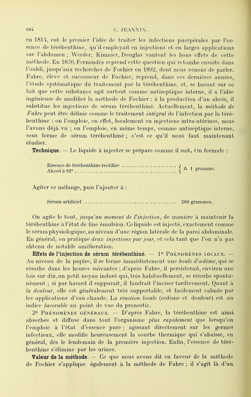 en 1814, eut le premier l'idée de traiter les infections puerpérales par l'es- sence de térébenthine, qu'il employait en injections et en larges applications sur l'abdomen ; Werder, Kimnier, Douglas vantent les bons effets de cette méthode. En 1830,Fernandès reprend cette question qui retombe ensuite dans l'oubli, jusqu'aux recherches de Fochier en 1892, dont nous venons de parler. Fabre, élève et successeur de Fochier, reprend, dans ces dernières annéesr l'étude systématique du traitement par la térébenthine, et, se basant sur ce fait que cette substance agit surtout comme antiseptique interne, il a l'idée ingénieuse de modifier la méthode de Fochier : à la production d'un abcès, il substitue les injections de sérum térébenthiné. Actuellement, la méthode de Fabre peut être définie comme le traitement intégral de l'infection par la téré- benthine : on l'emploie, en effet, localement en injections intra-utérines, nous l'avons déjà vu ; on l'emploie, en même temps, comme antiseptique interne, sous forme de sérum térébenthiné ; c'est ce qu'il nous faut maintenant, étudier. Technique. — Le liquide à injecter se prépare comme il suit. On formule : Essence de térébenthine rectifiée ) _ „ Alcool à 92o \ « 1 gramme. Agiter ce mélange, puis l'ajouter à : Sérum artificiel 200 grammes. On agite le tout, jusqu'au moment de Vinjection, de manière à maintenir la térébenthine à l'état de fine émulsion. Ce liquide est injecté, exactement comme le sérum physiologique, au niveau d'une région latérale de la paroi abdominale. En général, on pratique deux injections par jour, et cela tant que l'on n'a pas obtenu de notable amélioration. Effets de l'injection de sérum térébenthiné. — 1° Phénomènes locaux. — Au niveau de la piqûre, il se forme immédiatement une boule d''œdème, qui se résorbe dans les heures suivantes ; d'après Fabre, il persisterait, environ une fois sur dix,un petit noyau induré qui, très habituellement, se résorbe sponta- nément ; si par hasard il suppurait, il faudrait l'inciser tardivement. Quant à la douleur, elle est généralement très supportable, et facilement calmée par les applications d'eau chaude. La réaction locale (oedème et douleur) est un indice favorable au point de vue du pronostic. 2° Phénomènes généraux. — D'après Fabre, la térébenthine est ainsi absorbée et diffuse dans tout l'organisme plus rapidement que lorsqu'on l'emploie à l'état d'essence pure ; agissant directement sur les germes infectieux, elle modifie heureusement la courbe thermique qui s'abaisse, en général, dès le lendemain de la première injection. Enfin, l'essence de téré- benthine s'élimine par les urines. Valeur de la méthode. — Ce que nous avons dit en faveur de la méthode de Fochier s'applique également à la méthode de Fabre ; il s'agit là d'un