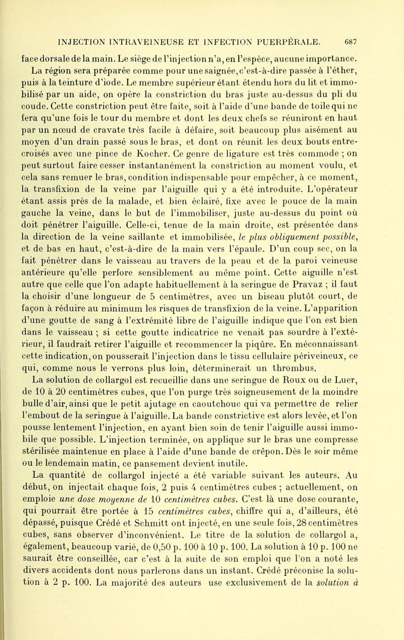 face dorsale de la main. Le siège de l'injection n'a, en l'espèce, aucune importance. La région sera préparée comme pour une saignée, c'est-à-dire passée à l'éther, puis à la teinture d'iode. Le membre supérieur étant étendu hors du lit et immo- bilisé par un aide, on opère la constriction du bras juste au-dessus du pli du coude. Cette constriction peut être faite, soit à l'aide d'une bande de toile qui ne fera qu'une fois le tour du membre et dont les deux chefs se réuniront en haut par un nœud de cravate très facile à défaire, soit beaucoup plus aisément au moyen d'un drain passé sous le bras, et dont on réunit les deux bouts entre- croisés avec une pince de Kocher. Ce genre de ligature est très commode ; on peut surtout faire cesser instantanément la constriction au moment voulu, et cela sans remuer le bras, condition indispensable pour empêcher, à ce moment, la transfixion de la veine par l'aiguille qui y a été introduite. L'opérateur étant assis près de la malade, et bien éclairé, fixe avec le pouce de la main gauche la veine, dans le but de l'immobiliser, juste au-dessus du point où doit pénétrer l'aiguille. Celle-ci, tenue de la main droite, est présentée dans la direction de la veine saillante et immobilisée, le plus obliquement possible, et de bas en haut, c'est-à-dire de la main vers l'épaule. D'un coup sec, on la fait pénétrer dans le vaisseau au travers de la peau et de la paroi veineuse antérieure qu'elle perfore sensiblement au même point. Cette aiguille n'est autre que celle que l'on adapte habituellement à la seringue de Pravaz ; il faut la choisir d'une longueur de 5 centimètres, avec un biseau plutôt court, de façon à réduire au minimum les risques de transfixion de la veine. L'apparition d'une goutte de sang à l'extrémité libre de l'aiguille indique que l'on est bien dans le vaisseau ; si cette goutte indicatrice ne venait pas sourdre à l'exté- rieur, il faudrait retirer l'aiguille et recommencer la piqûre. En méconnaissant cette indication, on pousserait l'injection dans le tissu cellulaire périveineux, ce qui, comme nous le verrons plus loin, déterminerait un thrombus. La solution de collargol est recueillie dans une seringue de Roux ou de Luer, de 10 à 20 centimètres cubes, que l'on purge très soigneusement de la moindre bulle d'air, ainsi que le petit ajutage en caoutchouc qui va permettre de relier l'embout de la seringue à l'aiguille. La bande constrictive est alors levée, et l'on pousse lentement l'injection, en ayant bien soin de tenir l'aiguille aussi immo- bile que possible. L'injection terminée, on applique sur le bras une compresse stérilisée maintenue en place à l'aide d'une bande de crêpon. Dès le soir même ou le lendemain matin, ce pansement devient inutile. La quantité de collargol injecté a été variable suivant les auteurs. Au début, on injectait chaque fois, 2 puis 4 centimètres cubes ; actuellement, on emploie une dose moyenne de 10 centimètres cubes. C'est là une dose courante, qui pourrait être portée à 15 centimètres cubes, chiffre qui a, d'ailleurs, été dépassé, puisque Crédé et Schmitt ont injecté, en une seule fois, 28 centimètres cubes, sans observer d'inconvénient. Le titre de la solution de collargol a, également, beaucoup varié, de 0,50 p. 100 à 10 p. 100. La solution à 10 p. 100 ne saurait être conseillée, car c'est à la suite de son emploi que l'on a noté les divers accidents dont nous parlerons dans un instant. Crédé préconise la solu- tion à 2 p. 100. La majorité des auteurs use exclusivement de la solution à