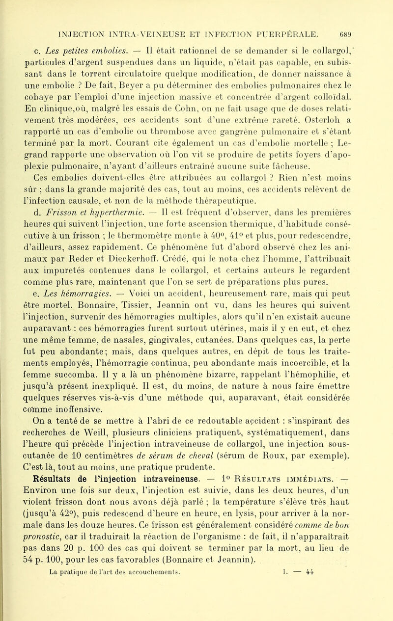 c. Les petites embolies. — Il était rationnel de se demander si le collargol, particules d'argent suspendues dans un liquide, n'était pas capable, en subis- sant dans le torrent circulatoire quelque modification, de donner naissance à une embolie ? De fait, Beyer a pu déterminer des embolies pulmonaires chez le cobaye par l'emploi d'une injection massive et concentrée d'argent colloïdal.. En clinique,où, malgré les essais de Cohn, on ne fait usage que de doses relati- vement très modérées, ces accidents sont d'une extrême rareté. Osterloh a rapporté un cas d'embolie ou thrombose avec gangrène pulmonaire et s'étant terminé par la mort. Courant cite également un cas d'embolie mortelle ; Le- grand rapporte une observation où l'on vit se produire de petits foyers d'apo- plexie pulmonaire, n'ayant d'ailleurs entraîné aucune suite fâcheuse. Ces embolies doivent-elles être attribuées au collargol ? Rien n'est moins sûr ; dans la grande majorité des cas, tout au moins, ces accidents relèvent de l'infection causale, et non de la méthode thérapeutique. d. Frisson et hyperthermie. — Il est fréquent d'observer, dans les premières heures qui suivent l'injection, une forte ascension thermique, d'habitude consé- cutive à un frisson ; le thermomètre monte à 40°, 41° et plus, pour redescendre, d'ailleurs, assez rapidement. Ce phénomène fut d'abord observé chez les ani- maux par Reder et Dieckerhofï. Crédé. qui le nota chez l'homme, l'attribuait aux impuretés contenues dans le collargol, et certains auteurs le regardent comme plus rare, maintenant que l'on se sert de préparations plus pures. e. Les hémorragies. — Voici un accident, heureusement rare, mais qui peut être mortel. Bonnaire, Tissier, Jeannin ont vu, dans les heures qui suivent l'injection, survenir des hémorragies multiples, alors qu'il n'en existait aucune auparavant : ces hémorragies furent surtout utérines, mais il y en eut, et chez une même femme, de nasales, gingivales, cutanées. Dans quelques cas, la perte fut peu abondante; mais, dans quelques autres, en dépit de tous les traite- ments employés, l'hémorragie continua, peu abondante mais incoercible, et la femme succomba. Il y a là un phénomène bizarre, rappelant l'hémophilie, et jusqu'à présent inexpliqué. Il est, du moins, de nature à nous faire émettre quelques réserves vis-à-vis d'une méthode qui, auparavant, était considérée cotome inoffensive. On a tenté de se mettre à l'abri de ce redoutable accident : s'inspirant des recherches de Weill, plusieurs cliniciens pratiquent, systématiquement, dans l'heure qui précède l'injection intraveineuse de collargol, une injection sous- cutanée de 10 centimètres de sérum de cheval (sérum de Roux, par exemple). C'est là, tout au moins, une pratique prudente. Résultats de l'injection intraveineuse. — 1° Résultats immédiats. — Environ une fois sur deux, l'injection est suivie, dans les deux heures, d'un violent frisson dont nous avons déjà parlé ; la température s'élève très haut (jusqu'à 42°), puis redescend d'heure en heure, en lysis, pour arriver à la nor- male dans les douze heures. Ce frisson est généralement considéré comme de bon. pronostic, car il traduirait la réaction de l'organisme : de fait, il n'apparaîtrait pas dans 20 p. 100 des cas qui doivent se terminer par la mort, au lieu de 54 p. 100, pour les cas favorables (Bonnaire et Jeannin). La pratique de l'art des accouchements. I. — 44