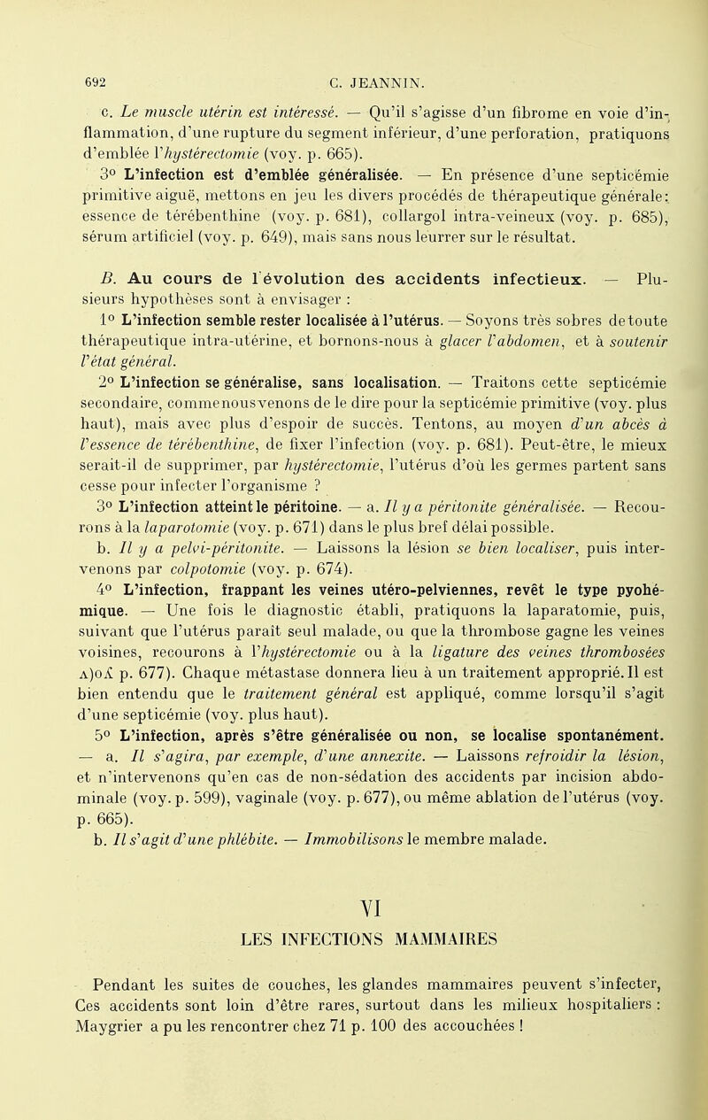 c. Le muscle utérin est intéressé. — Qu'il s'agisse d'un fibrome en voie d'in- flammation, d'une rupture du segment inférieur, d'une perforation, pratiquons d'emblée Vhystérectomie (voy. p. 665). 3° L'inîection est d'emblée généralisée. — En présence d'une septicémie primitive aiguë, mettons en jeu les divers procédés de thérapeutique générale: essence de térébenthine (voy. p. 681), collargol intra-veineux (voy. p. 685), sérum artificiel (voy. p. 649), mais sans nous leurrer sur le résultat. B. Au cours de l'évolution des accidents infectieux. — Plu- sieurs hypothèses sont à envisager : 1° L'inîection semble rester localisée à l'utérus. — Soyons très sobres de toute thérapeutique intra-utérine, et bornons-nous à glacer Vabdomen, et à soutenir Vétat général. 2° L'inîection se généralise, sans localisation. — Traitons cette septicémie secondaire, commenousvenons de le dire pour la septicémie primitive (voy. plus haut), mais avec plus d'espoir de succès. Tentons, au moyen d'un abcès à Vessence de térébenthine, de fixer l'infection (voy. p. 681). Peut-être, le mieux serait-il de supprimer, par hystérectomie, l'utérus d'où les germes partent sans cesse pour infecter l'organisme ? 3° L'inîection atteint le péritoine. — a. Il y a péritonite généralisée. — Recou- rons à la laparotomie (voy. p. 671) dans le plus bref délai possible. b. Il y a pelvi-péritonite. — Laissons la lésion se bien localiser, puis inter- venons par colpotomie (voy. p. 674). 4° L'inîection, îrappant les veines utéro-pelviennes, revêt le type pyohé- mique. — Une fois le diagnostic établi, pratiquons la laparatomie, puis, suivant que l'utérus paraît seul malade, ou que la thrombose gagne les veines voisines, recourons à Vhystérectomie ou à la ligature des veines thrombosées a)oA p. 677). Chaque métastase donnera lieu à un traitement approprié.Il est bien entendu que le traitement général est appliqué, comme lorsqu'il s'agit d'une septicémie (voy. plus haut). 5° L'inîection, après s'être généralisée ou non, se localise spontanément. — a. Il s'agira, par exemple, d'une annexite. — Laissons refroidir la lésion, et n'intervenons qu'en cas de non-sédation des accidents par incision abdo- minale (voy. p. 599), vaginale (voy. p. 677), ou même ablation de l'utérus (voy. p. 665). b. Il s'agit d'une phlébite. — Immobilisons le membre malade. YI LES INFECTIONS MAMMAIRES Pendant les suites de couches, les glandes mammaires peuvent s'infecter, Ces accidents sont loin d'être rares, surtout dans les milieux hospitaliers : Maygrier a pu les rencontrer chez 71 p. 100 des accouchées !