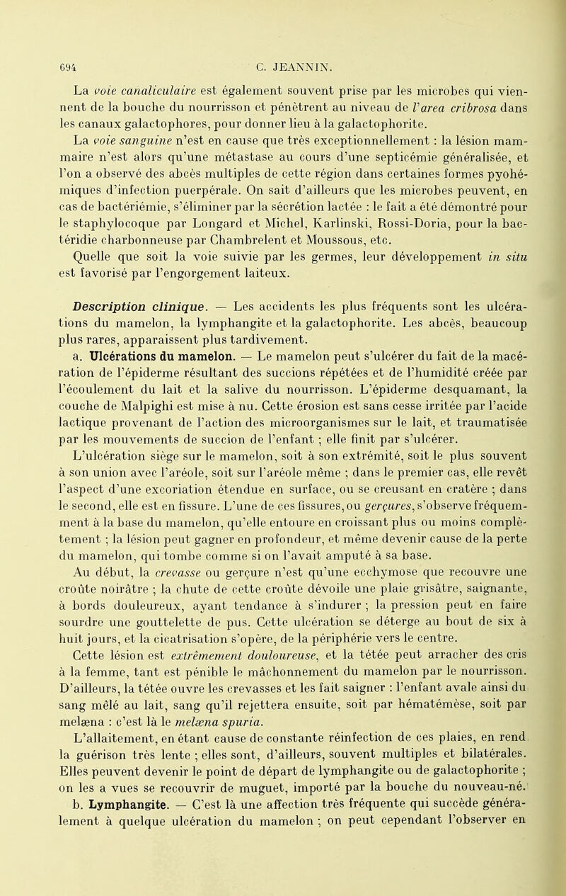La voie canaliculaire est également souvent prise par les microbes qui vien- nent de la bouche du nourrisson et pénètrent au niveau de Varea cribrosa dans les canaux galactophores, pour donner lieu à la galactophorite. La voie sanguine n'est en cause que très exceptionnellement : la lésion mam- maire n'est alors qu'une métastase au cours d'une septicémie généralisée, et l'on a observé des abcès multiples de cette région dans certaines formes pyohé- miques d'infection puerpérale. On sait d'ailleurs que les microbes peuvent, en cas de bactériémie, s'éliminer par la sécrétion lactée : le fait a été démontré pour le staphylocoque par Longard et Michel, Karlinski, Rossi-Doria, pour la bac- téridie charbonneuse par Chambrelent et Moussous, etc. Quelle que soit la voie suivie par les germes, leur développement in situ est favorisé par l'engorgement laiteux. Description clinique. — Les accidents les plus fréquents sont les ulcéra- tions du mamelon, la lymphangite et la galactophorite. Les abcès, beaucoup plus rares, apparaissent plus tardivement. a. Ulcérations du mamelon. — Le mamelon peut s'ulcérer du fait de la macé- ration de l'épiderme résultant des succions répétées et de l'humidité créée par l'écoulement du lait et la salive du nourrisson. L'épiderme desquamant, la couche de Malpighi est mise à nu. Cette érosion est sans cesse irritée par l'acide lactique provenant de l'action des microorganismes sur le lait, et traumatisée par les mouvements de succion de l'enfant ; elle finit par s'ulcérer. L'ulcération siège sur le mamelon, soit à son extrémité, soit le plus souvent à son union avec l'aréole, soit sur l'aréole même ; dans le premier cas, elle revêt l'aspect d'une excoriation étendue en surface, ou se creusant en cratère ; dans le second, elle est en fissure. L'une de ces fissures, ou gerçures, s'observe fréquem- ment à la base du mamelon, qu'elle entoure en croissant plus ou moins complè- tement ; la lésion peut gagner en profondeur, et même devenir cause de la perte du mamelon, qui tombe comme si on l'avait amputé à sa base. Au début, la crevasse ou gerçure n'est qu'une ecchymose que recouvre une croûte noirâtre ; la chute de cette croûte dévoile une plaie grisâtre, saignante, à bords douleureux, ayant tendance à s'indurer ; la pression peut en faire sourdre une gouttelette de pus. Cette ulcération se déterge au bout de six à huit jours, et la cicatrisation s'opère, de la périphérie vers le centre. Cette lésion est extrêmement douloureuse, et la tétée peut arracher des cris à la femme, tant est pénible le mâchonnement du mamelon par le nourrisson. D'ailleurs, la tétée ouvre les crevasses et les fait saigner : l'enfant avale ainsi du sang mêlé au lait, sang qu'il rejettera ensuite, soit par hématémèse, soit par melœna : c'est là le melsena spuria. L'allaitement, en étant cause de constante réinfection de ces plaies, en rend, la guérison très lente ; elles sont, d'ailleurs, souvent multiples et bilatérales. Elles peuvent devenir le point de départ de lymphangite ou de galactophorite ; on les a vues se recouvrir de muguet, importé par la bouche du nouveau-né. b. Lymphangite. — C'est là une affection très fréquente qui succède généra- lement à quelque ulcération du mamelon ; on peut cependant l'observer en