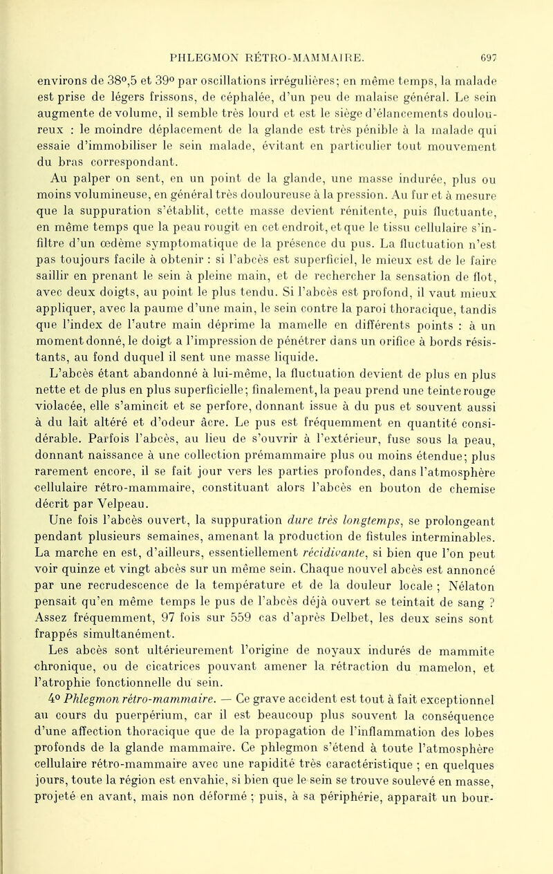 environs de 38°,5 et 39° par oscillations irrégulières; en même temps, la malade est prise de légers frissons, de céphalée, d'un peu de malaise général. Le sein augmente de volume, il semble très lourd et est le siège d'élancements doulou- reux : le moindre déplacement de la glande est très pénible à la malade qui essaie d'immobiliser le sein malade, évitant en particulier tout mouvement du bras correspondant. Au palper on sent, en un point de la glande, une masse indurée, plus ou moins volumineuse, en général très douloureuse à la pression. Au fur et à mesure que la suppuration s'établit, cette masse devient rénitente, puis fluctuante, en même temps que la peau rougit en cet endroit, et que le tissu cellulaire s'in- filtre d'un œdème symptomatique de la présence du pus. La fluctuation n'est pas toujours facile à obtenir : si l'abcès est superficiel, le mieux est de le faire saillir en prenant le sein à pleine main, et de rechercher la sensation de flot, avec deux doigts, au point le plus tendu. Si l'abcès est profond, il vaut mieux appliquer, avec la paume d'une main, le sein contre la paroi thoracique, tandis que l'index de l'autre main déprime la mamelle en différents points : à un moment donné, le doigt a l'impression de pénétrer dans un orifice à bords résis- tants, au fond duquel il sent une masse liquide. L'abcès étant abandonné à lui-même, la fluctuation devient de plus en plus nette et de plus en plus superficielle; finalement, la peau prend une teinte rouge violacée, elle s'amincit et se perfore, donnant issue à du pus et souvent aussi à du lait altéré et d'odeur âcre. Le pus est fréquemment en quantité consi- dérable. Parfois l'abcès, au lieu de s'ouvrir à l'extérieur, fuse sous la peau, donnant naissance à une collection prémammaire plus ou moins étendue; plus rarement encore, il se fait jour vers les parties profondes, dans l'atmosphère ■cellulaire rétro-mammaire, constituant alors l'abcès en bouton de chemise décrit par Velpeau. Une fois l'abcès ouvert, la suppuration dure très longtemps, se prolongeant pendant plusieurs semaines, amenant la production de fistules interminables. La marche en est, d'ailleurs, essentiellement récidivante, si bien que l'on peut voir quinze et vingt abcès sur un même sein. Chaque nouvel abcès est annoncé par une recrudescence de la température et de la douleur locale ; Nélaton pensait qu'en même temps le pus de l'abcès déjà ouvert se teintait de sang ? Assez fréquemment, 97 fois sur 559 cas d'après Delbet, les deux seins sont frappés simultanément. Les abcès sont ultérieurement l'origine de noyaux indurés de mammite ■chronique, ou de cicatrices pouvant amener la rétraction du mamelon, et l'atrophie fonctionnelle du sein. 4° Phlegmon rétro-mammaire. — Ce grave accident est tout à fait exceptionnel au cours du puerpérium, car il est beaucoup plus souvent la conséquence d'une affection thoracique que de la propagation de l'inflammation des lobes profonds de la glande mammaire. Ce phlegmon s'étend à toute l'atmosphère cellulaire rétro-mammaire avec une rapidité très caractéristique ; en quelques jours, toute la région est envahie, si bien que le sein se trouve soulevé en masse, projeté en avant, mais non déformé ; puis, à sa périphérie, apparaît un bour-