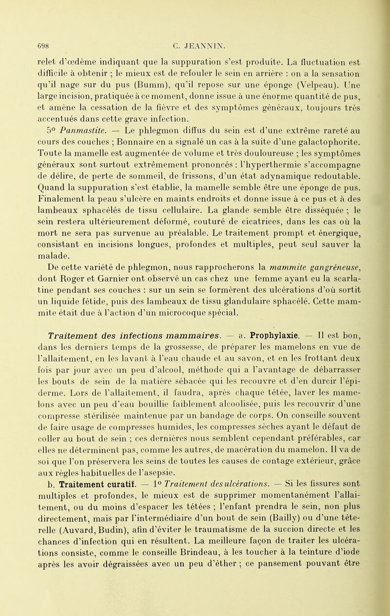 relet d'œdème indiquant que la suppuration s'est produite. La fluctuation est difficile à obtenir ; le mieux est de refouler le sein en arrière : on a la sensation qu'il nage sur du pus (Bumm), qu'il repose sur une éponge (Velpeau). Une large incision, pratiquée à ce moment, donne issue à une énorme quantité de pus, et amène la cessation de la fièvre et des symptômes généraux, toujours très accentués dans cette grave infection. 5° Panmastite. — Le phlegmon diffus du sein est d'une extrême rareté au cours des couches ; Bonnaire en a signalé un cas à la suite d'une galactophorite. Toute la mamelle est augmentée de volume et très douloureuse ; les symptômes généraux sont surtout extrêmement prononcés : l'hyperthermie s'accompagne de délire, de perte de sommeil, de frissons, d'un état adynamique redoutable. Quand la suppuration s'est établie, la mamelle semble être une éponge de pus. Finalement la peau s'ulcère en maints endroits et donne issue à ce pus et à des lambeaux sphacélés de tissu cellulaire. La glande semble être disséquée ; le sein restera ultérieurement déformé, couturé de cicatrices, dans les cas où la mort ne sera pas survenue au préalable. Le traitement prompt et énergique, consistant en incisions longues, profondes et multiples, peut seul sauver la malade. De cette variété de phlegmon, nous rapprocherons la mammite gangréneuse, dont Roger et Garnier ont observé un cas chez une femme ayant eu la scarla- tine pendant ses couches : sur un sein se formèrent des ulcérations d'où sortit un liquide fétide, puis des lambeaux de tissu glandulaire sphacélé. Cette mam- mite était due à l'action d'un microcoque spécial. Traitement des infections mammaires. — a. Prophylaxie. — Il est bon, dans les derniers temps de la grossesse, de préparer les mamelons en vue de l'allaitement, en les lavant à l'eau chaude et au savon, et en les frottant deux fois par jour avec un peu d'alcool, méthode qui a l'avantage de débarrasser les bouts de sein de la matière sébacée qui les recouvre et d'en durcir l'épi- derme. Lors de l'allaitement, il faudra, après chaque tétée, laver les mame- lons avec un peu d'eau bouillie faiblement alcoolisée, puis les recouvrir d'une compresse stérilisée maintenue par un bandage de corps. On conseille souvent de faire usage de compresses humides, les compresses sèches ayant le défaut de coller au bout de sein ; ces dernières nous semblent cependant préférables, car elles ne déterminent pas, comme les autres, de macération du mamelon. Il va de soi que l'on préservera les seins de toutes les causes de contage extérieur, grâce aux règles habituelles de l'asepsie. b. Traitement curatiî. — 1° Traitement des ulcérations. — Si les fissures sont multiples et profondes, le mieux est de supprimer momentanément l'allai- tement, ou du moins d'espacer les tétées ; l'enfant prendra le sein, non plus directement, mais par l'intermédiaire d'un bout de sein (Bailly) ou d'une téte- relle (Auvard, Budin), afin d'éviter le traumatisme de la succion directe et les chances d'infection qui en résultent. La meilleure façon de traiter les ulcéra- tions consiste, comme le conseille Brindeau, à les toucher à la teinture d'iode après les avoir dégraissées avec un peu d'éther ; ce pansement pouvant être