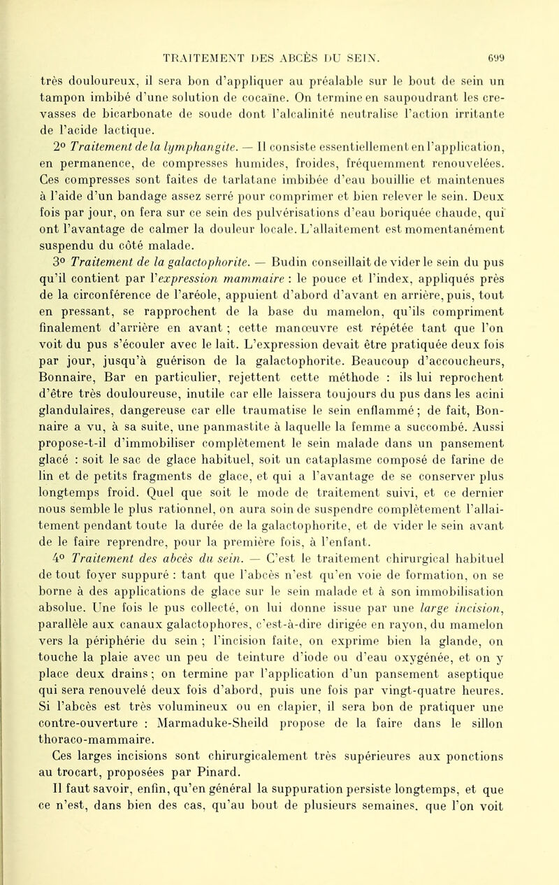 très douloureux, il sera bon d'appliquer au préalable sur le bout de sein un tampon imbibé d'une solution de cocaïne. On termine en saupoudrant les cre- vasses de bicarbonate de soude dont l'alcalinité neutralise l'action irritante de l'acide lactique. 2° Traitement delà lymphangite. — Il consiste essentiellement en l'application, en permanence, de compresses humides, froides, fréquemment renouvelées. Ces compresses sont faites de tarlatane imbibée d'eau bouillie et maintenues à l'aide d'un bandage assez serré pour comprimer et bien relever le sein. Deux fois par jour, on fera sur ce sein des pulvérisations d'eau boriquée chaude, qui ont l'avantage de calmer la douleur locale. L'allaitement est momentanément suspendu du côté malade. 3° Traitement de la galactophorite. — Budin conseillait de vider le sein du pus qu'il contient par Vexpression mammaire : le pouce et l'index, appliqués près de la circonférence de l'aréole, appuient d'abord d'avant en arrière, puis, tout en pressant, se rapprochent de la base du mamelon, qu'ils compriment finalement d'arrière en avant ; cette manœuvre est répétée tant que l'on voit du pus s'écouler avec le lait. L'expression devait être pratiquée deux fois par jour, jusqu'à guérison de la galactophorite. Beaucoup d'accoucheurs, Bonnaire, Bar en particulier, rejettent cette méthode : ils lui reprochent d'être très douloureuse, inutile car elle laissera toujours du pus dans les acini glandulaires, dangereuse car elle traumatise le sein enflammé ; de fait, Bon- naire a vu, à sa suite, une panmastite à laquelle la femme a succombé. Aussi propose-t-il d'immobiliser complètement le sein malade dans un pansement glacé : soit le sac de glace habituel, soit un cataplasme composé de farine de lin et de petits fragments de glace, et qui a l'avantage de se conserver plus longtemps froid. Quel que soit le mode de traitement suivi, et ce dernier nous semble le plus rationnel, on aura soin de suspendre complètement l'allai- tement pendant toute la durée de la galactophorite, et de vider le sein avant de le faire reprendre, pour la première fois, à l'enfant. 4° Traitement des abcès du sein. — C'est le traitement chirurgical habituel de tout foyer suppuré : tant que l'abcès n'est qu'en voie de formation, on se borne à des applications de glace sur le sein malade et à son immobilisation absolue. Une fois le pus collecté, on lui donne issue par une large incision, parallèle aux canaux galactophores, c'est-à-dire dirigée en rayon, du mamelon vers la périphérie du sein ; l'incision faite, on exprime bien la glande, on touche la plaie avec un peu de teinture d'iode ou d'eau oxygénée, et on y place deux drains; on termine par l'application d'un pansement aseptique qui sera renouvelé deux fois d'abord, puis une fois par vingt-quatre heures. Si l'abcès est très volumineux ou en clapier, il sera bon de pratiquer une contre-ouverture : Marmaduke-Sheild propose de la faire dans le sillon thoraco-mammaire. Ces larges incisions sont chirurgicalement très supérieures aux ponctions au trocart, proposées par Pinard. Il faut savoir, enfin, qu'en général la suppuration persiste longtemps, et que ce n'est, dans bien des cas, qu'au bout de plusieurs semaines, que l'on voit