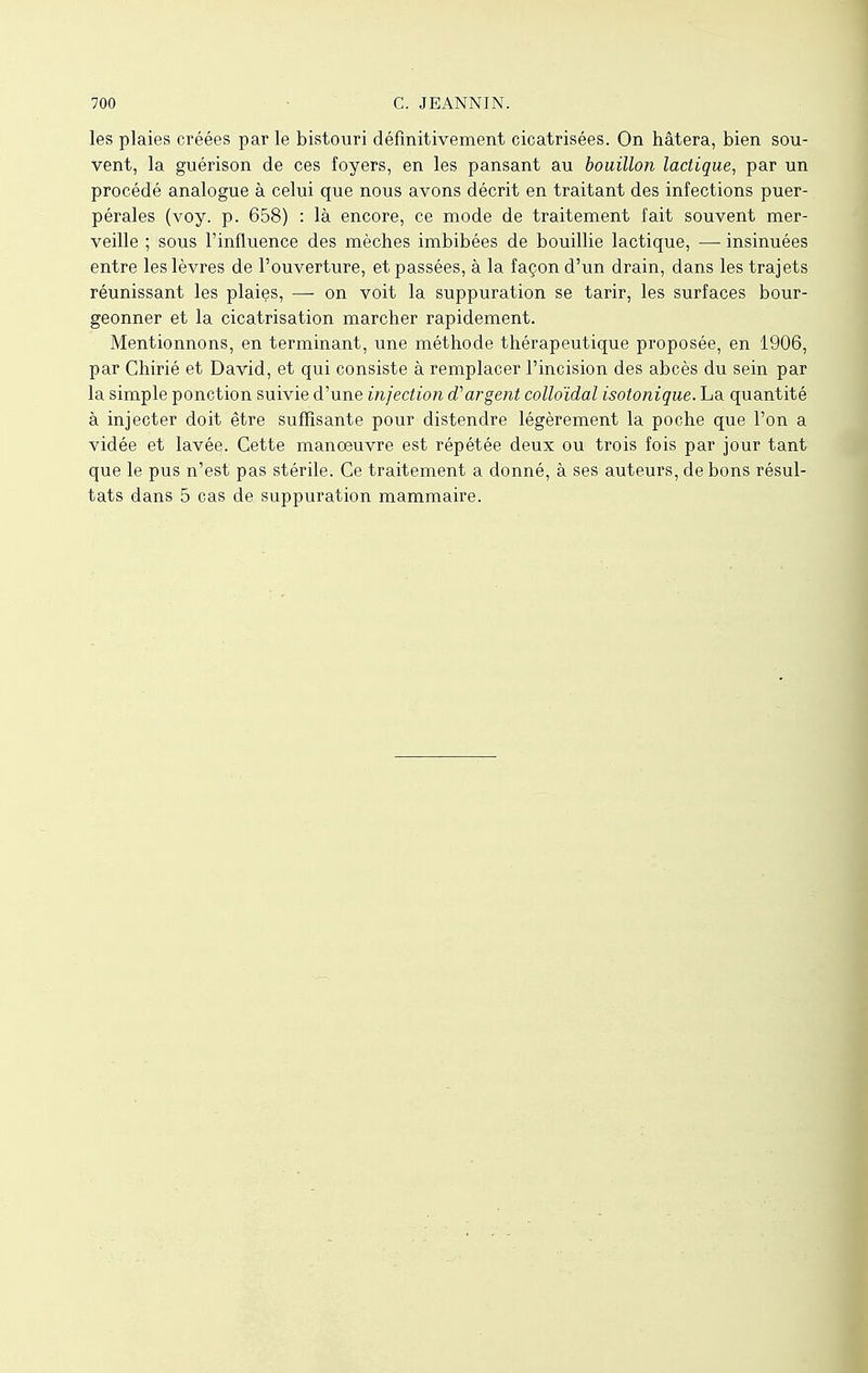 les plaies créées par le bistouri définitivement cicatrisées. On hâtera, bien sou- vent, la guérison de ces foyers, en les pansant au bouillon lactique, par un procédé analogue à celui que nous avons décrit en traitant des infections puer- pérales (voy. p. 658) : là encore, ce mode de traitement fait souvent mer- veille ; sous l'influence des mèches imbibées de bouillie lactique, — insinuées entre les lèvres de l'ouverture, et passées, à la façon d'un drain, dans les trajets réunissant les plaies, — on voit la suppuration se tarir, les surfaces bour- geonner et la cicatrisation marcher rapidement. Mentionnons, en terminant, une méthode thérapeutique proposée, en 1906, par Chirié et David, et qui consiste à remplacer l'incision des abcès du sein par la simple ponction suivie d'une injection d'argent colloïdal isotonique. La quantité à injecter doit être suffisante pour distendre légèrement la poche que l'on a vidée et lavée. Cette manoeuvre est répétée deux ou trois fois par jour tant que le pus n'est pas stérile. Ce traitement a donné, à ses auteurs, de bons résul- tats dans 5 cas de suppuration mammaire.