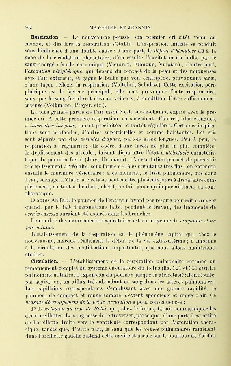 Respiration. — Le nouveau-né pousse son premier cri sitôt venu au monde, et dès lors la respiration s'établit. L'inspiration initiale se produit sous l'influence d'une double cause : d'une part, le défaut d'hématose dû à la gêne de la circulation placentaire, d'où résulte l'excitation du bulbe par le sang chargé d'acide carbonique (Vierordt, Franque, Vulpian) ; d'autre part, Y excitation périphérique, qui dépend du contact de la peau et des muqueuses avec l'air extérieur, et gagne le bulbe par voie centripède, provoquant ainsi, d'une façon réflexe, la respiration (Voltolini, Schultze). Cette excitation péri- phérique est le facteur principal ; elle peut provoquer l'acte respiratoire, sans que le sang fœtal soit devenu veineux, à condition d'être suffisamment intense (Volkmann, Preyer, etc.). La plus grande partie de l'air inspiré est, sur-le-champ, expiré avec le pre- mier cri. A cette première respiration en succèdent d'autres, plus étendues, à intervalles inégaux, tantôt précipitées et tantôt régulières. Certaines inspira- tions sont profondes, d'autres superficielles et comme haletantes. Les cris sont séparés par des périodes d'apnée, parfois assez longues. Peu à peu, la respiration se régularise; elle opère, d'une façon de plus en plus complète, le déplissement des alvéoles, faisant disparaître l'état à'atélectasie caractéris- tique du poumon foetal (Jôrg, Hermann). L'auscultation permet de percevoir ce déplissement alvéolaire, sous forme de râles crépitants très fins ; on entendra ensuite le murmure vésiculaire : à ce moment, le tissu pulmonaire, mis dans l'eau, surnage. L'état d'atélectasie peut mettre plusieurs jours à disparaître com- plètement, surtout si l'enfant, chétif, ne fait jouer qu'imparfaitement sa cage thoraeique. D'après Ahlfeld, le poumon de l'enfant n'ayant pas respiré pourrait surnager quand, par le fait d'inspirations faites pendant le travail, des fragments dé vernix caseosa auraient été aspirés dans les bronches. Le nombre des mouvements respiratoires est en moyenne de cinquante et un par minute. L'établissement de la respiration est le phénomène capital qui, chez le nouveau-né, marque réellement le début de la vie extra-utérine ; il imprime à la circulation des modifications importantes, que nous allons maintenant étudier. Circulation. — L'établissement de la respiration pulmonaire entraîne un remaniement complet du système circulatoire du foetus (fig. 321 et 321 bis).Le phénomène initial est l'expansion du poumon jusque-là atélectasié : il en résulte, par aspiration, un afflux très abondant de sang dans les artères pulmonaires. Les capillaires correspondants s'emplissant avec une grande rapidité, le poumon, de compact et rouge sombre, devient spongieux et rouge clair. Ce brusque développement de la petite circulation a pour conséquences : 1° ^occlusion du trou de Botal, qui, chez le foetus, faisait communiquer les deux oreillettes. Le sang cesse de le traverser, parce que, d'une part, il est attiré de l'oreillette droite vers le ventricule correspondant par l'aspiration thora- eique, tandis que, d'autre part, le sang que les veines pulmonaires ramènent dans l'oreillette gauche distend cette cavité et accole sur le pourtour de l'orifice