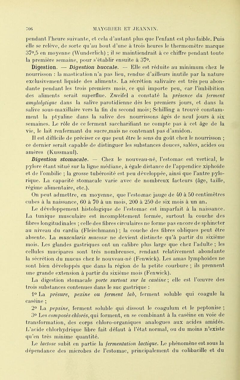 pendant l'heure suivante, et cela d'autant plus que l'enfant est plus faible. Puis elle se relève, de sorte qu'au bout d'une à trois heures le thermomètre marque 37°,5 en moyenne (Wunderlich) ; il se maintiendrait à ce chiffre pendant toute la première semaine, pour s'établir ensuite à 37°. Digestion. — Digestion buccale. — Elle est réduite au minimum chez le nourrisson : la mastication n'a pas lieu, rendue d'ailleurs inutile par la nature exclusivement liquide des aliments. La sécrétion salivaire est très peu abon- dante pendant les trois premiers mois, ce qui importe peu, car l'imbibition des aliments serait superflue. Zweifel a constaté la présence du ferment amylolytique dans la salive parotidienne dès les premiers jours, et dans la salive sous-maxillaire vers la fin du second mois; Schilling a trouvé constam- ment la ptyaline dans la salive des nourrissons âgés de neuf jours à six semaines. Le rôle de ce ferment saccharifiant ne compte pas à cet âge de la vie, le lait renfermant du sucre,mais ne contenant pas d'amidon. Il est difficile de préciser ce que peut être le sens du goût chez le nourrisson ; ce dernier serait capable de distinguer les substances douces, salées, acides ou amères (Kussmaul). Digestion stomacale. — Chez le nouveau-né, l'estomac est vertical, le pylore étant-situé sur la ligne médiane, à égale distance de l'appendice xiphoïde et de l'ombilic ; la grosse tubérosité est peu développée, ainsi que l'antre pylo- rique. La capacité stomacale varie avec de nombreux facteurs (âge, taille, régime alimentaire, etc.). On peut admettre, en moyenne, que l'estomac jauge de 40 à 50 centimètres cubes à la naissance, 60 à 70 à un mois, 200 à 250 de six mois à un an. Le développement histologique de l'estomac est imparfait à la naissance. La tunique musculaire est incomplètement formée, surtout la couche des fibres longitudinales ; celle des fibres circulaires ne forme pas encore de sphincter au niveau du cardia (Fleischmann) ; la couche des fibres obliques peut être absente. La muscularis mucosse ne devient distincte qu'à partir du sixième mois. Les glandes gastriques ont un calibre plus large que chez l'adulte ; les cellules mucipares sont très nombreuses, rendant relativement abondante la sécrétion du mucus chez le nouveau-né (Fenwick). Les amas lymphoïdes ne sont bien développés que dans la région de la petite courbure ; ils prennent une grande extension à partir du sixième mois (Fenwick). La digestion stomacale porte surtout sur la caséine ; elle est l'oeuvre des trois substances contenues dans le suc gastrique : 1° La présure, pexine ou ferment lab, ferment soluble qui coagule la caséine ; 2° La pepsine, ferment soluble qui dissout le coagulum et le peptonise ; 3° Les composés chlorés, qui forment, en se combinant à la caséine en voie de transformation, des corps chloro-organiques analogues aux acides amidés. L'acide chlorhydrique libre fait défaut à l'état normal, ou du moins n'existe qu'en très minime quantité. Le lactose subit en partie la fermentation lactique. Le phénomène est sous la dépendance des microbes de l'estomac, principalement du colibacille et du