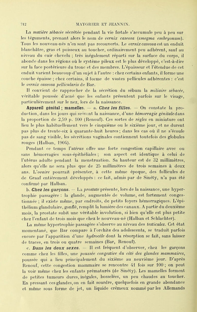 La matière sébacée sécrétée pendant la vie fœtale s'accumule peu à peu sur les téguments, prenant alors le nom de vernix caseosa (smegma embryonum). Tous les nouveau-nés n'en sont pas recouverts. Le vernix caseosa est un enduit blanchâtre, gras et poisseux au toucher, ordinairement peu adhérent, sauf au niveau du cuir chevelu ; très inégalement réparti sur la surface du corps, il abonde dans les régions où le système pileux est le plus développé, c'est-à-dire sur la face postérieure du tronc et des membres. L'épaisseur et l'étendue de cet enduit varient beaucoup d'un sujet à l'autre : chez certains enfants, il forme une couche épaisse ; chez certains, il forme de vastes pellicules adhérentes : c'est le vernix caseosa pellicularis de Bar. Il convient de rapprocher de la sécrétion du sébum la miliaire sébacée, véritable poussée d'acné que les enfants présentent parfois sur le visage, particulièrement sur le nez, lors de la naissance. Appareil génital ; mamelles. — a. Chez les filles. — On constate la pro- duction, dans les jours qui suivent la naissance, d'une hémorragie génitale da.ns la proportion de 2,59 p. 100 (Renouf). Ces sortes de règles en miniature ont lieu le plus habituellement vers le cinquième ou le sixième jour, et ne durent pas plus de trente-six à quarante-huit heures; dans les cas où il ne s'écoule pas de sang visible, les sécrétions vaginales contiennent toutefois des globules rouges (Halban, 1904). Pendant ce temps Vutérus offre une forte congestion capillaire avec ou sans hémorragies sous-épithéliales ; son aspect est identique à celui de l'utérus adulte pendant la menstruation. Sa hauteur est de 32 millimètres, alors qu'elle ne sera plus que de 25 millimètres de trois semaines à deux ans. L'ovaire pourrait présenter, à cette même époque, des follicules de de Graaf entièrement développés : ce fait, admis par de Sinéty, n'a pas été confirmé par Halban. b. Chez les garçons. — La prostate présente, lors de la naissance, une hyper- trophie passagère : la glande, augmentée de volume, est fortement conges- tionnée ; il existe même, par endroits, de petits foyers hémorragiques. L'épi- thélium glandulaire, gonflé, remplit la lumière des canaux. A partir du deuxième mois, la prostate subit une véritable involution, si bien qu'elle est plus petite chez l'enfant de trois mois que chez le nouveau-né (Halban et Schlachter). La même hypertrophie passagère s'observe au niveau des testicules. Cet état momentané, que Bar compare à l'orchite des adolescents, se traduit parfois encore par l'apparition d'une hydrocèle dont la résorption se fait, sans laisser de traces, en trois ou quatre semaines (Bar, Renouf). c. Dans les deux sexes. — Il est fréquent d'observer, chez les garçons comme chez les filles, une poussée congestive du côté des glandes mammaires, poussée qui a lieu principalement du sixième au neuvième jour. D'après Renouf, cette congestion mammaire se rencontre 41 fois sur 100 ; on peut la voir même chez les enfants prématurés (de Sinéty). Les mamelles forment de petites tumeurs dures, inégales, bosselées, un peu chaudes au toucher. En pressant ces glandes, on en fait sourdre, quelquefois en grande abondance et même sous forme de jet, un liquide crémeux nommé par les Allemands