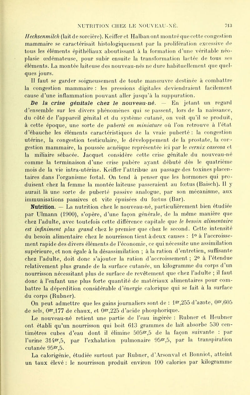 Hechsenmilch (lait de sorcière). Keifîer et Halban ont montré que cette congestion mammaire se caractérisait histologiquement par la prolifération excessive de tous les éléments épithéliaux aboutissant à la formation d'une véritable néo- plasie oedémateuse, pour subir ensuite la transformation lactée de tous ses éléments. La montée laiteuse des nouveau-nés ne dure habituellement que quel- ques jours. 11 faut se garder soigneusement de toute manœuvre destinée à combattre la congestion mammaire : les pressions digitales deviendraient facilement cause d'une inflammation pouvant aller jusqu'à la suppuration. De la crise génitale chez le nouveau-né. En jetant un regard d'ensemble sur les divers phénomènes qui se passent, lors de la naissance, du côté de l'appareil génital et du système cutané, on voit qu'il se produit, à cette époque, une sorte de puberté en miniature où l'on retrouve à l'état d'ébauche les éléments caractéristiques de la vraie puberté : la congestion utérine, la congestion testiculaire, le développement de la prostate, la cor- gestion mammaire, la poussée acnéique représentée ici par le vernix caseosa et la miliaire sébacée. Jacquet considère cette crise génitale du nouveau-né comme la terminaison d'une crise pubère ayant débuté dès le quatrième mois de la vie intra-utérine. Keifîer l'attribue au passage des toxines placen- taires dans l'organisme fœtal. On tend à penser que les hormones qui pro- duisent chez la femme la montée laiteuse passeraient au fœtus (Baisch). Il y aurait là une sorte de puberté passive analogue, par son mécanisme, aux immunisations passives et vite épuisées du fœtus (Bar). Nutrition. — La nutrition chez le nouveau-né, particulièrement bien étudiée par Ulmann (1900), s'opère, d'une façon générale, de la même manière que chez l'adulte, avec toutefois cette différence capitale que le besoin alimentaire est infiniment plus grand chez le premier que chez le second. Cette intensité du besoin alimentaire chez le nourrisson tient à deux causes : 1° à l'accroisse- ment rapide des divers éléments de l'économie, ce qui nécessite une assimilation supérieure, et non égale à la désassimilation ; à la ration d'entretien, suffisante chez l'adulte, doit donc s'ajouter la ration d'accroissement; 2° à l'étendue relativement plus grande de la surface cutanée, un kilogramme du corps d'un nourrisson nécessitant plus de surface de revêtement que chez l'adulte ; il faut donc à l'enfant une plus forte quantité de matériaux alimentaires pour com- battre la déperdition considérable d'énergie calorique qui se fait à la surface du corps (Rubner). On peut admettre que les gains journaliers sont de : 1^,255 d'azote, 0sr,605 de sels, 0^,177 de chaux, et 0^,225 d'acide phosphorique. Le nouveau-né retient une partie de l'eau ingérée : Rubner et Heubner ont établi qu'un nourrisson qui boit 613 grammes de lait absorbe 530 cen- timètres cubes d'eau dont il élimine 505^,5 de la façon suivante : par l'urine 314^,5, par l'exhalation pulmonaire 95^,5, par la transpiration cutanée 95gr,5. La calorigénie, étudiée surtout par Rubner, d'Arsonval et Bonniot, atteint un taux élevé : le nourrisson produit environ 100 calories par kilogramme