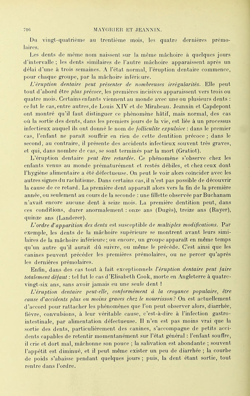 Du vingt-quatrième au trentième mois, les quatre dernières prémo- laires. Les dents de même nom naissent sur la même mâchoire à quelques jours d'intervalle ; les dents similaires de l'autre mâchoire apparaissent après un délai d'une à trois semaines. A l'état normal, l'éruption dentaire commence, pour chaque groupe, par la mâchoire inférieure. L'éruption dentaire peut présenter de nombreuses irrégularités. Elle peut tout d'abord être plus précoce, les premières incisives apparaissent vers trois ou quatre mois. Certains enfants viennent au monde avec une ou plusieurs dents : ce fut le cas, entre autres,de Louis XIV et de Mirabeau. Jeannin et Capdepont ont montré qu'il faut distinguer ce phénomène hâtif, mais normal, des cas où la sortie des dents, dans les premiers jours de la vie, est liée à un processus infectieux auquel ils ont donné le nom de folliculite expulswe : dans le premier cas, l'enfant ne paraît souffrir en rien de cette dentition précoce ; dans le second, au contraire, il présente des accidents infectieux souvent très graves, et qui, dans nombre de cas, se sont terminés par la mort (Gratiot). L'éruption dentaire peut être retardée. Ce phénomène s'observe chez les enfants venus au monde prématurément et restés débiles, et chez ceux dont l'hygiène alimentaire a été défectueuse. On peut le voir alors coïncider avec les autres signes du rachitisme. Dans certains cas, il n'est pas possible de découvrir la cause de ce retard. La première dent apparaît alors vers la fin de la première année, ou seulement au cours de la seconde : une fillette observée par Buchanam n'avait encore aucune dent à seize mois. La première dentition peut, dans ces conditions, durer anormalement : onze ans (Dugès), treize ans (Rayer), quinze ans (Landerer). L'ordre d'apparition des dents est susceptible de multiples modifications. Par exemple, les dents de la mâchoire supérieure se montrent avant leurs simi- laires de la mâchoire inférieure; ou encore, un groupe apparaît en même temps qu'un autre qu'il aurait dû suivre, ou même le précède. C'est ainsi que les canines peuvent précéder les premières prémolaires, ou ne percer qu'après les dernières prémolaires. Enfin, dans des cas tout à fait exceptionnels Véruption dentaire peut faire totalement défaut : tel fut le cas d'Elisabeth Cook, morte en Angleterre à quatre- vingt-six ans, sans avoir jamais eu une seule dent ! L'éruption dentaire peut-elle, conformément à la croyance populaire, être cause d'accidents plus ou moins graves chez le nourrisson? On est actuellement d'accord pour rattacher les phénomènes que l'on peut observer alors, diarrhée, fièvre, convulsions, à leur véritable cause, c'est-à-dire à l'infection gastro- intestinale, par alimentation défectueuse. Il n'en est pas moins vrai que la sortie des dents, particulièrement des canines, s'accompagne de petits acci- dents capables de retentir momentanément sur l'état général : l'enfant souffre, il crie et dort mal, mâchonne son pouce ; la salivation est abondante ; souvent l'appétit est diminué, et il peut même exister un peu de diarrhée ; la courbe de poids s'abaisse pendant quelques jours ; puis, la dent étant sortie, tout rentre dans l'ordre.