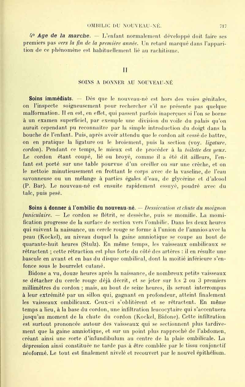 4° Age de la marche. — L'enfant normalement développé doit faire ses premiers pas vers la fin de la première année. Un retard marqué dans L'appari- tion de ce phénomène est habituellement lié au rachitisme. Il SOINS A DONNER AU NOUVEAU-NÉ Soins immédiats. — Dès que le nouveau-né est hors des voies génitales, on l'inspecte soigneusement pour rechercher s'il ne présente pas quelque malformation. Il en est, en effet, qui passent parfois inaperçues si l'on se borne à un examen superficiel, par exemple une division du voile du palais qu'on aurait cependant pu reconnaître par la simple introduction du doigt dans la bouche de l'enfant. Puis, après avoir attendu que le cordon ait cessé de battre, on en pratique la ligature ou le broiement, puis la section (voy. ligature, cordon). Pendant ce temps, le mieux est de procéder à la toilette des yeux. Le cordon étant coupé, lié ou broyé, comme il a été dit ailleurs, l'en- fant est porté sur une table pourvue d'un oreiller ou sur une crèche, et on le nettoie minutieusement en frottant le corps avec de la vaseline, de l'eau savonneuse ou un mélange à parties égales d'eau, de glycérine et d'alcool (P. Bar). Le nouveau-né est ensuite rapidement essuyé, poudré avec du talc, puis pesé. Soins à donner à l'ombilic du nouveau-né. — Dessiccation et chute du moignon funiculaire. — Le cordon se flétrit, se dessèche, puis se momifie. La momi- fication progresse de la surface de section vers l'ombilic. Dans les deux heures qui suivent la naissance, un cercle rouge se forme à l'union de l'amnios avec la peau (Kockel), au niveau duquel la gaine amniotique se coupe au bout de quarante-huit heures (Stulz). En même temps, les vaisseaux ombilicaux se rétractent ; cette rétraction est plus forte du côté des artères : il en résulte une bascule en avant et en bas du disque ombilical, dont la moitié inférieure s'en- fonce sous le bourrelet cutané. Bidone a vu, douze heures après la naissance, de nombreux petits vaisseaux se détacher du cercle rouge déjà décrit, et se jeter sur les 2 ou 3 premiers millimètres du cordon ; mais, au bout de seize heures, ils seront interrompus à leur extrémité par un sillon qui, gagnant en profondeur, atteint finalement les vaisseaux ombilicaux. Ceux-ci s'oblitèrent et se rétractent. En même temps a lieu, à la base du cordon, une infiltration leucocytaire qui s'accentuera jusqu'au moment de la chute du cordon (Kockel, Bidone). Cette infiltration est surtout prononcée autour des vaisseaux qui se sectionnent plus tardive- ment que la gaine amniotique, et sur un point plus rapproché de l'abdomen, créant ainsi une sorte d'infundibulum au centre de la plaie ombilicale. La dépression ainsi constituée ne tarde pas à être comblée par le tissu conjonctif néoformé. Le tout est finalement nivelé et recouvert par le nouvel épithélium.