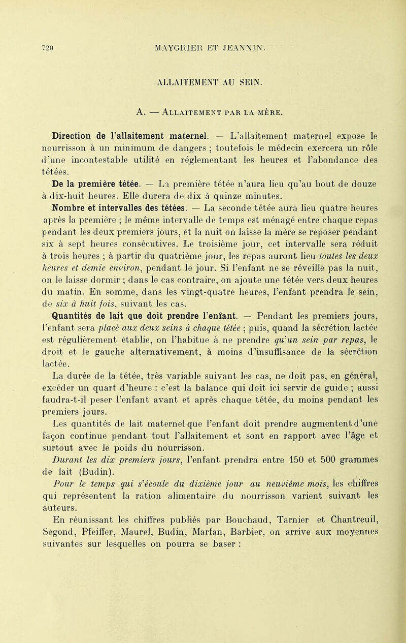 ALLAITEMENT AU SEIN. A. — Allaitement par la mère. Direction de l'allaitement maternel. — L'allaitement maternel expose le nourrisson à un minimum de dangers ; toutefois le médecin exercera un rôle d'une incontestable utilité en réglementant les heures et l'abondance des tétées. De la première tétée. — La première tétée n'aura lieu qu'au bout de douze à dix-huit heures. Elle durera de dix à quinze minutes. Nombre et intervalles des tétées. — La seconde tétée aura lieu quatre heures après la première ; le même intervalle de temps est ménagé entre chaque repas pendant les deux premiers jours, et la nuit on laisse la mère se reposer pendant six à sept heures consécutives. Le troisième jour, cet intervalle sera réduit à trois heures ; à partir du quatrième jour, les repas auront lieu toutes les deux heures et demie environ, pendant le jour. Si l'enfant ne se réveille pas la nuit, on le laisse dormir ; dans le cas contraire, on ajoute une tétée vers deux heures du matin. En somme, dans les vingt-quatre heures, l'enfant prendra le sein, de six à huit fois, suivant les cas. Quantités de lait que doit prendre l'enïant. — Pendant les premiers jours, l'enfant sera placé aux deux seins à chaque tétée ; puis, quand la sécrétion lactée est régulièrement établie, on l'habitue à ne prendre qu'un sein par repas, le droit et le gauche alternativement, à moins d'insuffisance de la sécrétion lactée. La durée de la tétée, très variable suivant les cas, ne doit pas, en général, excéder un quart d'heure : c'est la balance qui doit ici servir de guide ; aussi faudra-t-il peser l'enfant avant et après chaque tétée, du moins pendant les premiers jours. Les quantités de lait maternel que l'enfant doit prendre augmentent d'une façon continue pendant tout l'allaitement et sont en rapport avec l'âge et surtout avec le poids du nourrisson. Durant les dix premiers jours, l'enfant prendra entre 150 et 500 grammes de lait (Budin). Pour le temps qui s'écoule du dixième jour au neuvième mois, les chiffres qui représentent la ration alimentaire du nourrisson varient suivant les auteurs. En réunissant les chiffres publiés par Bouchaud, Tarnier et Chantreuil, Segond, Pfeiffer, Maurel, Budin, Marfan, Barbier, on arrive aux moyennes suivantes sur lesquelles on pourra se baser :