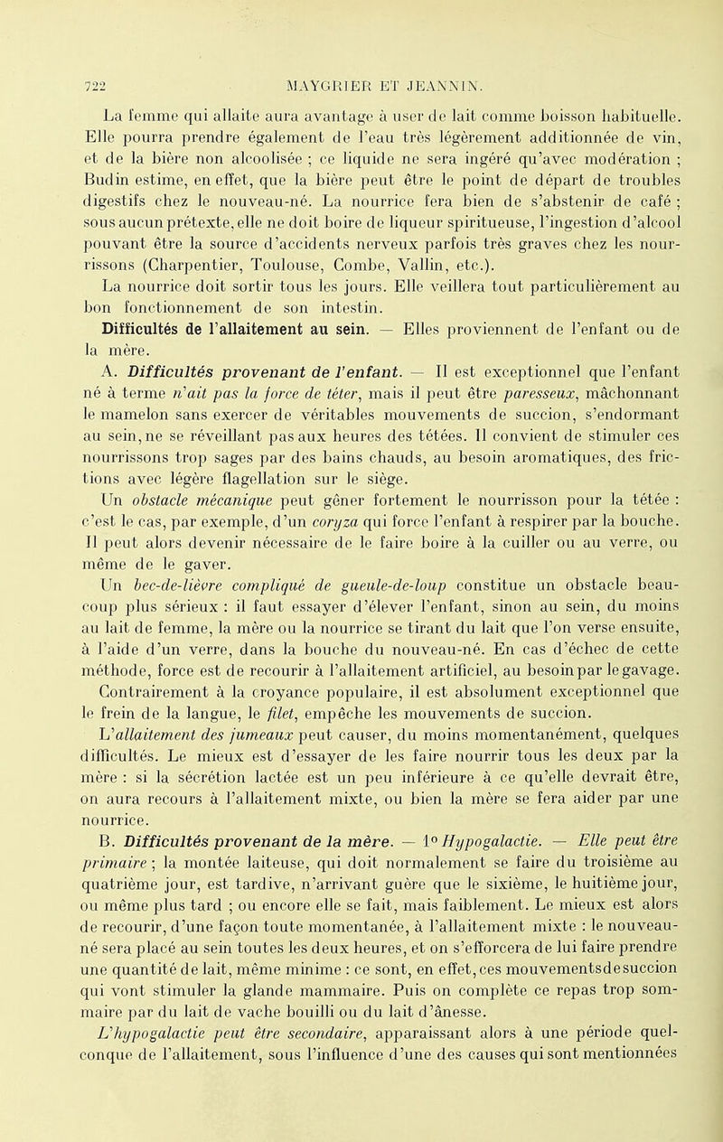 La femme qui allaite aura avantage à user de lait comme boisson habituelle. Elle pourra prendre également de l'eau très légèrement additionnée de vin, et de la bière non alcoolisée ; ce liquide ne sera ingéré qu'avec modération ; Budin estime, en effet, que la bière peut être le point de départ de troubles digestifs chez le nouveau-né. La nourrice fera bien de s'abstenir de café ; sous aucun prétexte, elle ne doit boire de liqueur spiritueuse, l'ingestion d'alcool pouvant être la source d'accidents nerveux parfois très graves chez les nour- rissons (Charpentier, Toulouse, Combe, Vallin, etc.). La nourrice doit sortir tous les jours. Elle veillera tout particulièrement au bon fonctionnement de son intestin. Difficultés de l'allaitement au sein. — Elles proviennent de l'enfant ou de la mère. A. Difficultés provenant de l'enfant. — Il est exceptionnel que l'enfant né à terme n'ait pas la force de téter, mais il peut être paresseux, mâchonnant le mamelon sans exercer de véritables mouvements de succion, s'endormant au sein, ne se réveillant pas aux heures des tétées. ïl convient de stimuler ces nourrissons trop sages par des bains chauds, au besoin aromatiques, des fric- tions avec légère flagellation sur le siège. Un obstacle mécanique peut gêner fortement le nourrisson pour la tétée : c'est le cas, par exemple, d'un coryza qui force l'enfant à respirer par la bouche. Il peut alors devenir nécessaire de le faire boire à la cuiller ou au verre, ou même de le gaver. Un bec-de-lièvre compliqué de gueule-de-loup constitue un obstacle beau- coup plus sérieux : il faut essayer d'élever l'enfant, sinon au sein, du moins au lait de femme, la mère ou la nourrice se tirant du lait que l'on verse ensuite, à l'aide d'un verre, dans la bouche du nouveau-né. En cas d'échec de cette méthode, force est de recourir à l'allaitement artificiel, au besoinpar le gavage. Contrairement à la croyance populaire, il est absolument exceptionnel que le frein de la langue, le filet, empêche les mouvements de succion. Uallaitement des jumeaux peut causer, du moins momentanément, quelques difficultés. Le mieux est d'essayer de les faire nourrir tous les deux par la mère : si la sécrétion lactée est un peu inférieure à ce qu'elle devrait être, on aura recours à l'allaitement mixte, ou bien la mère se fera aider par une nourrice. B. Difficultés provenant de la mère. — 1° Hypogalactie. — Elle peut être primaire ; la montée laiteuse, qui doit normalement se faire du troisième au quatrième jour, est tardive, n'arrivant guère que le sixième, le huitième jour, ou même plus tard ; ou encore elle se fait, mais faiblement. Le mieux est alors de recourir, d'une façon toute momentanée, à l'allaitement mixte : le nouveau- né sera placé au sein toutes les deux heures, et on s'efforcera de lui faire prendre une quantité de lait, même minime : ce sont, en effet, ces mouvementsde succion qui vont stimuler la glande mammaire. Puis on complète ce repas trop som- maire par du lait de vache bouilli ou du lait d'ânesse. Uhypogalactie peut être secondaire, apparaissant alors à une période quel- conque de l'allaitement, sous l'influence d'une des causes qui sont mentionnées