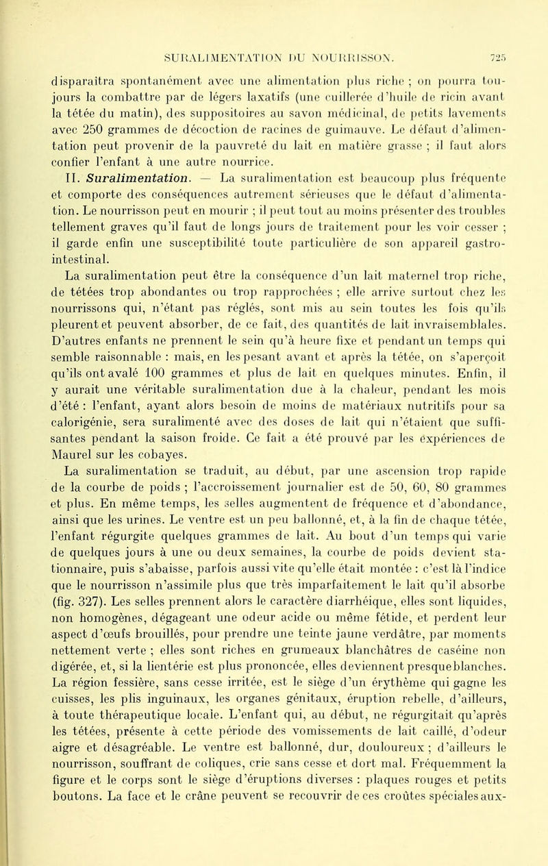 SURALIMENTATION DU NOURRISSON. disparaîtra spontanément avec une alimentation plus riche ; on pourra tou- jours la combattre par de légers laxatifs (une cuillerée d'huile de ricin avant la tétée du matin), des suppositoires au savon médicinal, de petits lavements avec 250 grammes de décoction de racines de guimauve. Le défaut d'alimen- tation peut provenir de la pauvreté du lait en matière grasse ; il faut alors confier l'enfant à une autre nourrice. II. Suralimentation. - La suralimentation est beaucoup plus fréquente et comporte des conséquences autrement sérieuses que le défaut d'alimenta- tion. Le nourrisson peut en mourir ; il peut tout au moins présenter des troubles tellement graves qu'il faut de longs jours de traitement pour les voir cesser ; il garde enfin une susceptibilité toute particulière de son appareil gastro- intestinal. La suralimentation peut être la conséquence d'un lait maternel trop ricbe, de tétées trop abondantes ou trop rapprochées ; elle arrive surtout chez les nourrissons qui, n'étant pas réglés, sont mis au sein toutes les fois qu'ils pleurent et peuvent absorber, de ce fait, des quantités de lait invraisemblales. D'autres enfants ne prennent le sein qu'à heure fixe et pendant un temps qui semble raisonnable : mais, en les pesant avant et après la tétée, on s'aperçoit qu'ils ont avalé 100 grammes et plus de lait en quelques minutes. Enfin, il y aurait une véritable suralimentation due à la chaleur, pendant les mois d'été : l'enfant, ayant alors besoin de moins de matériaux nutritifs pour sa calorigénie, sera suralimenté avec des doses de lait qui n'étaient que suffi- santes pendant la saison froide. Ce fait a été prouvé par les expériences de Maurel sur les cobayes. La suralimentation se traduit, au début, par une ascension trop rapide de la courbe de poids ; l'accroissement journalier est de 50, 60, 80 grammes et plus. En même temps, les selles augmentent de fréquence et d'abondance, ainsi que les urines. Le ventre est un peu ballonné, et, à la fin de chaque tétée, l'enfant régurgite quelques grammes de lait. Au bout d'un temps qui varie de quelques jours à une ou deux semaines, la courbe de poids devient sta- tionnante, puis s'abaisse, parfois aussi vite qu'elle était montée : c'est là l'indice que le nourrisson n'assimile plus que très imparfaitement le lait qu'il absorbe (fig. 327). Les selles prennent alors le caractère diarrhéique, elles sont liquides, non homogènes, dégageant une odeur acide ou même fétide, et perdent leur aspect d'œufs brouillés, pour prendre une teinte jaune verdâtre, par moments nettement verte ; elles sont riches en grumeaux blanchâtres de caséine non digérée, et, si la lientérie est plus prononcée, elles deviennent presqueblanches. La région fessière, sans cesse irritée, est le siège d'un érythème qui gagne les cuisses, les plis inguinaux, les organes génitaux, éruption rebelle, d'ailleurs, à toute thérapeutique locale. L'enfant qui, au début, ne régurgitait qu'après les tétées, présente à cette période des vomissements de lait caillé, d'odeur aigre et désagréable. Le ventre est ballonné, dur, douloureux; d'ailleurs le nourrisson, souffrant de coliques, crie sans cesse et dort mal. Fréquemment la figure et le corps sont le siège d'éruptions diverses : plaques rouges et petits boutons. La face et le crâne peuvent se recouvrir de ces croûtes spéciales aux-