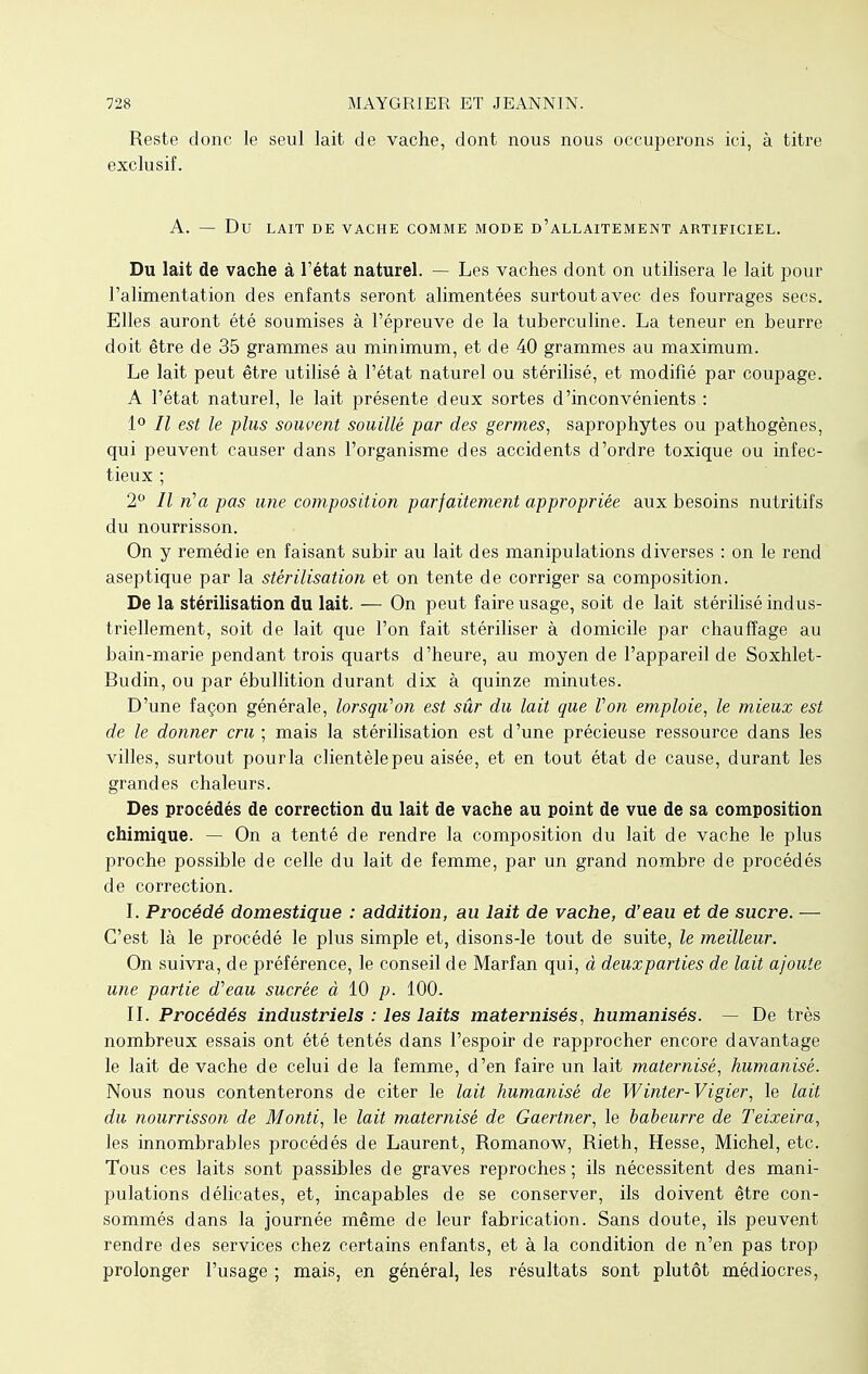 Reste donc le seul lait de vache, dont nous nous occuperons ici, à titre exclusif. A. — Du LAIT DE VACHE COMME MODE D'ALLAITEMENT ARTIFICIEL. Du lait de vache à l'état naturel. — Les vaches dont on utilisera le lait pour l'alimentation des enfants seront alimentées surtout avec des fourrages secs. Elles auront été soumises à l'épreuve de la tuberculine. La teneur en beurre doit être de 35 grammes au minimum, et de 40 grammes au maximum. Le lait peut être utilisé à l'état naturel ou stérilisé, et modifié par coupage. A l'état naturel, le lait présente deux sortes d'inconvénients : 1° Il est le plus souvent souillé par des germes, saprophytes ou pathogènes, qui peuvent causer dans l'organisme des accidents d'ordre toxique ou infec- tieux ; 2° Il n'a pas une composition parfaitement appropriée aux besoins nutritifs du nourrisson. On y remédie en faisant subir au lait des manipulations diverses : on le rend aseptique par la stérilisation et on tente de corriger sa composition. De la stérilisation du lait. — On peut faire usage, soit de lait stérilisé indus- triellement, soit de lait que l'on fait stériliser à domicile par chauffage au bain-marie pendant trois quarts d'heure, au moyen de l'appareil de Soxhlet- Budin, ou par ébullition durant dix à quinze minutes. D'une façon générale, lorsqu'on est sûr du lait que Von emploie, le mieux est de le donner cru ; mais la stérilisation est d'une précieuse ressource dans les villes, surtout pourla clientèle peu aisée, et en tout état de cause, durant les grandes chaleurs. Des procédés de correction du lait de vache au point de vue de sa composition chimique. — On a tenté de rendre la composition du lait de vache le plus proche possible de celle du lait de femme, par un grand nombre de procédés de correction. I. Procédé domestique : addition, au lait de vache, d'eau et de sucre. — C'est là le procédé le plus simple et, disons-le tout de suite, le meilleur. On suivra, de préférence, le conseil de Marfan qui, à deuxparties de lait ajoute une partie d'eau sucrée à 10 p. 100. II. Procédés industriels : les laits maternisés, humanisés. — De très nombreux essais ont été tentés dans l'espoir de rapprocher encore davantage le lait de vache de celui de la femme, d'en faire un lait maternisé, humanisé. Nous nous contenterons de citer le lait humanisé de Winter-Vigier, le lait du nourrisson de Monti, le lait maternisé de Gaertner, le babeurre de Teixeira, les innombrables procédés de Laurent, Romanow, Rieth, Hesse, Michel, etc. Tous ces laits sont passibles de graves reproches ; ils nécessitent des mani- pulations délicates, et, incapables de se conserver, ils doivent être con- sommés dans la journée même de leur fabrication. Sans doute, ils peuvent rendre des services chez certains enfants, et à la condition de n'en pas trop prolonger l'usage ; mais, en général, les résultats sont plutôt médiocres,