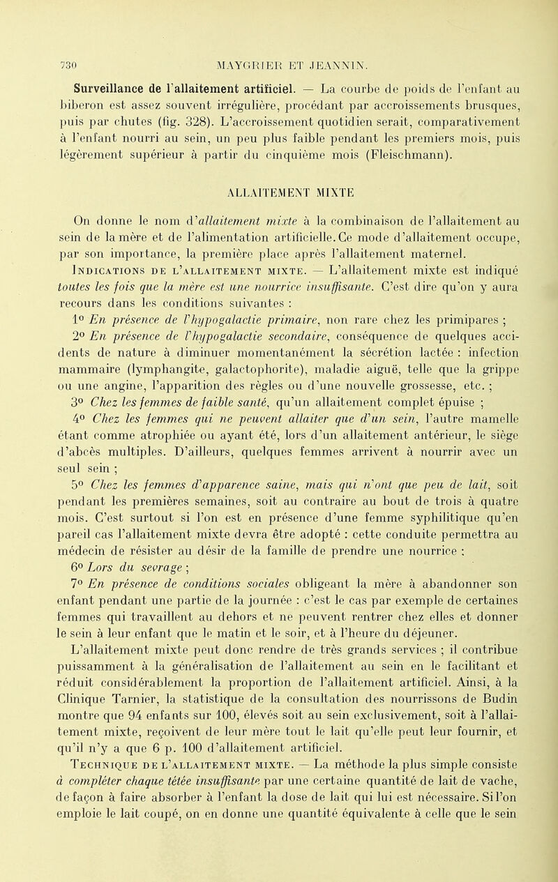 Surveillance de l'allaitement artificiel. — La courbe de poids de l'enfant au biberon est assez souvent irrégulière, procédant par accroissements brusques, puis par chutes (fîg. 328). L'accroissement quotidien serait, comparativement à l'enfant nourri au sein, un peu plus faible pendant les premiers mois, puis légèrement supérieur à partir du cinquième mois (Fleischmann). ALLAITEMENT MIXTE On donne le nom d'allaitement mixte à la combinaison de l'allaitement au sein de la mère et de l'alimentation artificielle. Ce mode d'allaitement occupe, par son importance, la première place après l'allaitement maternel. Indications de l'allaitement mixte. — L'allaitement mixte est indiqué toutes les fois que la mère est une nourrice insuffisante. C'est dire qu'on y aura recours dans les conditions suivantes : 1° En présence de Vhypogalactie primaire, non rare chez les primipares ; 2° En, présence de Vhypogalactie secondaire, conséquence de quelques acci- dents de nature à diminuer momentanément la sécrétion lactée : infection mammaire (lymphangite, galactophorite), maladie aiguë, telle que la grippe ou une angine, l'apparition des règles ou d'une nouvelle grossesse, etc. ; 3° Chez les femmes de faible santé, qu'un allaitement complet épuise ; 4° Chez les femmes qui ne peuvent allaiter que d'un sein, l'autre mamelle étant comme atrophiée ou ayant été, lors d'un allaitement antérieur, le siège d'abcès multiples. D'ailleurs, quelques femmes arrivent à nourrir avec un seul sein ; 5° Chez les femmes d'apparence saine, mais qui n'ont que peu de lait, soit pendant les premières semaines, soit au contraire au bout de trois à quatre mois. C'est surtout si l'on est en présence d'une femme syphilitique qu'en pareil cas l'allaitement mixte devra être adopté : cette conduite permettra au médecin de résister au désir de la famille de prendre une nourrice ; 6° Lors du sevrage ; 7° En présence de conditions sociales obligeant la mère à abandonner son enfant pendant une partie de la journée : c'est le cas par exemple de certaines femmes qui travaillent au dehors et ne peuvent rentrer chez elles et donner le sein à leur enfant que le matin et le soir, et à l'heure du déjeuner. L'allaitement mixte peut donc rendre de très grands services ; il contribue puissamment à la généralisation de l'allaitement au sein en le facilitant et réduit considérablement la proportion de l'allaitement artificiel. Ainsi, à la Clinique Tarnier, la statistique de la consultation des nourrissons de Budin montre que 94 enfants sur 100, élevés soit au sein exclusivement, soit à l'allai- tement mixte, reçoivent de leur mère tout le lait qu'elle peut leur fournir, et qu'il n'y a que 6 p. 100 d'allaitement artificiel. Technique de l'allaitement mixte. — La méthode la plus simple consiste à compléter chaque tétée insuffisante par une certaine quantité de lait de vache, de façon à faire absorber à l'enfant la dose de lait qui lui est nécessaire. Si l'on emploie le lait coupé, on en donne une quantité équivalente à celle que le sein