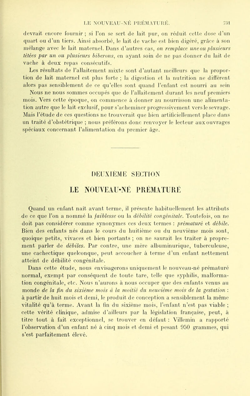 devrait encore fournir; si l'on se sert de lait pur, on réduit cette dose d'un quart ou d'un tiers. Ainsi absorbé, le lait de vache est bien digéré, grâce à son mélange avec le lait maternel. Dans d'autres cas, on remplace une ou plusieurs tétées par un ou plusieurs biberons, en ayant soin de ne pas donner du lait de vache à deux repas consécutifs. Les résultats de l'allaitement mixte sont d'autant meilleurs que la propor- tion de lait maternel est plus forte ; la digestion et la nutrition ne diffèrent alors pas sensiblement de ce qu'elles sont quand l'enfant est nourri au sein Nous ne nous sommes occupés que de l'allaitement durant les neuf premiers mois. Vers cette époque, on commence à donner au nourrisson une alimenta- tion autre que le lait exclusif, pour s'acheminer progressivement vers le sevrage. Mais l'étude de ces questions ne trouverait que bien artificiellement place dans un traité d'obstétrique ; nous préférons donc renvoyer le lecteur aux ouvrages spéciaux concernant l'alimentation du premier âge. DEUXIÈME SECTION LE NOUVEAU-NÉ PRÉMATURÉ Quand un enfant naît avant terme, il présente habituellement les attributs de ce que l'on a nommé la faiblesse ou la débilité congénitale. Toutefois, on ne doit pas considérer comme synonymes ces deux termes : prématuré et débile. Bien des enfants nés dans le cours du huitième ou du neuvième mois sont, quoique petits, vivaces et bien portants ; on ne saurait les traiter à propre- ment parler de débiles. Par contre, une mère albuminurique, tuberculeuse, une cachectique quelconque, peut accoucher à terme d'un enfant nettement atteint de débilité congénitale. Dans cette étude, nous envisagerons uniquement le nouveau-né prématuré normal, exempt par conséquent de toute tare, telle que syphilis, malforma- tion congénitale, etc. Nous n'aurons à nous occuper que des enfants venus au monde de la fin du sixième mois à la moitié du neuvième mois de la gestation : à partir de huit mois et demi, le produit de conception a sensiblement la même vitalité qu'à terme. Avant la fin du sixième mois, l'enfant n'est pas viable ; cette vérité clinique, admise d'ailleurs par la législation française, peut, à titre tout à fait exceptionnel, se trouver en défaut : Villemin a rapporté l'observation d'un enfant né à cinq mois et demi et pesant 950 grammes, qui s'est parfaitement élevé.