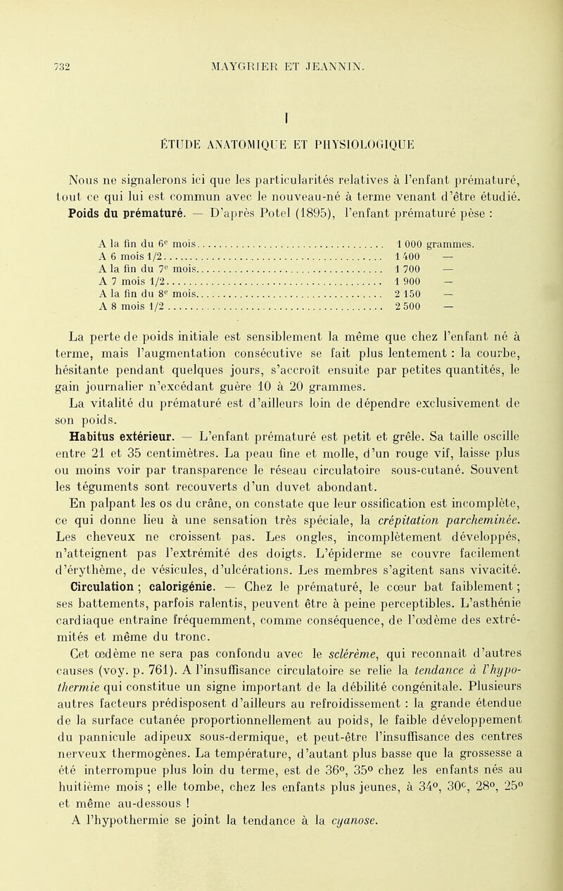 I ÉTUDE ANATOMIQUE ET PHYSIOLOGIQUE Nous ne signalerons ici que les particularités relatives à l'enfant prématuré, tout ce qui lui est commun avec le nouveau-né à terme venant d'être étudié. Poids du prématuré. — D'après Potel (1895), l'enfant prématuré pèse : A la fin du 6e mois 1 000 grammes. A 6 mois 1/2..., 1400 — A la fin du 7e mois 1700 A 7 mois 1, 2 1900 A la fin du 8e mois 2 150 — A 8 mois 1/2 2 500 — La perte de poids initiale est sensiblement la même que chez l'enfant né à terme, mais l'augmentation consécutive se fait plus lentement : la courbe, hésitante pendant quelques jours, s'accroît ensuite par petites quantités, le gain journalier n'excédant guère 10 à 20 grammes. La vitalité du prématuré est d'ailleurs loin de dépendre exclusivement de son poids. Habitus extérieur. — L'enfant prématuré est petit et grêle. Sa taille oscille entre 21 et 35 centimètres. La peau fine et molle, d'un rouge vif, laisse plus ou moins voir par transparence le réseau circulatoire sous-cutané. Souvent les téguments sont recouverts d'un duvet abondant. En palpant les os du crâne, on constate que leur ossification est incomplète, ce qui donne lieu à une sensation très spéciale, la crépitation parcheminée. Les cheveux ne croissent pas. Les ongles, incomplètement développés, n'atteignent pas l'extrémité des doigts. L'épiderme se couvre facilement d'érythème, de vésicules, d'ulcérations. Les membres s'agitent sans vivacité. Circulation ; calorigénie. — Chez le prématuré, le cœur bat faiblement ; ses battements, parfois ralentis, peuvent être à peine perceptibles. L'asthénie cardiaque entraîne fréquemment, comme conséquence, de l'oedème des extré- mités et même du tronc. Cet œdème ne sera pas confondu avec le sclérème, qui reconnaît d'autres causes (voy. p. 761). A l'insuffisance circulatoire se relie la tendance à Vhypo- thermie qui constitue un signe important de la débilité congénitale. Plusieurs autres facteurs prédisposent d'ailleurs au refroidissement : la grande étendue de la surface cutanée proportionnellement au poids, le faible développement du pannicule adipeux sous-dermique, et peut-être l'insuffisance des centres nerveux thermogènes. La température, d'autant plus basse que la grossesse a été interrompue plus loin du terme, est de 36°, 35° chez les enfants nés au huitième mois ; elle tombe, chez les enfants plus jeunes, à 34°, 30e, 28°, 25° et même au-dessous ! A l'hypothermie se joint la tendance à la cyanose.