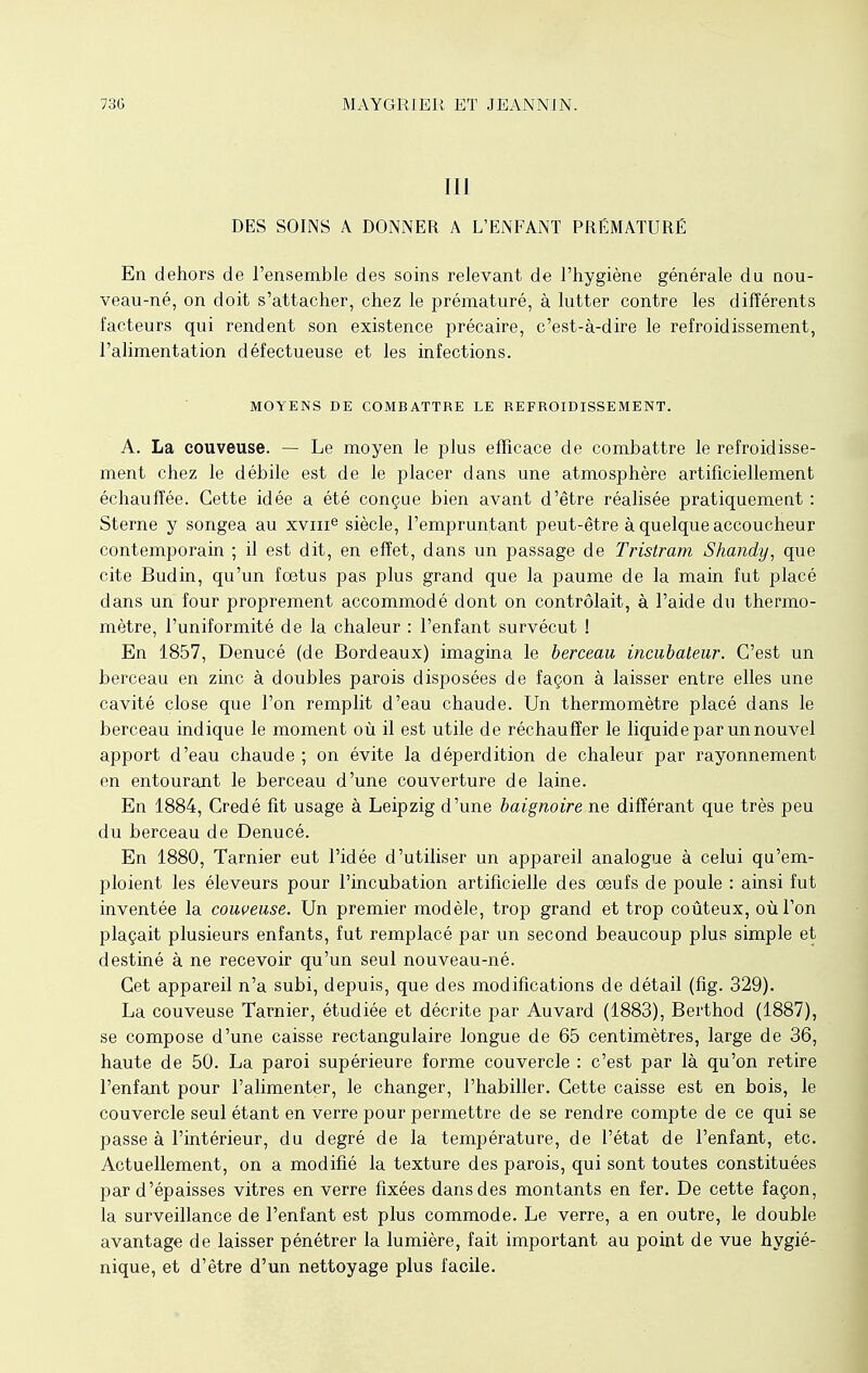 III DES SOINS A DONNER A L'ENFANT PRÉMATURÉ En dehors de l'ensemble des soins relevant de l'hygiène générale du nou- veau-né, on doit s'attacher, chez le prématuré, à lutter contre les différents facteurs qui rendent son existence précaire, c'est-à-dire le refroidissement, l'alimentation défectueuse et les infections. MOYENS DE COMBATTRE LE REFROIDISSEMENT. A. La couveuse. — Le moyen le plus efficace de combattre le refroidisse- ment chez le débile est de le placer dans une atmosphère artificiellement échauffée. Cette idée a été conçue bien avant d'être réalisée pratiquement : Sterne y songea au xvme siècle, l'empruntant peut-être à quelque accoucheur contemporain ; il est dit, en effet, dans un passage de Tristram Shandy, que cite Budin, qu'un fœtus pas plus grand que la paume de la main fut placé dans un four proprement accommodé dont on contrôlait, à l'aide du thermo- mètre, l'uniformité de la chaleur : l'enfant survécut ! En 1857, Denucé (de Bordeaux) imagina le berceau incubateur. C'est un berceau en zinc à doubles parois disposées de façon à laisser entre elles une cavité close que l'on remplit d'eau chaude. Un thermomètre placé dans le berceau indique le moment où il est utile de réchauffer le liquide par un nouvel apport d'eau chaude ; on évite la déperdition de chaleur par rayonnement en entourant le berceau d'une couverture de laine. En 1884, Credé fit usage à Leipzig d'une baignoire ne différant que très peu du berceau de Denucé. En 1880, Tarnier eut l'idée d'utiliser un appareil analogue à celui qu'em- ploient les éleveurs pour l'incubation artificielle des oeufs de poule : ainsi fut inventée la couveuse. Un premier modèle, trop grand et trop coûteux, où l'on plaçait plusieurs enfants, fut remplacé par un second beaucoup plus simple et destiné à ne recevoir qu'un seul nouveau-né. Cet appareil n'a subi, depuis, que des modifications de détail (fig. 329). La couveuse Tarnier, étudiée et décrite par Auvard (1883), Berthod (1887), se compose d'une caisse rectangulaire longue de 65 centimètres, large de 36, haute de 50. La paroi supérieure forme couvercle : c'est par là qu'on retire l'enfant pour l'alimenter, le changer, l'habiller. Cette caisse est en bois, le couvercle seul étant en verre pour permettre de se rendre compte de ce qui se passe à l'intérieur, du degré de la température, de l'état de l'enfant, etc. Actuellement, on a modifié la texture des parois, qui sont toutes constituées par d'épaisses vitres en verre fixées dans des montants en fer. De cette façon, la surveillance de l'enfant est plus commode. Le verre, a en outre, le double avantage de laisser pénétrer la lumière, fait important au point de vue hygié- nique, et d'être d'un nettoyage plus facile.