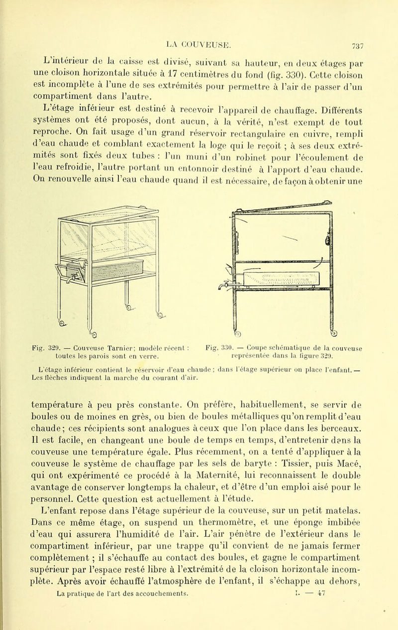 L'intérieur de la caisse est divisé, suivant sa hauteur, en deux étages par une cloison horizontale située à 17 centimètres du fond (fig. 330). Cette cloison est incomplète à l'une de ses extrémités pour permettre à l'air de passer d'un compartiment dans l'autre. L'étage inférieur est destiné à recevoir l'appareil de chauffage. Différents systèmes ont été proposés, dont aucun, à la vérité, n'est exempt de tout reproche. On fait usage d'un grand réservoir rectangulaire en cuivre, rempli d'eau chaude et comblant exactement la loge qui le reçoit ; à ses deux extré- mités sont fixés deux tubes: l'un muni d'un robinet pour l'écoulement de l'eau refroidie, l'autre portant un entonnoir destiné à l'apport d'eau chaude. On renouvelle ainsi l'eau chaude quand il est nécessaire, de façon à obtenir une Fig. 329. — Couveuse Tarnier; modèle récent : Fig. 330. — Coupe schématique de la couveuse toutes les parois sont en verre. représentée dans la figure 32'.). L'étage inférieur contient le réservoir d'eau chaude; dans l'étage supérieur on place l'enfant.— Les (lèches indiquent la marche du courant d'air. température à peu près constante. On préfère, habituellement, se servir de boules ou de moines en grès, ou bien de boules métalliques qu'on remplit d'eau chaude; ces récipients sont analogues à ceux que l'on place dans les berceaux. Il est facile, en changeant une boule de temps en temps, d'entretenir dans la couveuse une température égale. Plus récemment, on a tenté d'appliquer à la couveuse le système de chauffage par les sels de baryte : Tissier, puis Macé, qui ont expérimenté ce procédé à la Maternité, lui reconnaissent le double avantage de conserver longtemps la chaleur, et d'être d'un emploi aisé pour le personnel. Cette question est actuellement à l'étude. L'enfant repose dans l'étage supérieur de la couveuse, sur un petit matelas. Dans ce même étage, on suspend un thermomètre, et une éponge imbibée d'eau qui assurera l'humidité de l'air. L'air pénètre de l'extérieur dans le compartiment inférieur, par une trappe qu'il convient de ne jamais fermer complètement ; il s'échauffe au contact des boules, et gagne le compartiment supérieur par l'espace resté libre à l'extrémité de la cloison horizontale incom- plète. Après avoir échauffé l'atmosphère de l'enfant, il s'échappe au dehors, La pratique de l'art des accouchements. I. — 47