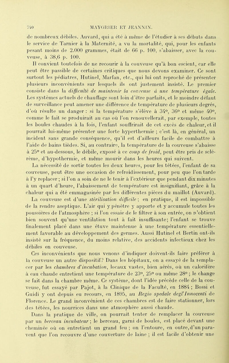 de nombreux débiles. Auvard, qui a été à même de l'étudier à ses débuts dans le service de Tarnier à la Maternité, a vu la mortalité, qui, pour les enfants pesant moins de 2.000 grammes, était de 66 p. 100, s'abaisser, avec la cou- veuse, à 38,6 p. 100. Il convient toutefois de ne recourir à la couveuse qu'à bon escient, car elle peut être passible de certaines critiques que nous devons examiner. Ce sont surtout les pédiatres, Hutinel, Marfan, etc., qui lui ont reproché de présenter plusieurs inconvénients sur lesquels ils ont justement insisté. Le premier consiste dans la difficulté de maintenir la couveuse à une température égale. Les systèmes actuels de chauffage sont loin d'être parfaits, et le moindre défaut de surveillance peut amener une différence de température de plusieurs degrés, d'où résulte un danger : si la température s'élève à 34°, 36° et même 40°, comme le fait se produirait au cas où l'on renouvellerait, par exemple, toutes les boules chaudes à la fois, l'enfant souffrirait de cet excès de chaleur, et il pourrait lui-même présenter une forte hyperthermie ; c'est là, en général, un incident sans grande conséquence, qu'il est d'ailleurs facile de combattre à l'aide de bains tièdes. Si, au contraire, la température de la couveuse s'abaisse à 25° et au-dessous, le débile, exposé à ce coup de froid, peut être pris de sclé- rème, d'hypothermie, et même mourir dans les heures qui suivent. La nécessité de sortir toutes les deux heures, pour les tétées, l'enfant de sa couveuse, peut être une occasion de refroidissement, pour peu que l'on tarde à l'y replacer ; si l'on a soin de ne le tenir à l'extérieur que pendant dix minutes à un quart d'heure, l'abaissement de température est insignifiant, grâce à la chaleur qui a été emmagasinée par les différentes pièces du maillot (Auvard). La couveuse est d'une stérilisation difficile ; en pratique, il est impossible de la rendre aseptique. L'air qui y pénètre y apporte et y accumule toutes les poussières de l'atmosphère ; si l'on essaie de le filtrer à son entrée, on n'obtient bien souvent qu'une ventilation tout à fait insuffisante; l'enfant se trouve finalement placé dans une étuve maintenue à une température essentielle- ment favorable au développement des germes. Aussi Hutinel et Bertin ont-ils insisté sur la fréquence, du moins relative, des accidents infectieux chez les débiles en couveuse. Ces inconvénients que nous venons d'indiquer doivent-ils faire préférer à la couveuse un autre dispositif? Dans les hôpitaux, on a essayé de la rempla- cer par les chambres d'incubation, locaux vastes, bien aérés, où un calorifère à eau chaude entretient une température de 23°, 25° ou même 28° ; le change se fait dans la chambre même. Ce système, dont l'idée précède celle de la cou- veuse, fut essayé par Pajot, à la Clinique de la Faculté, en 1884 ; Bossi et Guidi y ont depuis eu recours, en 1895, au Regio spedale degVInnocenti de Florence. Le grand inconvénient de ces chambres est de faire stationner, lors des tétées, les nourrices dans une atmosphère aussi chaude. Dans la pratique de ville, on pourrait tenter de remplacer la couveuse par un berceau incubateur ; le berceau, garni de boules, est placé devant une cheminée où on entretient un grand feu; on l'entoure, en outre, d'un para- vent que l'on recouvre d'une couverture de laine ; il est facile d'obtenir une