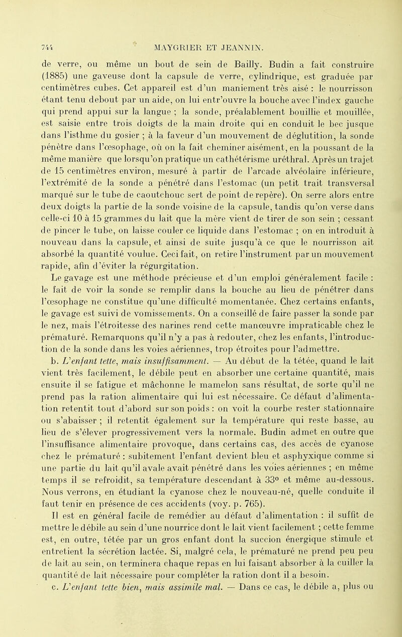 de verre, ou même un bout de sein de Bailly. Budin a fait construire (1885) une gaveuse dont la capsule de verre, cylindrique, est graduée par centimètres cubes. Cet appareil est d'un maniement très aisé : le nourrisson étant tenu debout par un aide, on lui entr'ouvre la bouche avec l'index gauche qui prend appui sur la langue ; la sonde, préalablement bouillie et mouillée, est saisie entre trois doigts de la main droite qui en conduit le bec jusque dans l'isthme du gosier ; à la faveur d'un mouvement de déglutition, la sonde pénètre dans l'oesophage, où on la fait cheminer aisément, en la poussant de la même manière que lorsqu'on pratique un cathétérisme uréthral. Après un trajet de 15 centimètres environ, mesuré à partir de l'arcade alvéolaire inférieure, l'extrémité de la sonde a pénétré dans l'estomac (un petit trait transversal marqué sur le tube de caoutchouc sert de point de repère). On serre alors entre deux doigts la partie de la sonde voisine de la capsule, tandis qu'on verse dans celle-ci 10 à 15 grammes du lait que la mère vient de tirer de son sein ; cessant de pincer le tube, on laisse couler ce liquide dans l'estomac ; on en introduit à nouveau dans la capsule, et ainsi de suite jusqu'à ce que le nourrisson ait absorbé la quantité voulue. Ceci fait, on retire l'instrument par un mouvement rapide, afin d'éviter la régurgitation. Le gavage est une méthode précieuse et d'un emploi généralement facile : le fait de voir la sonde se remplir dans la bouche au lieu de pénétrer dans l'œsophage ne constitue qu'une difficulté momentanée. Chez certains enfants, le gavage est suivi de vomissements. On a conseillé de faire passer la sonde par le nez, mais l'étroitesse des narines rend cette manoeuvre impraticable chez le prématuré. Remarquons qu'il n'y a pas à redouter, chez les enfants, l'introduc- tion de la sonde dans les voies aériennes, trop étroites pour l'admettre. b. L'enfant tette, mais insuffisamment. — Au début de la tétée, quand le lait vient très facilement, le débile peut en absorber une certaine quantité, mais ensuite il se fatigue et mâchonne le mamelon sans résultat, de sorte qu'il ne prend pas la ration alimentaire qui lui est nécessaire. Ce défaut d'alimenta- tion retentit tout d'abord sur son poids : on voit la courbe rester stationnaire ou s'abaisser ; il retentit également sur la température qui reste basse, au lieu de s'élever progressivement vers la normale. Budin admet en outre que l'insuffisance alimentaire provoque, dans certains cas, des accès de cyanose chez le prématuré : subitement l'enfant devient bleu et asphyxique comme si une partie du lait qu'il avale avait pénétré dans les voies aériennes ; en même temps il se refroidit, sa température descendant à 33° et même au-dessous. Nous verrons, en étudiant la cyanose chez le nouveau-né, quelle conduite il faut tenir en présence de ces accidents (voy. p. 765). Il est en général facile de remédier au défaut d'alimentation : il suffit de mettre le débile au sein d'une nourrice dont le lait vient facilement ; cette femme est, en outre, tétée par un gros enfant dont la succion énergique stimule et entretient la sécrétion lactée. Si, malgré cela, le prématuré ne prend peu peu de lait au sein, on terminera chaque repas en lui faisant absorber à la cuiller la quantité de lait nécessaire pour compléter la ration dont il a besoin. c. Lenfant tette bien, mais assimile mal. — Dans ce cas, le débile a, plus ou